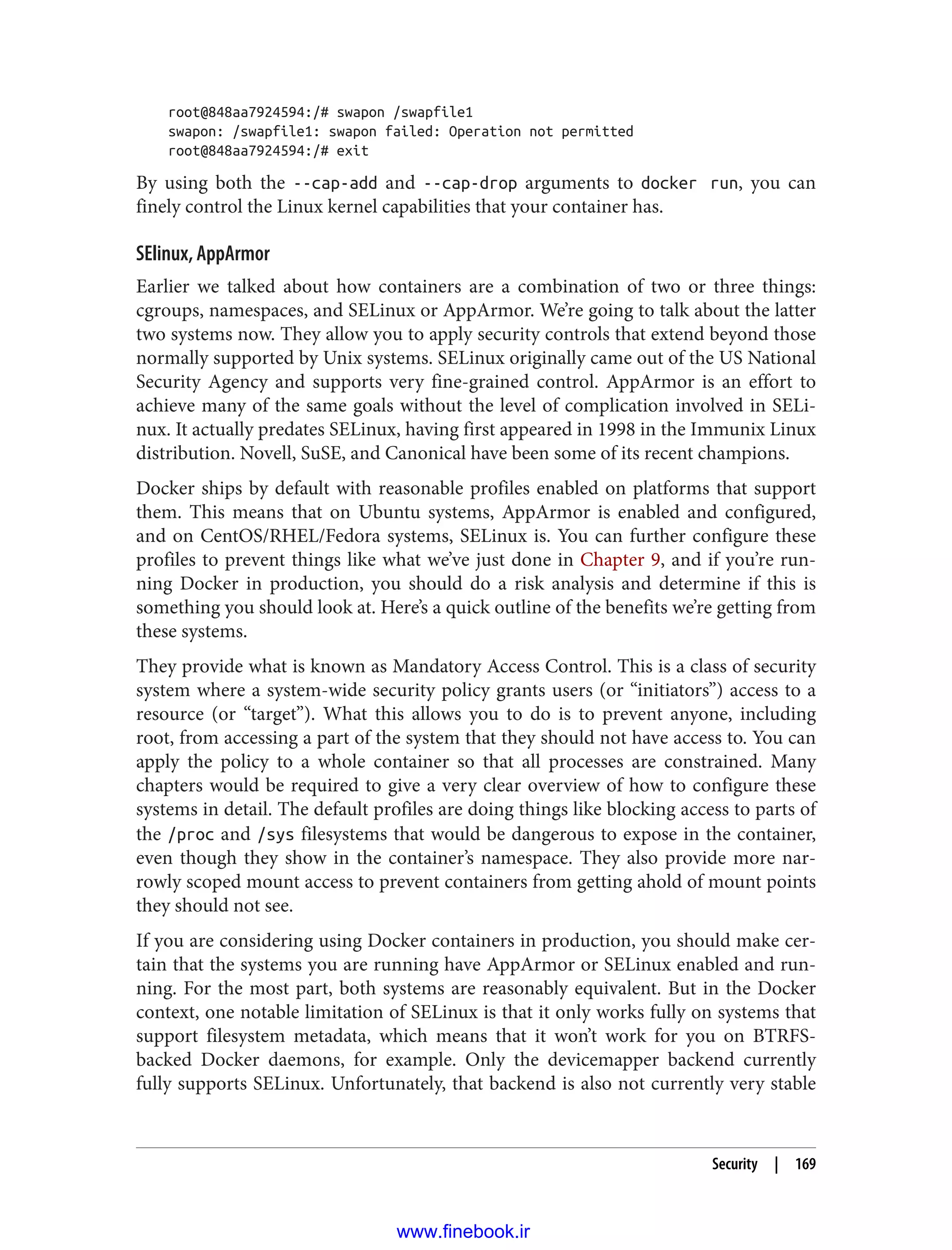 root@848aa7924594:/# swapon /swapfile1
swapon: /swapfile1: swapon failed: Operation not permitted
root@848aa7924594:/# exit
By using both the --cap-add and --cap-drop arguments to docker run, you can
finely control the Linux kernel capabilities that your container has.
SElinux, AppArmor
Earlier we talked about how containers are a combination of two or three things:
cgroups, namespaces, and SELinux or AppArmor. We’re going to talk about the latter
two systems now. They allow you to apply security controls that extend beyond those
normally supported by Unix systems. SELinux originally came out of the US National
Security Agency and supports very fine-grained control. AppArmor is an effort to
achieve many of the same goals without the level of complication involved in SELi‐
nux. It actually predates SELinux, having first appeared in 1998 in the Immunix Linux
distribution. Novell, SuSE, and Canonical have been some of its recent champions.
Docker ships by default with reasonable profiles enabled on platforms that support
them. This means that on Ubuntu systems, AppArmor is enabled and configured,
and on CentOS/RHEL/Fedora systems, SELinux is. You can further configure these
profiles to prevent things like what we’ve just done in Chapter 9, and if you’re run‐
ning Docker in production, you should do a risk analysis and determine if this is
something you should look at. Here’s a quick outline of the benefits we’re getting from
these systems.
They provide what is known as Mandatory Access Control. This is a class of security
system where a system-wide security policy grants users (or “initiators”) access to a
resource (or “target”). What this allows you to do is to prevent anyone, including
root, from accessing a part of the system that they should not have access to. You can
apply the policy to a whole container so that all processes are constrained. Many
chapters would be required to give a very clear overview of how to configure these
systems in detail. The default profiles are doing things like blocking access to parts of
the /proc and /sys filesystems that would be dangerous to expose in the container,
even though they show in the container’s namespace. They also provide more nar‐
rowly scoped mount access to prevent containers from getting ahold of mount points
they should not see.
If you are considering using Docker containers in production, you should make cer‐
tain that the systems you are running have AppArmor or SELinux enabled and run‐
ning. For the most part, both systems are reasonably equivalent. But in the Docker
context, one notable limitation of SELinux is that it only works fully on systems that
support filesystem metadata, which means that it won’t work for you on BTRFS-
backed Docker daemons, for example. Only the devicemapper backend currently
fully supports SELinux. Unfortunately, that backend is also not currently very stable
Security | 169
www.finebook.ir
 