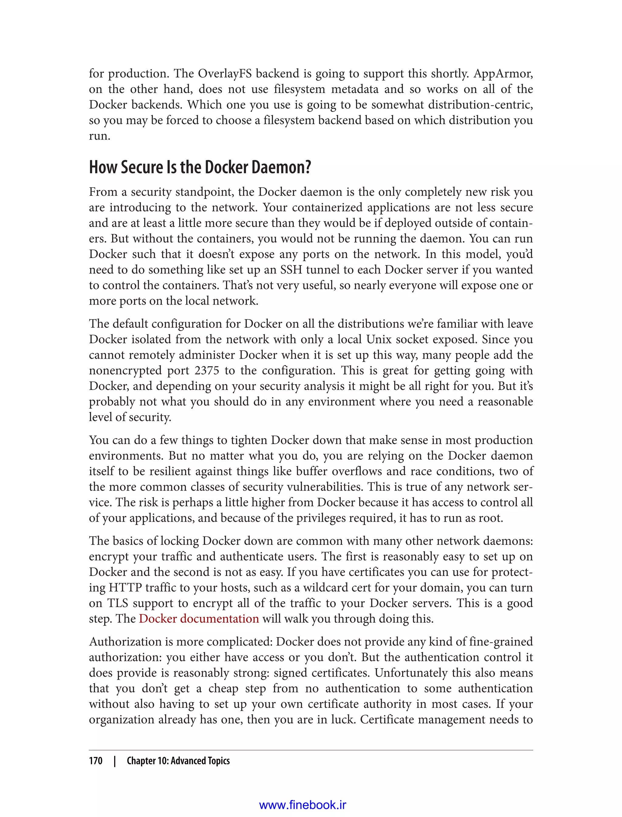 for production. The OverlayFS backend is going to support this shortly. AppArmor,
on the other hand, does not use filesystem metadata and so works on all of the
Docker backends. Which one you use is going to be somewhat distribution-centric,
so you may be forced to choose a filesystem backend based on which distribution you
run.
How Secure Is the Docker Daemon?
From a security standpoint, the Docker daemon is the only completely new risk you
are introducing to the network. Your containerized applications are not less secure
and are at least a little more secure than they would be if deployed outside of contain‐
ers. But without the containers, you would not be running the daemon. You can run
Docker such that it doesn’t expose any ports on the network. In this model, you’d
need to do something like set up an SSH tunnel to each Docker server if you wanted
to control the containers. That’s not very useful, so nearly everyone will expose one or
more ports on the local network.
The default configuration for Docker on all the distributions we’re familiar with leave
Docker isolated from the network with only a local Unix socket exposed. Since you
cannot remotely administer Docker when it is set up this way, many people add the
nonencrypted port 2375 to the configuration. This is great for getting going with
Docker, and depending on your security analysis it might be all right for you. But it’s
probably not what you should do in any environment where you need a reasonable
level of security.
You can do a few things to tighten Docker down that make sense in most production
environments. But no matter what you do, you are relying on the Docker daemon
itself to be resilient against things like buffer overflows and race conditions, two of
the more common classes of security vulnerabilities. This is true of any network ser‐
vice. The risk is perhaps a little higher from Docker because it has access to control all
of your applications, and because of the privileges required, it has to run as root.
The basics of locking Docker down are common with many other network daemons:
encrypt your traffic and authenticate users. The first is reasonably easy to set up on
Docker and the second is not as easy. If you have certificates you can use for protect‐
ing HTTP traffic to your hosts, such as a wildcard cert for your domain, you can turn
on TLS support to encrypt all of the traffic to your Docker servers. This is a good
step. The Docker documentation will walk you through doing this.
Authorization is more complicated: Docker does not provide any kind of fine-grained
authorization: you either have access or you don’t. But the authentication control it
does provide is reasonably strong: signed certificates. Unfortunately this also means
that you don’t get a cheap step from no authentication to some authentication
without also having to set up your own certificate authority in most cases. If your
organization already has one, then you are in luck. Certificate management needs to
170 | Chapter 10: Advanced Topics
www.finebook.ir
 