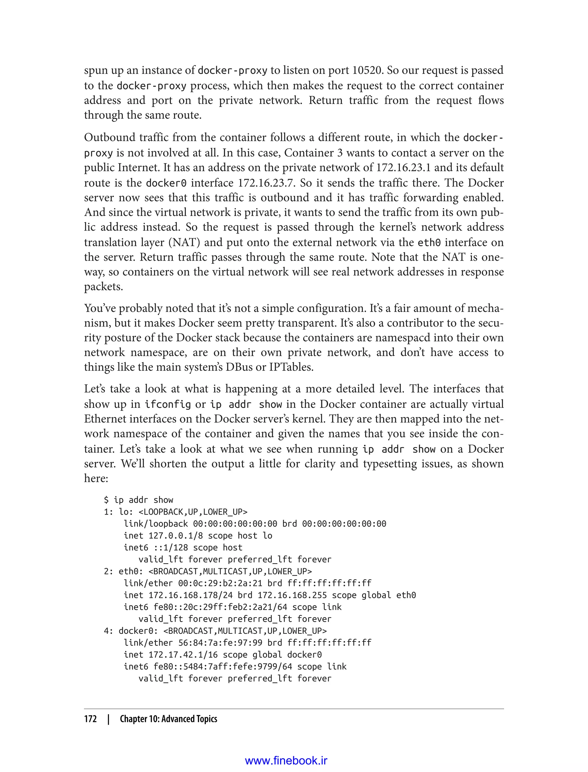 spun up an instance of docker-proxy to listen on port 10520. So our request is passed
to the docker-proxy process, which then makes the request to the correct container
address and port on the private network. Return traffic from the request flows
through the same route.
Outbound traffic from the container follows a different route, in which the docker-
proxy is not involved at all. In this case, Container 3 wants to contact a server on the
public Internet. It has an address on the private network of 172.16.23.1 and its default
route is the docker0 interface 172.16.23.7. So it sends the traffic there. The Docker
server now sees that this traffic is outbound and it has traffic forwarding enabled.
And since the virtual network is private, it wants to send the traffic from its own pub‐
lic address instead. So the request is passed through the kernel’s network address
translation layer (NAT) and put onto the external network via the eth0 interface on
the server. Return traffic passes through the same route. Note that the NAT is one-
way, so containers on the virtual network will see real network addresses in response
packets.
You’ve probably noted that it’s not a simple configuration. It’s a fair amount of mecha‐
nism, but it makes Docker seem pretty transparent. It’s also a contributor to the secu‐
rity posture of the Docker stack because the containers are namespacd into their own
network namespace, are on their own private network, and don’t have access to
things like the main system’s DBus or IPTables.
Let’s take a look at what is happening at a more detailed level. The interfaces that
show up in ifconfig or ip addr show in the Docker container are actually virtual
Ethernet interfaces on the Docker server’s kernel. They are then mapped into the net‐
work namespace of the container and given the names that you see inside the con‐
tainer. Let’s take a look at what we see when running ip addr show on a Docker
server. We’ll shorten the output a little for clarity and typesetting issues, as shown
here:
$ ip addr show
1: lo: <LOOPBACK,UP,LOWER_UP>
link/loopback 00:00:00:00:00:00 brd 00:00:00:00:00:00
inet 127.0.0.1/8 scope host lo
inet6 ::1/128 scope host
valid_lft forever preferred_lft forever
2: eth0: <BROADCAST,MULTICAST,UP,LOWER_UP>
link/ether 00:0c:29:b2:2a:21 brd ff:ff:ff:ff:ff:ff
inet 172.16.168.178/24 brd 172.16.168.255 scope global eth0
inet6 fe80::20c:29ff:feb2:2a21/64 scope link
valid_lft forever preferred_lft forever
4: docker0: <BROADCAST,MULTICAST,UP,LOWER_UP>
link/ether 56:84:7a:fe:97:99 brd ff:ff:ff:ff:ff:ff
inet 172.17.42.1/16 scope global docker0
inet6 fe80::5484:7aff:fefe:9799/64 scope link
valid_lft forever preferred_lft forever
172 | Chapter 10: Advanced Topics
www.finebook.ir
 