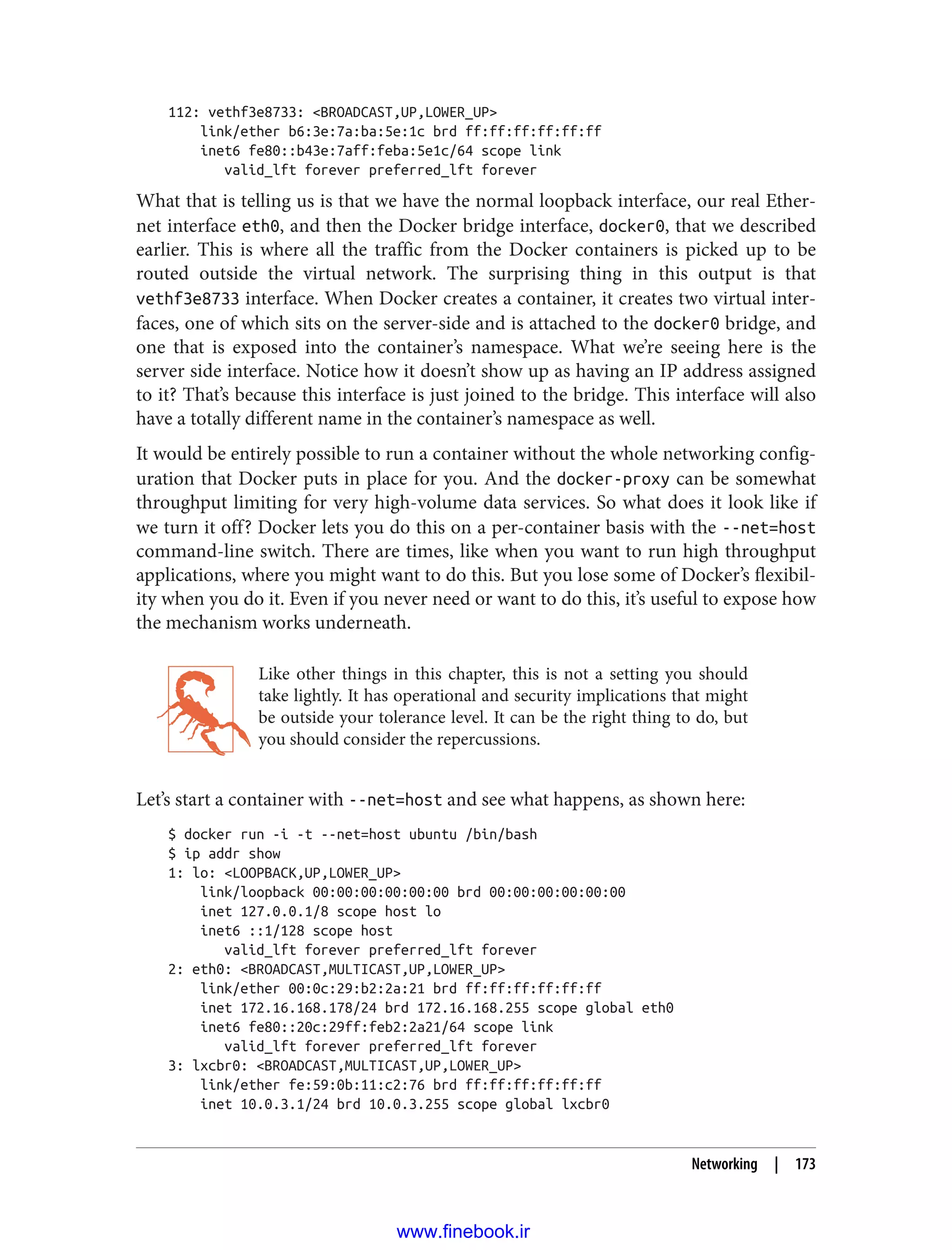 112: vethf3e8733: <BROADCAST,UP,LOWER_UP>
link/ether b6:3e:7a:ba:5e:1c brd ff:ff:ff:ff:ff:ff
inet6 fe80::b43e:7aff:feba:5e1c/64 scope link
valid_lft forever preferred_lft forever
What that is telling us is that we have the normal loopback interface, our real Ether‐
net interface eth0, and then the Docker bridge interface, docker0, that we described
earlier. This is where all the traffic from the Docker containers is picked up to be
routed outside the virtual network. The surprising thing in this output is that
vethf3e8733 interface. When Docker creates a container, it creates two virtual inter‐
faces, one of which sits on the server-side and is attached to the docker0 bridge, and
one that is exposed into the container’s namespace. What we’re seeing here is the
server side interface. Notice how it doesn’t show up as having an IP address assigned
to it? That’s because this interface is just joined to the bridge. This interface will also
have a totally different name in the container’s namespace as well.
It would be entirely possible to run a container without the whole networking config‐
uration that Docker puts in place for you. And the docker-proxy can be somewhat
throughput limiting for very high-volume data services. So what does it look like if
we turn it off? Docker lets you do this on a per-container basis with the --net=host
command-line switch. There are times, like when you want to run high throughput
applications, where you might want to do this. But you lose some of Docker’s flexibil‐
ity when you do it. Even if you never need or want to do this, it’s useful to expose how
the mechanism works underneath.
Like other things in this chapter, this is not a setting you should
take lightly. It has operational and security implications that might
be outside your tolerance level. It can be the right thing to do, but
you should consider the repercussions.
Let’s start a container with --net=host and see what happens, as shown here:
$ docker run -i -t --net=host ubuntu /bin/bash
$ ip addr show
1: lo: <LOOPBACK,UP,LOWER_UP>
link/loopback 00:00:00:00:00:00 brd 00:00:00:00:00:00
inet 127.0.0.1/8 scope host lo
inet6 ::1/128 scope host
valid_lft forever preferred_lft forever
2: eth0: <BROADCAST,MULTICAST,UP,LOWER_UP>
link/ether 00:0c:29:b2:2a:21 brd ff:ff:ff:ff:ff:ff
inet 172.16.168.178/24 brd 172.16.168.255 scope global eth0
inet6 fe80::20c:29ff:feb2:2a21/64 scope link
valid_lft forever preferred_lft forever
3: lxcbr0: <BROADCAST,MULTICAST,UP,LOWER_UP>
link/ether fe:59:0b:11:c2:76 brd ff:ff:ff:ff:ff:ff
inet 10.0.3.1/24 brd 10.0.3.255 scope global lxcbr0
Networking | 173
www.finebook.ir
 
