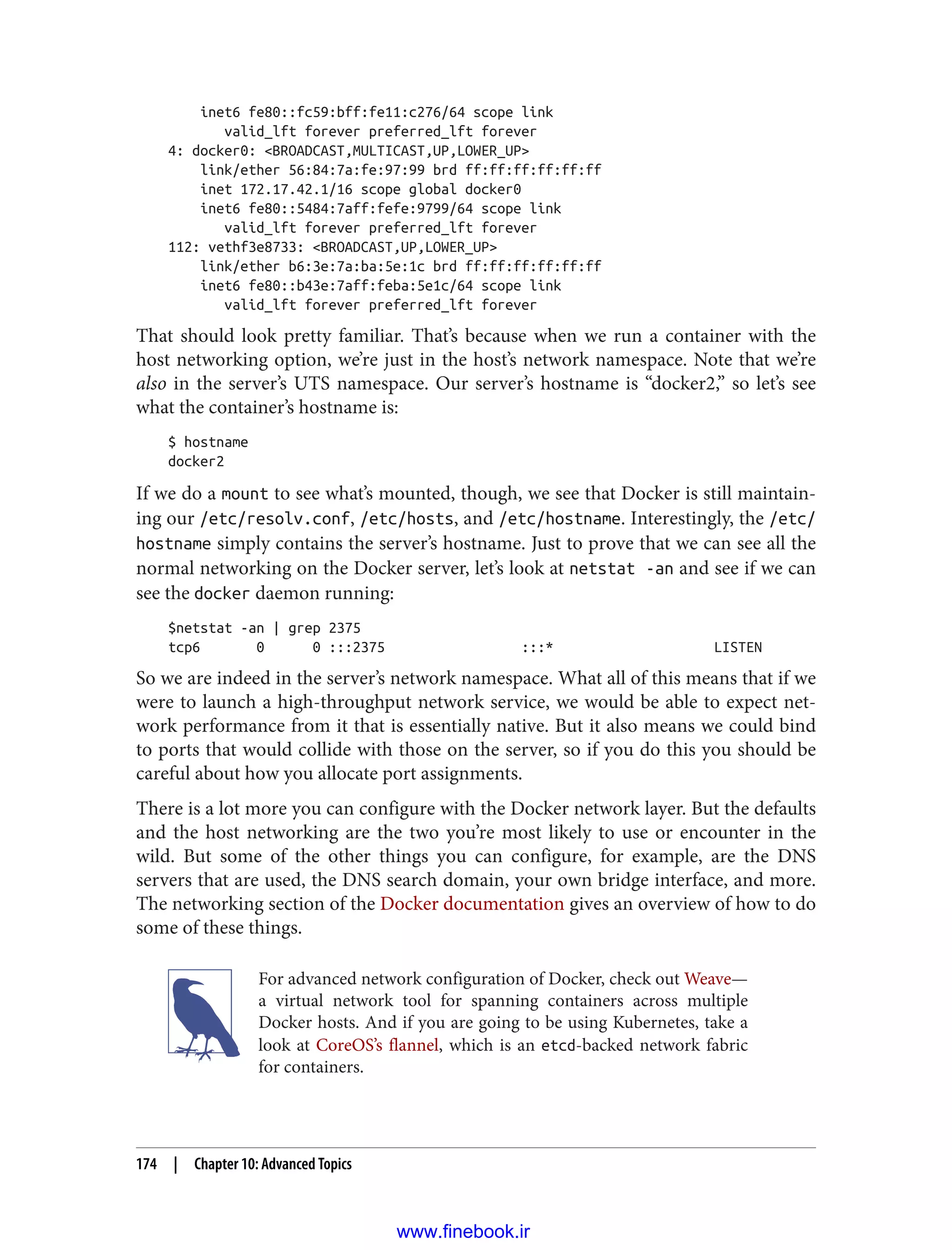 inet6 fe80::fc59:bff:fe11:c276/64 scope link
valid_lft forever preferred_lft forever
4: docker0: <BROADCAST,MULTICAST,UP,LOWER_UP>
link/ether 56:84:7a:fe:97:99 brd ff:ff:ff:ff:ff:ff
inet 172.17.42.1/16 scope global docker0
inet6 fe80::5484:7aff:fefe:9799/64 scope link
valid_lft forever preferred_lft forever
112: vethf3e8733: <BROADCAST,UP,LOWER_UP>
link/ether b6:3e:7a:ba:5e:1c brd ff:ff:ff:ff:ff:ff
inet6 fe80::b43e:7aff:feba:5e1c/64 scope link
valid_lft forever preferred_lft forever
That should look pretty familiar. That’s because when we run a container with the
host networking option, we’re just in the host’s network namespace. Note that we’re
also in the server’s UTS namespace. Our server’s hostname is “docker2,” so let’s see
what the container’s hostname is:
$ hostname
docker2
If we do a mount to see what’s mounted, though, we see that Docker is still maintain‐
ing our /etc/resolv.conf, /etc/hosts, and /etc/hostname. Interestingly, the /etc/
hostname simply contains the server’s hostname. Just to prove that we can see all the
normal networking on the Docker server, let’s look at netstat -an and see if we can
see the docker daemon running:
$netstat -an | grep 2375
tcp6 0 0 :::2375 :::* LISTEN
So we are indeed in the server’s network namespace. What all of this means that if we
were to launch a high-throughput network service, we would be able to expect net‐
work performance from it that is essentially native. But it also means we could bind
to ports that would collide with those on the server, so if you do this you should be
careful about how you allocate port assignments.
There is a lot more you can configure with the Docker network layer. But the defaults
and the host networking are the two you’re most likely to use or encounter in the
wild. But some of the other things you can configure, for example, are the DNS
servers that are used, the DNS search domain, your own bridge interface, and more.
The networking section of the Docker documentation gives an overview of how to do
some of these things.
For advanced network configuration of Docker, check out Weave—
a virtual network tool for spanning containers across multiple
Docker hosts. And if you are going to be using Kubernetes, take a
look at CoreOS’s flannel, which is an etcd-backed network fabric
for containers.
174 | Chapter 10: Advanced Topics
www.finebook.ir
 