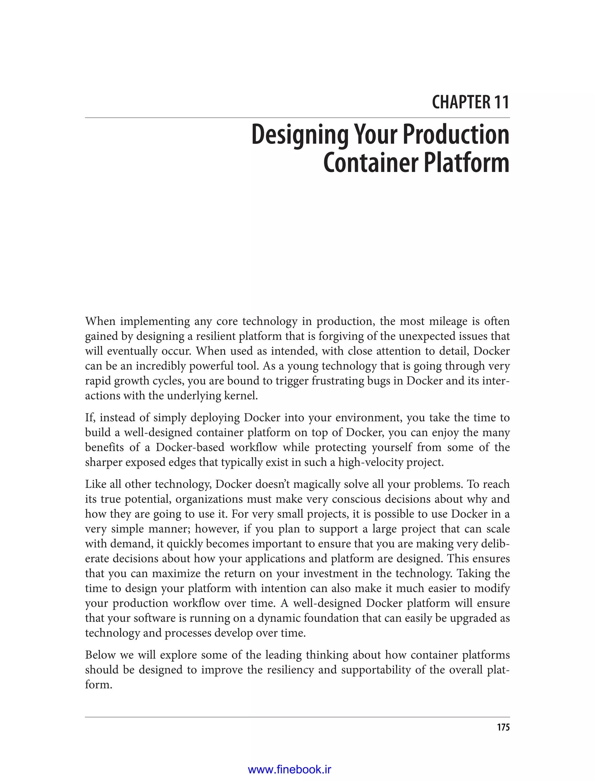 CHAPTER 11
Designing Your Production
Container Platform
When implementing any core technology in production, the most mileage is often
gained by designing a resilient platform that is forgiving of the unexpected issues that
will eventually occur. When used as intended, with close attention to detail, Docker
can be an incredibly powerful tool. As a young technology that is going through very
rapid growth cycles, you are bound to trigger frustrating bugs in Docker and its inter‐
actions with the underlying kernel.
If, instead of simply deploying Docker into your environment, you take the time to
build a well-designed container platform on top of Docker, you can enjoy the many
benefits of a Docker-based workflow while protecting yourself from some of the
sharper exposed edges that typically exist in such a high-velocity project.
Like all other technology, Docker doesn’t magically solve all your problems. To reach
its true potential, organizations must make very conscious decisions about why and
how they are going to use it. For very small projects, it is possible to use Docker in a
very simple manner; however, if you plan to support a large project that can scale
with demand, it quickly becomes important to ensure that you are making very delib‐
erate decisions about how your applications and platform are designed. This ensures
that you can maximize the return on your investment in the technology. Taking the
time to design your platform with intention can also make it much easier to modify
your production workflow over time. A well-designed Docker platform will ensure
that your software is running on a dynamic foundation that can easily be upgraded as
technology and processes develop over time.
Below we will explore some of the leading thinking about how container platforms
should be designed to improve the resiliency and supportability of the overall plat‐
form.
175
www.finebook.ir
 