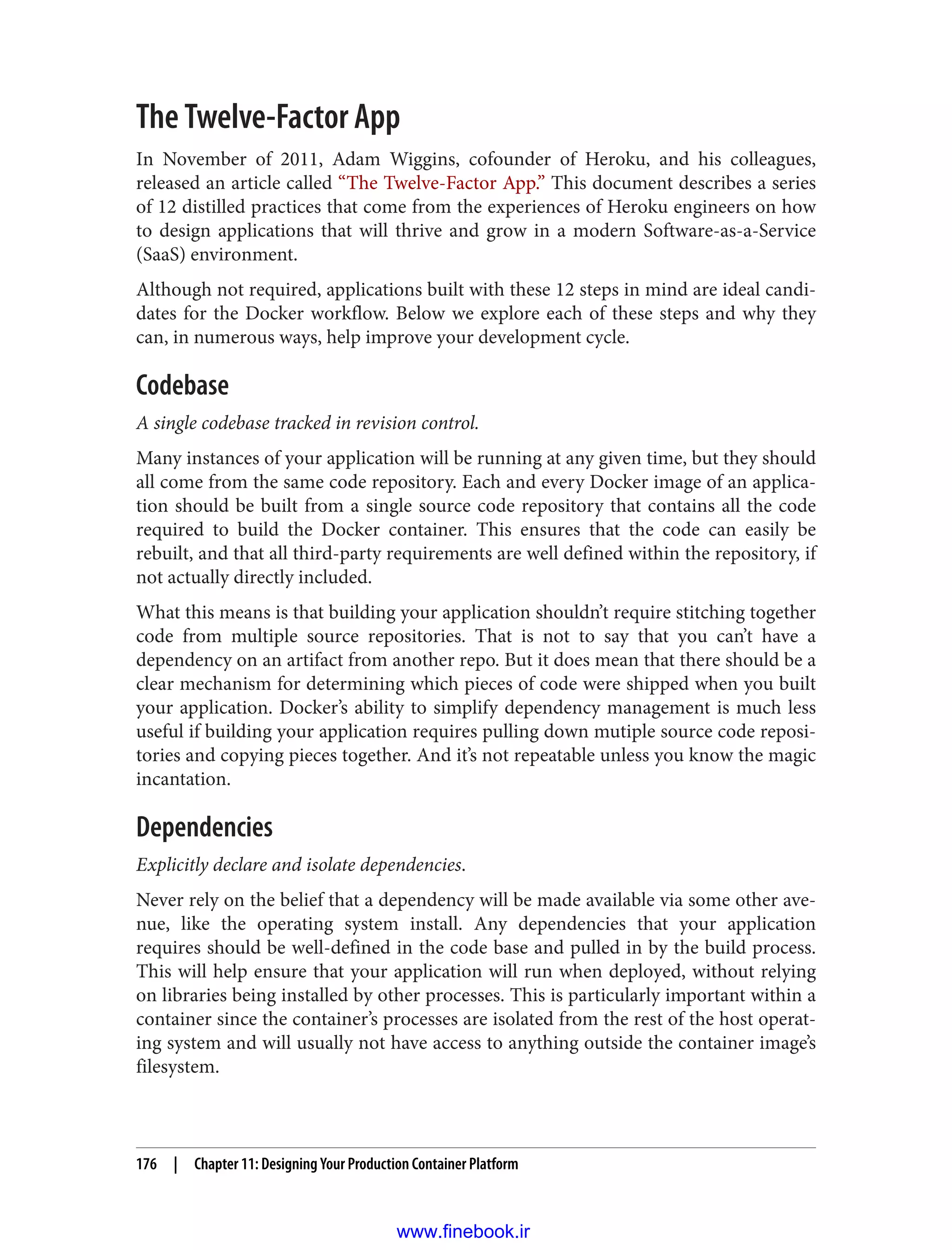 The Twelve-Factor App
In November of 2011, Adam Wiggins, cofounder of Heroku, and his colleagues,
released an article called “The Twelve-Factor App.” This document describes a series
of 12 distilled practices that come from the experiences of Heroku engineers on how
to design applications that will thrive and grow in a modern Software-as-a-Service
(SaaS) environment.
Although not required, applications built with these 12 steps in mind are ideal candi‐
dates for the Docker workflow. Below we explore each of these steps and why they
can, in numerous ways, help improve your development cycle.
Codebase
A single codebase tracked in revision control.
Many instances of your application will be running at any given time, but they should
all come from the same code repository. Each and every Docker image of an applica‐
tion should be built from a single source code repository that contains all the code
required to build the Docker container. This ensures that the code can easily be
rebuilt, and that all third-party requirements are well defined within the repository, if
not actually directly included.
What this means is that building your application shouldn’t require stitching together
code from multiple source repositories. That is not to say that you can’t have a
dependency on an artifact from another repo. But it does mean that there should be a
clear mechanism for determining which pieces of code were shipped when you built
your application. Docker’s ability to simplify dependency management is much less
useful if building your application requires pulling down mutiple source code reposi‐
tories and copying pieces together. And it’s not repeatable unless you know the magic
incantation.
Dependencies
Explicitly declare and isolate dependencies.
Never rely on the belief that a dependency will be made available via some other ave‐
nue, like the operating system install. Any dependencies that your application
requires should be well-defined in the code base and pulled in by the build process.
This will help ensure that your application will run when deployed, without relying
on libraries being installed by other processes. This is particularly important within a
container since the container’s processes are isolated from the rest of the host operat‐
ing system and will usually not have access to anything outside the container image’s
filesystem.
176 | Chapter 11: Designing Your Production Container Platform
www.finebook.ir
 
