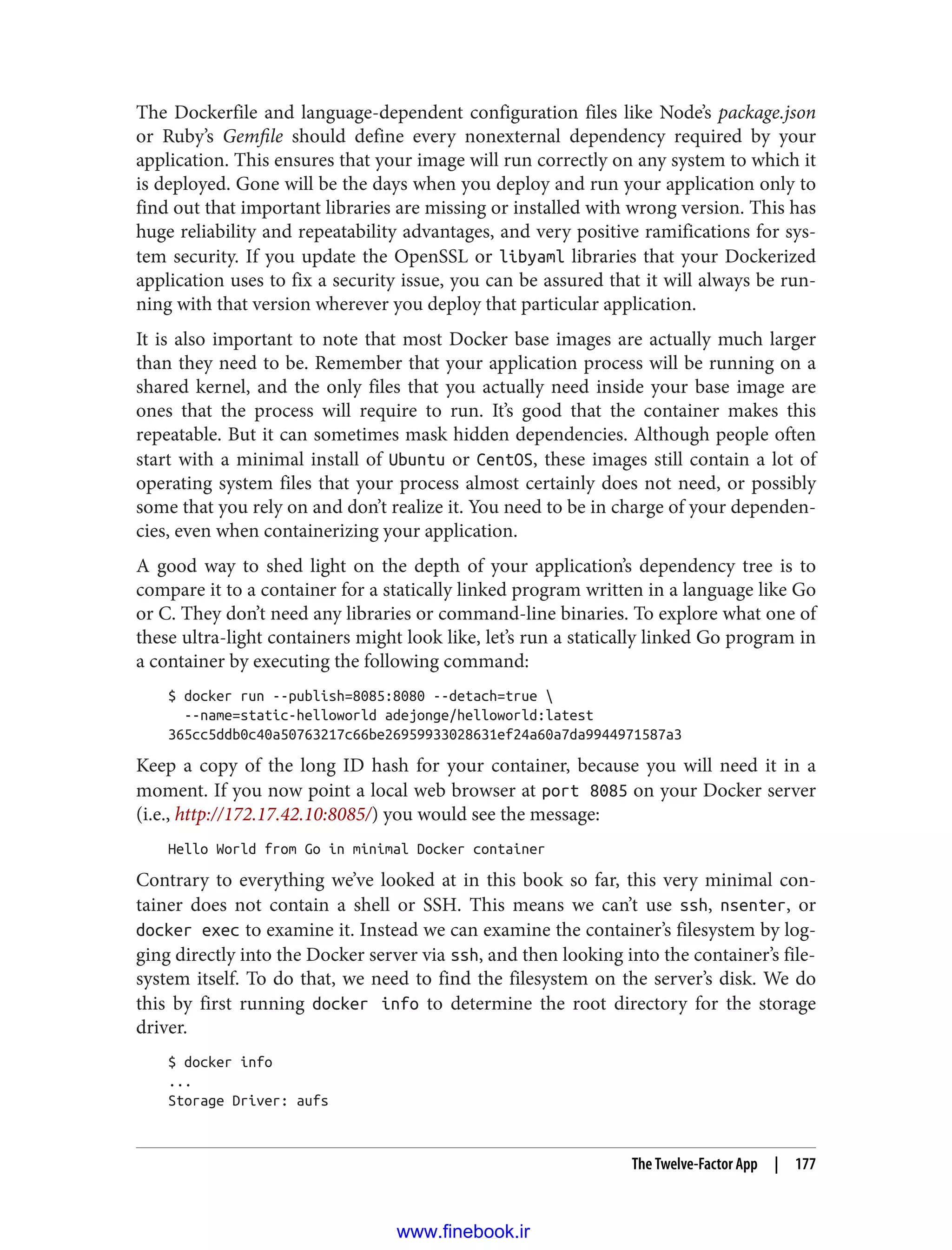 The Dockerfile and language-dependent configuration files like Node’s package.json
or Ruby’s Gemfile should define every nonexternal dependency required by your
application. This ensures that your image will run correctly on any system to which it
is deployed. Gone will be the days when you deploy and run your application only to
find out that important libraries are missing or installed with wrong version. This has
huge reliability and repeatability advantages, and very positive ramifications for sys‐
tem security. If you update the OpenSSL or libyaml libraries that your Dockerized
application uses to fix a security issue, you can be assured that it will always be run‐
ning with that version wherever you deploy that particular application.
It is also important to note that most Docker base images are actually much larger
than they need to be. Remember that your application process will be running on a
shared kernel, and the only files that you actually need inside your base image are
ones that the process will require to run. It’s good that the container makes this
repeatable. But it can sometimes mask hidden dependencies. Although people often
start with a minimal install of Ubuntu or CentOS, these images still contain a lot of
operating system files that your process almost certainly does not need, or possibly
some that you rely on and don’t realize it. You need to be in charge of your dependen‐
cies, even when containerizing your application.
A good way to shed light on the depth of your application’s dependency tree is to
compare it to a container for a statically linked program written in a language like Go
or C. They don’t need any libraries or command-line binaries. To explore what one of
these ultra-light containers might look like, let’s run a statically linked Go program in
a container by executing the following command:
$ docker run --publish=8085:8080 --detach=true 
--name=static-helloworld adejonge/helloworld:latest
365cc5ddb0c40a50763217c66be26959933028631ef24a60a7da9944971587a3
Keep a copy of the long ID hash for your container, because you will need it in a
moment. If you now point a local web browser at port 8085 on your Docker server
(i.e., http://172.17.42.10:8085/) you would see the message:
Hello World from Go in minimal Docker container
Contrary to everything we’ve looked at in this book so far, this very minimal con‐
tainer does not contain a shell or SSH. This means we can’t use ssh, nsenter, or
docker exec to examine it. Instead we can examine the container’s filesystem by log‐
ging directly into the Docker server via ssh, and then looking into the container’s file‐
system itself. To do that, we need to find the filesystem on the server’s disk. We do
this by first running docker info to determine the root directory for the storage
driver.
$ docker info
...
Storage Driver: aufs
The Twelve-Factor App | 177
www.finebook.ir
 