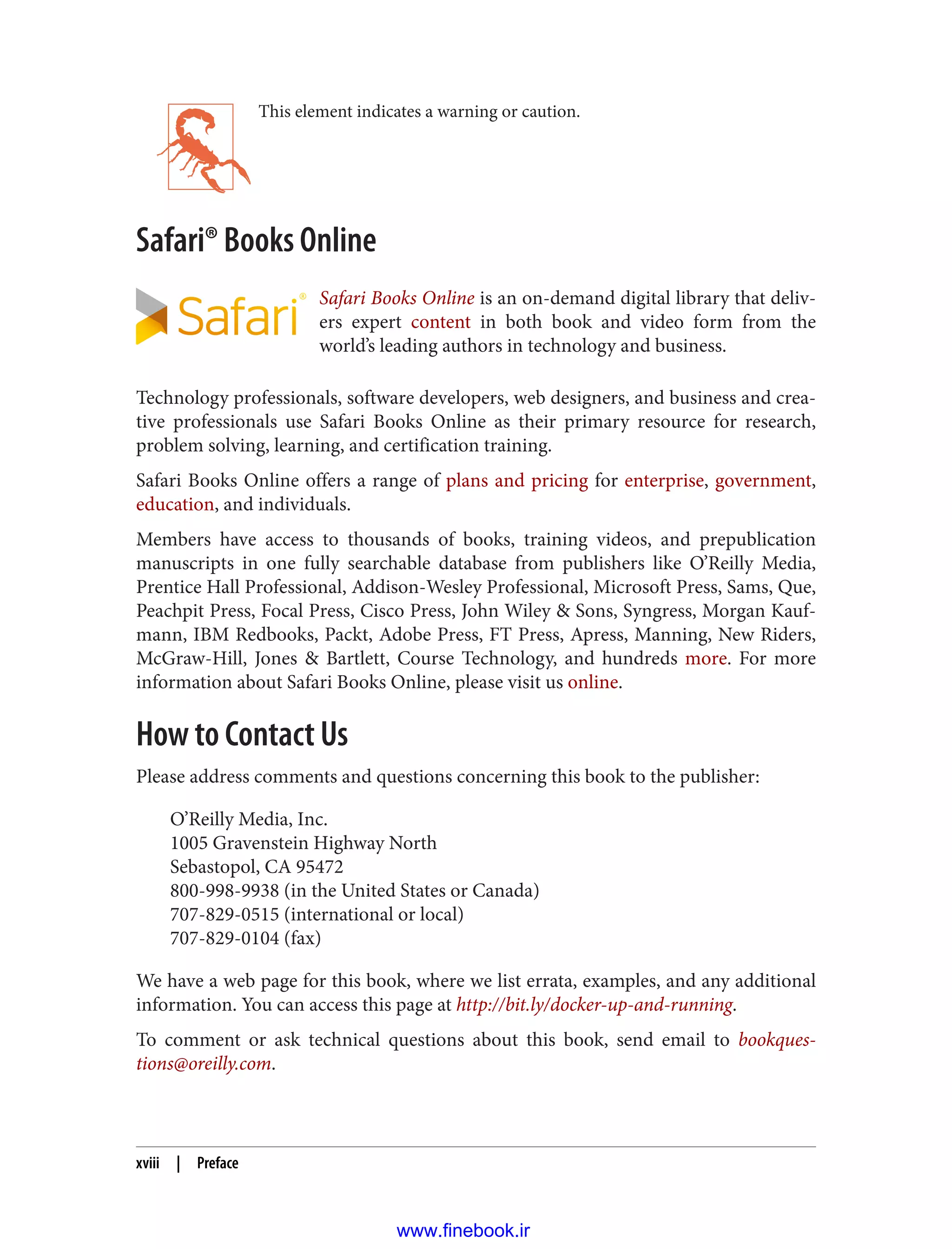 This element indicates a warning or caution.
Safari® Books Online
Safari Books Online is an on-demand digital library that deliv‐
ers expert content in both book and video form from the
world’s leading authors in technology and business.
Technology professionals, software developers, web designers, and business and crea‐
tive professionals use Safari Books Online as their primary resource for research,
problem solving, learning, and certification training.
Safari Books Online offers a range of plans and pricing for enterprise, government,
education, and individuals.
Members have access to thousands of books, training videos, and prepublication
manuscripts in one fully searchable database from publishers like O’Reilly Media,
Prentice Hall Professional, Addison-Wesley Professional, Microsoft Press, Sams, Que,
Peachpit Press, Focal Press, Cisco Press, John Wiley & Sons, Syngress, Morgan Kauf‐
mann, IBM Redbooks, Packt, Adobe Press, FT Press, Apress, Manning, New Riders,
McGraw-Hill, Jones & Bartlett, Course Technology, and hundreds more. For more
information about Safari Books Online, please visit us online.
How to Contact Us
Please address comments and questions concerning this book to the publisher:
O’Reilly Media, Inc.
1005 Gravenstein Highway North
Sebastopol, CA 95472
800-998-9938 (in the United States or Canada)
707-829-0515 (international or local)
707-829-0104 (fax)
We have a web page for this book, where we list errata, examples, and any additional
information. You can access this page at http://bit.ly/docker-up-and-running.
To comment or ask technical questions about this book, send email to bookques‐
tions@oreilly.com.
xviii | Preface
www.finebook.ir
 