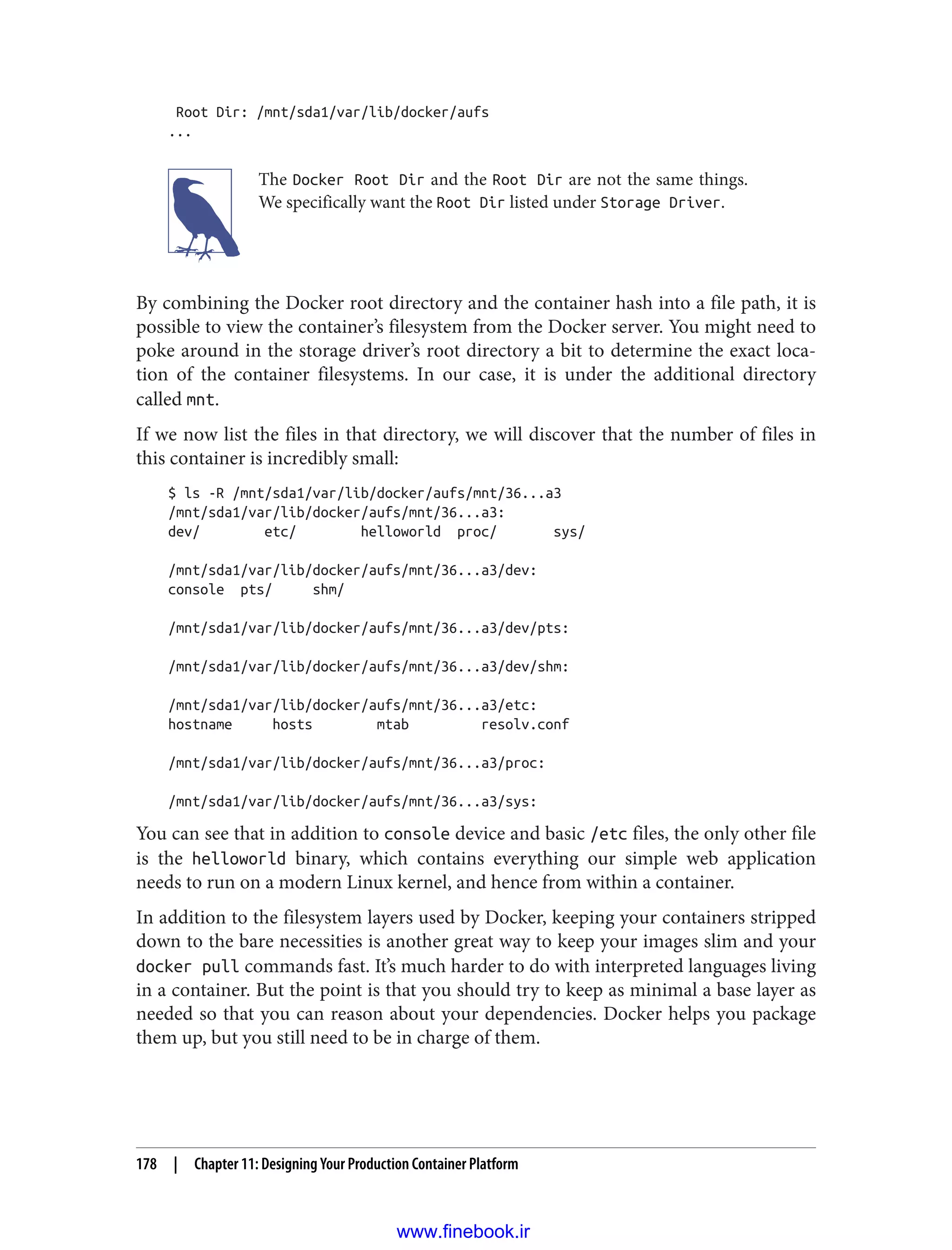 Root Dir: /mnt/sda1/var/lib/docker/aufs
...
The Docker Root Dir and the Root Dir are not the same things.
We specifically want the Root Dir listed under Storage Driver.
By combining the Docker root directory and the container hash into a file path, it is
possible to view the container’s filesystem from the Docker server. You might need to
poke around in the storage driver’s root directory a bit to determine the exact loca‐
tion of the container filesystems. In our case, it is under the additional directory
called mnt.
If we now list the files in that directory, we will discover that the number of files in
this container is incredibly small:
$ ls -R /mnt/sda1/var/lib/docker/aufs/mnt/36...a3
/mnt/sda1/var/lib/docker/aufs/mnt/36...a3:
dev/ etc/ helloworld proc/ sys/
/mnt/sda1/var/lib/docker/aufs/mnt/36...a3/dev:
console pts/ shm/
/mnt/sda1/var/lib/docker/aufs/mnt/36...a3/dev/pts:
/mnt/sda1/var/lib/docker/aufs/mnt/36...a3/dev/shm:
/mnt/sda1/var/lib/docker/aufs/mnt/36...a3/etc:
hostname hosts mtab resolv.conf
/mnt/sda1/var/lib/docker/aufs/mnt/36...a3/proc:
/mnt/sda1/var/lib/docker/aufs/mnt/36...a3/sys:
You can see that in addition to console device and basic /etc files, the only other file
is the helloworld binary, which contains everything our simple web application
needs to run on a modern Linux kernel, and hence from within a container.
In addition to the filesystem layers used by Docker, keeping your containers stripped
down to the bare necessities is another great way to keep your images slim and your
docker pull commands fast. It’s much harder to do with interpreted languages living
in a container. But the point is that you should try to keep as minimal a base layer as
needed so that you can reason about your dependencies. Docker helps you package
them up, but you still need to be in charge of them.
178 | Chapter 11: Designing Your Production Container Platform
www.finebook.ir
 