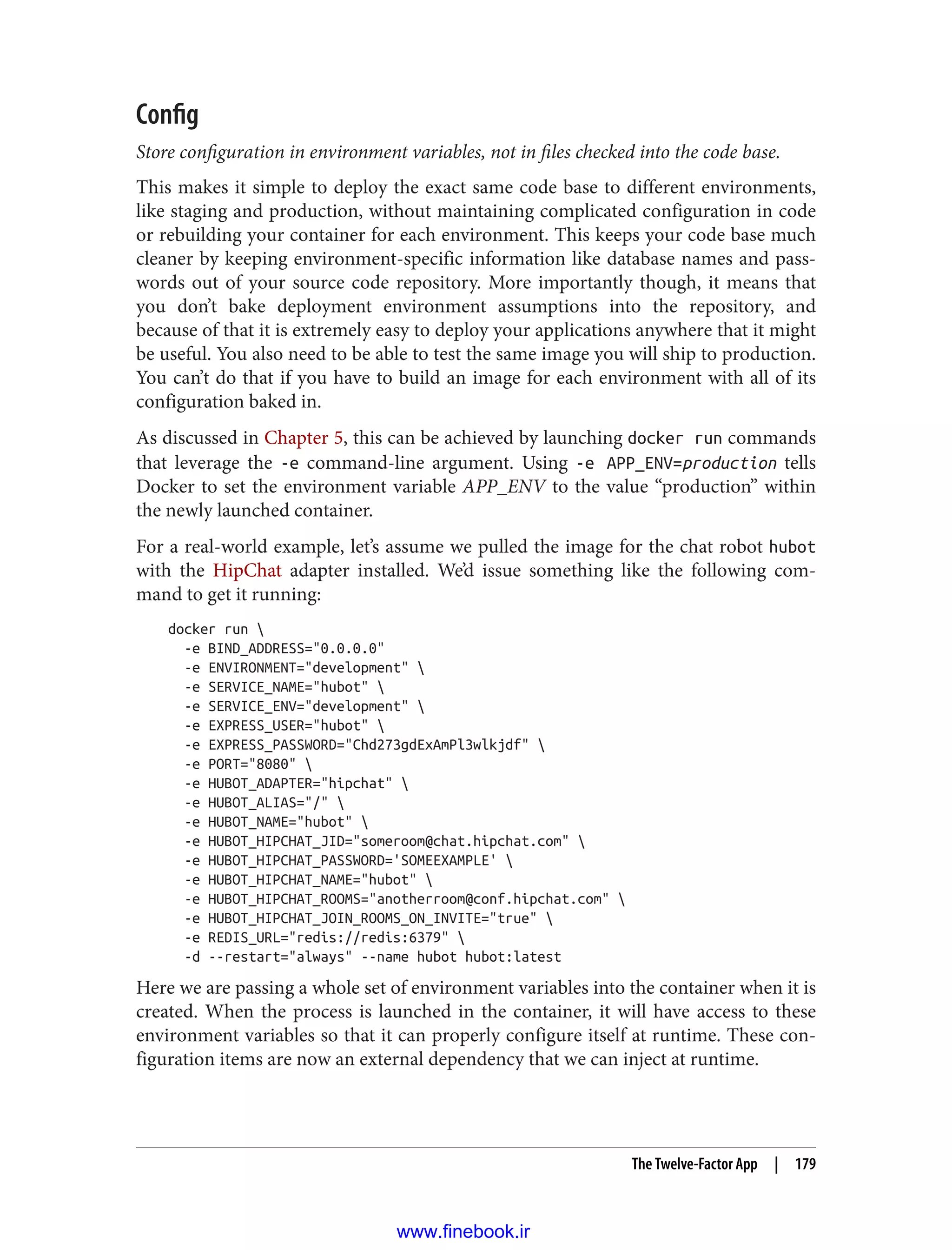 Config
Store configuration in environment variables, not in files checked into the code base.
This makes it simple to deploy the exact same code base to different environments,
like staging and production, without maintaining complicated configuration in code
or rebuilding your container for each environment. This keeps your code base much
cleaner by keeping environment-specific information like database names and pass‐
words out of your source code repository. More importantly though, it means that
you don’t bake deployment environment assumptions into the repository, and
because of that it is extremely easy to deploy your applications anywhere that it might
be useful. You also need to be able to test the same image you will ship to production.
You can’t do that if you have to build an image for each environment with all of its
configuration baked in.
As discussed in Chapter 5, this can be achieved by launching docker run commands
that leverage the -e command-line argument. Using -e APP_ENV=production tells
Docker to set the environment variable APP_ENV to the value “production” within
the newly launched container.
For a real-world example, let’s assume we pulled the image for the chat robot hubot
with the HipChat adapter installed. We’d issue something like the following com‐
mand to get it running:
docker run 
-e BIND_ADDRESS="0.0.0.0"
-e ENVIRONMENT="development" 
-e SERVICE_NAME="hubot" 
-e SERVICE_ENV="development" 
-e EXPRESS_USER="hubot" 
-e EXPRESS_PASSWORD="Chd273gdExAmPl3wlkjdf" 
-e PORT="8080" 
-e HUBOT_ADAPTER="hipchat" 
-e HUBOT_ALIAS="/" 
-e HUBOT_NAME="hubot" 
-e HUBOT_HIPCHAT_JID="someroom@chat.hipchat.com" 
-e HUBOT_HIPCHAT_PASSWORD='SOMEEXAMPLE' 
-e HUBOT_HIPCHAT_NAME="hubot" 
-e HUBOT_HIPCHAT_ROOMS="anotherroom@conf.hipchat.com" 
-e HUBOT_HIPCHAT_JOIN_ROOMS_ON_INVITE="true" 
-e REDIS_URL="redis://redis:6379" 
-d --restart="always" --name hubot hubot:latest
Here we are passing a whole set of environment variables into the container when it is
created. When the process is launched in the container, it will have access to these
environment variables so that it can properly configure itself at runtime. These con‐
figuration items are now an external dependency that we can inject at runtime.
The Twelve-Factor App | 179
www.finebook.ir
 