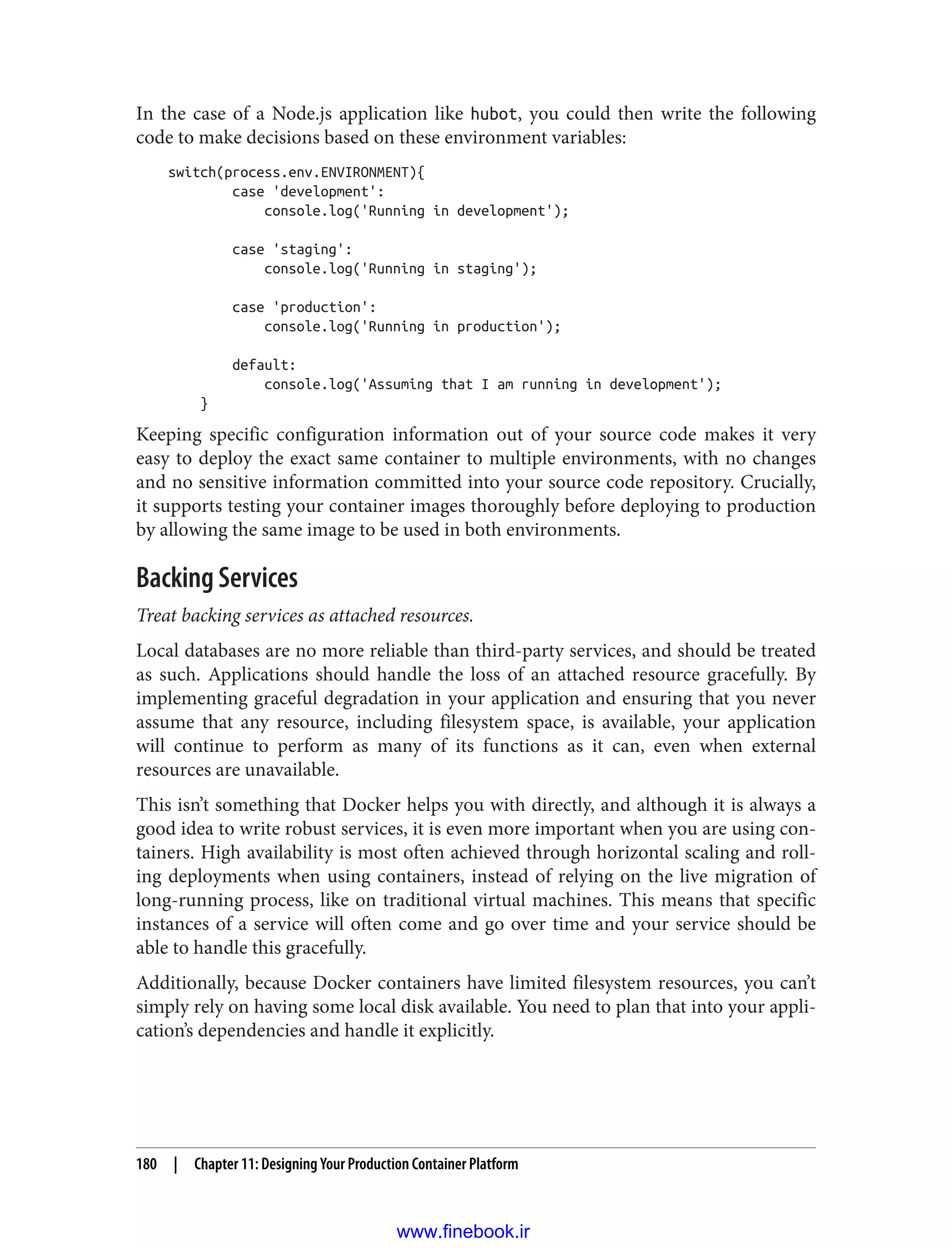 In the case of a Node.js application like hubot, you could then write the following
code to make decisions based on these environment variables:
switch(process.env.ENVIRONMENT){
case 'development':
console.log('Running in development');
case 'staging':
console.log('Running in staging');
case 'production':
console.log('Running in production');
default:
console.log('Assuming that I am running in development');
}
Keeping specific configuration information out of your source code makes it very
easy to deploy the exact same container to multiple environments, with no changes
and no sensitive information committed into your source code repository. Crucially,
it supports testing your container images thoroughly before deploying to production
by allowing the same image to be used in both environments.
Backing Services
Treat backing services as attached resources.
Local databases are no more reliable than third-party services, and should be treated
as such. Applications should handle the loss of an attached resource gracefully. By
implementing graceful degradation in your application and ensuring that you never
assume that any resource, including filesystem space, is available, your application
will continue to perform as many of its functions as it can, even when external
resources are unavailable.
This isn’t something that Docker helps you with directly, and although it is always a
good idea to write robust services, it is even more important when you are using con‐
tainers. High availability is most often achieved through horizontal scaling and roll‐
ing deployments when using containers, instead of relying on the live migration of
long-running process, like on traditional virtual machines. This means that specific
instances of a service will often come and go over time and your service should be
able to handle this gracefully.
Additionally, because Docker containers have limited filesystem resources, you can’t
simply rely on having some local disk available. You need to plan that into your appli‐
cation’s dependencies and handle it explicitly.
180 | Chapter 11: Designing Your Production Container Platform
www.finebook.ir
 
