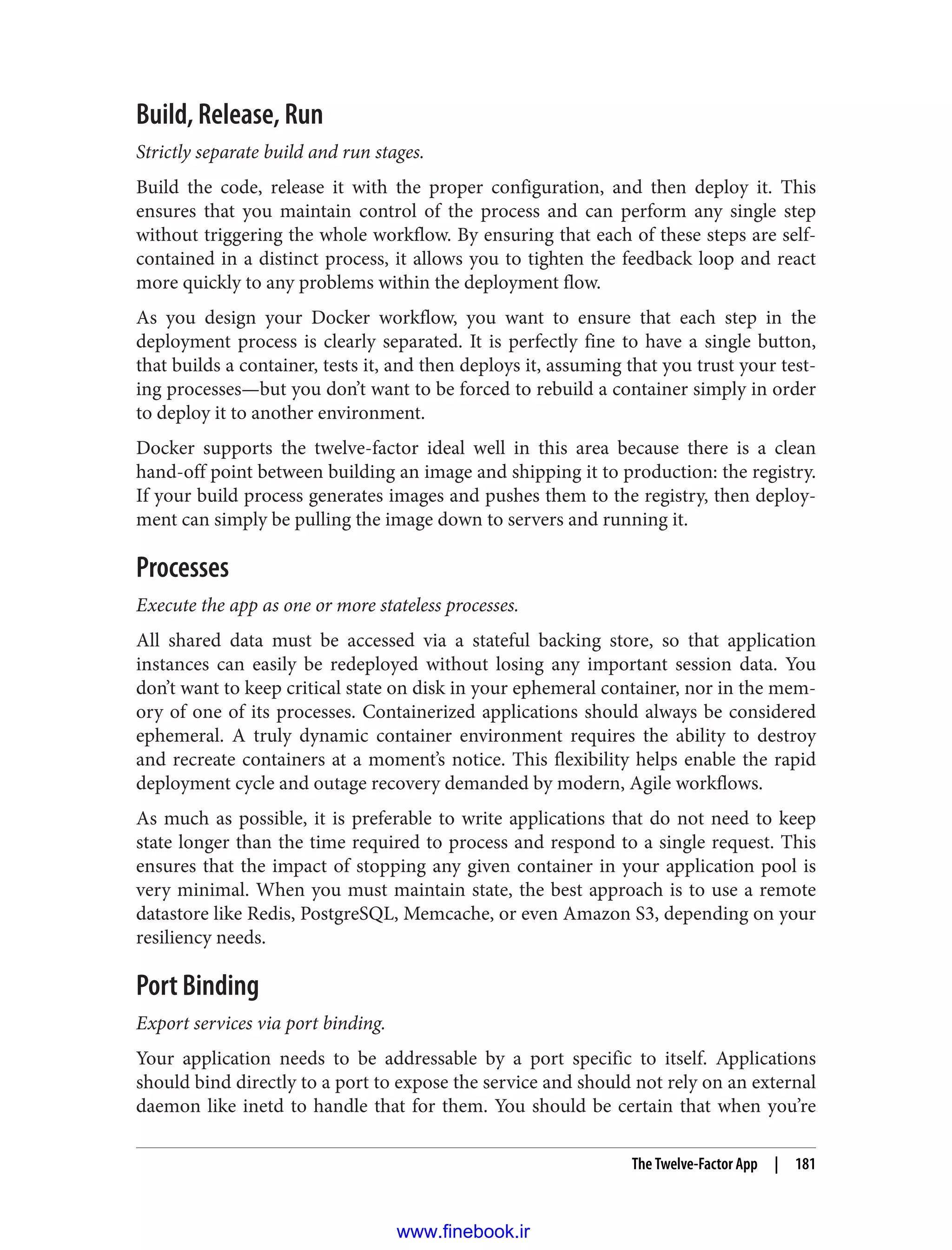 Build, Release, Run
Strictly separate build and run stages.
Build the code, release it with the proper configuration, and then deploy it. This
ensures that you maintain control of the process and can perform any single step
without triggering the whole workflow. By ensuring that each of these steps are self-
contained in a distinct process, it allows you to tighten the feedback loop and react
more quickly to any problems within the deployment flow.
As you design your Docker workflow, you want to ensure that each step in the
deployment process is clearly separated. It is perfectly fine to have a single button,
that builds a container, tests it, and then deploys it, assuming that you trust your test‐
ing processes—but you don’t want to be forced to rebuild a container simply in order
to deploy it to another environment.
Docker supports the twelve-factor ideal well in this area because there is a clean
hand-off point between building an image and shipping it to production: the registry.
If your build process generates images and pushes them to the registry, then deploy‐
ment can simply be pulling the image down to servers and running it.
Processes
Execute the app as one or more stateless processes.
All shared data must be accessed via a stateful backing store, so that application
instances can easily be redeployed without losing any important session data. You
don’t want to keep critical state on disk in your ephemeral container, nor in the mem‐
ory of one of its processes. Containerized applications should always be considered
ephemeral. A truly dynamic container environment requires the ability to destroy
and recreate containers at a moment’s notice. This flexibility helps enable the rapid
deployment cycle and outage recovery demanded by modern, Agile workflows.
As much as possible, it is preferable to write applications that do not need to keep
state longer than the time required to process and respond to a single request. This
ensures that the impact of stopping any given container in your application pool is
very minimal. When you must maintain state, the best approach is to use a remote
datastore like Redis, PostgreSQL, Memcache, or even Amazon S3, depending on your
resiliency needs.
Port Binding
Export services via port binding.
Your application needs to be addressable by a port specific to itself. Applications
should bind directly to a port to expose the service and should not rely on an external
daemon like inetd to handle that for them. You should be certain that when you’re
The Twelve-Factor App | 181
www.finebook.ir
 