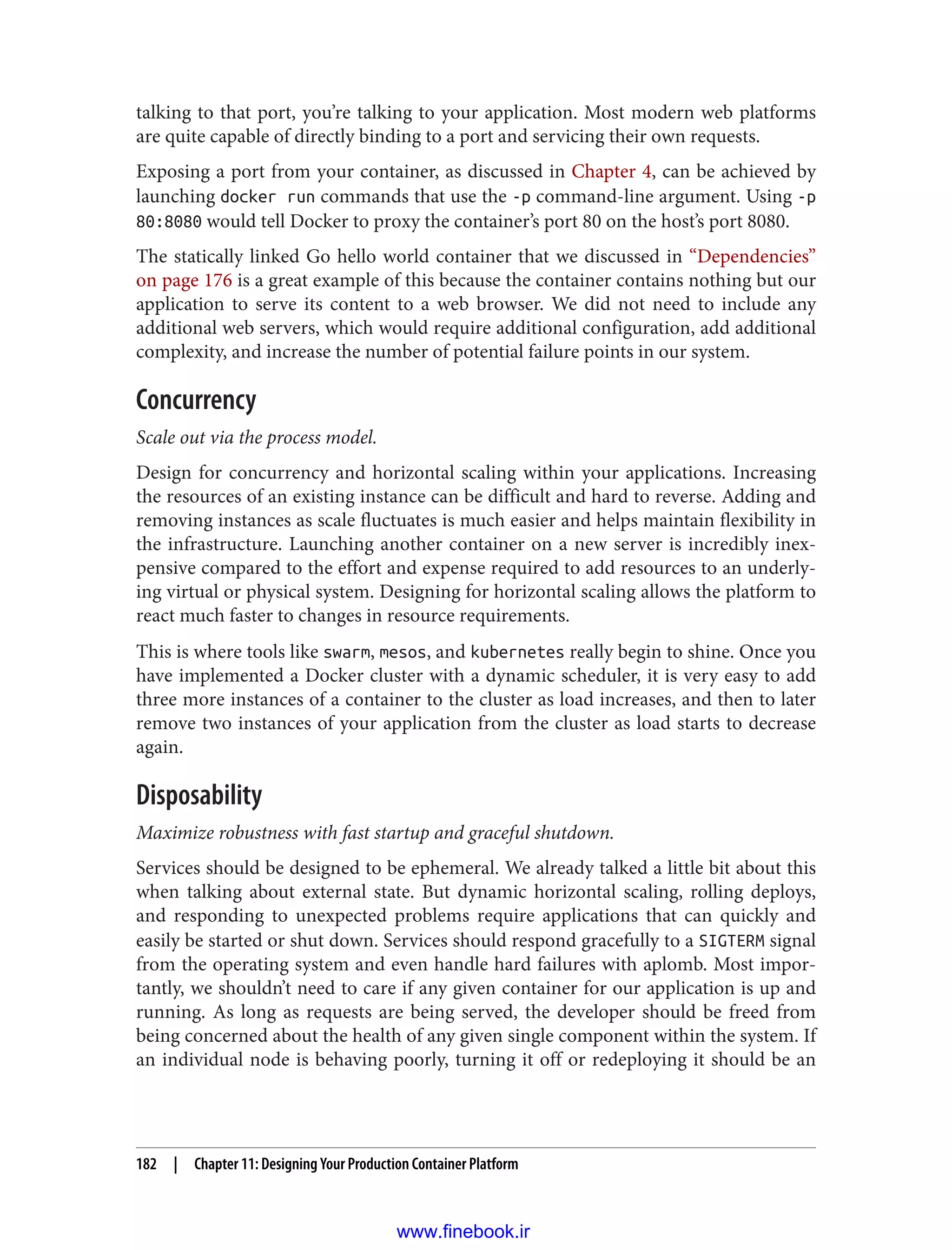 talking to that port, you’re talking to your application. Most modern web platforms
are quite capable of directly binding to a port and servicing their own requests.
Exposing a port from your container, as discussed in Chapter 4, can be achieved by
launching docker run commands that use the -p command-line argument. Using -p
80:8080 would tell Docker to proxy the container’s port 80 on the host’s port 8080.
The statically linked Go hello world container that we discussed in “Dependencies”
on page 176 is a great example of this because the container contains nothing but our
application to serve its content to a web browser. We did not need to include any
additional web servers, which would require additional configuration, add additional
complexity, and increase the number of potential failure points in our system.
Concurrency
Scale out via the process model.
Design for concurrency and horizontal scaling within your applications. Increasing
the resources of an existing instance can be difficult and hard to reverse. Adding and
removing instances as scale fluctuates is much easier and helps maintain flexibility in
the infrastructure. Launching another container on a new server is incredibly inex‐
pensive compared to the effort and expense required to add resources to an underly‐
ing virtual or physical system. Designing for horizontal scaling allows the platform to
react much faster to changes in resource requirements.
This is where tools like swarm, mesos, and kubernetes really begin to shine. Once you
have implemented a Docker cluster with a dynamic scheduler, it is very easy to add
three more instances of a container to the cluster as load increases, and then to later
remove two instances of your application from the cluster as load starts to decrease
again.
Disposability
Maximize robustness with fast startup and graceful shutdown.
Services should be designed to be ephemeral. We already talked a little bit about this
when talking about external state. But dynamic horizontal scaling, rolling deploys,
and responding to unexpected problems require applications that can quickly and
easily be started or shut down. Services should respond gracefully to a SIGTERM signal
from the operating system and even handle hard failures with aplomb. Most impor‐
tantly, we shouldn’t need to care if any given container for our application is up and
running. As long as requests are being served, the developer should be freed from
being concerned about the health of any given single component within the system. If
an individual node is behaving poorly, turning it off or redeploying it should be an
182 | Chapter 11: Designing Your Production Container Platform
www.finebook.ir
 