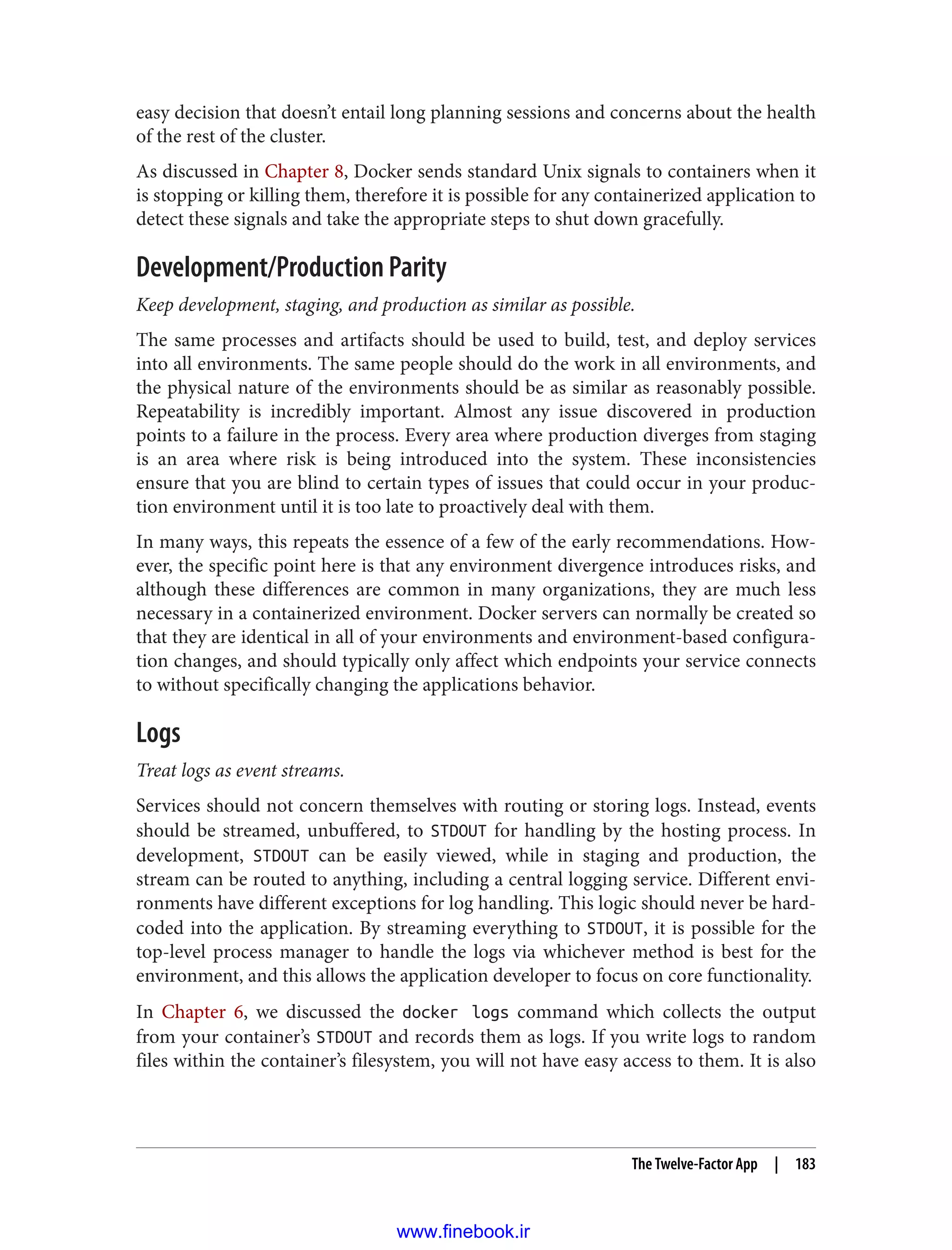 easy decision that doesn’t entail long planning sessions and concerns about the health
of the rest of the cluster.
As discussed in Chapter 8, Docker sends standard Unix signals to containers when it
is stopping or killing them, therefore it is possible for any containerized application to
detect these signals and take the appropriate steps to shut down gracefully.
Development/Production Parity
Keep development, staging, and production as similar as possible.
The same processes and artifacts should be used to build, test, and deploy services
into all environments. The same people should do the work in all environments, and
the physical nature of the environments should be as similar as reasonably possible.
Repeatability is incredibly important. Almost any issue discovered in production
points to a failure in the process. Every area where production diverges from staging
is an area where risk is being introduced into the system. These inconsistencies
ensure that you are blind to certain types of issues that could occur in your produc‐
tion environment until it is too late to proactively deal with them.
In many ways, this repeats the essence of a few of the early recommendations. How‐
ever, the specific point here is that any environment divergence introduces risks, and
although these differences are common in many organizations, they are much less
necessary in a containerized environment. Docker servers can normally be created so
that they are identical in all of your environments and environment-based configura‐
tion changes, and should typically only affect which endpoints your service connects
to without specifically changing the applications behavior.
Logs
Treat logs as event streams.
Services should not concern themselves with routing or storing logs. Instead, events
should be streamed, unbuffered, to STDOUT for handling by the hosting process. In
development, STDOUT can be easily viewed, while in staging and production, the
stream can be routed to anything, including a central logging service. Different envi‐
ronments have different exceptions for log handling. This logic should never be hard-
coded into the application. By streaming everything to STDOUT, it is possible for the
top-level process manager to handle the logs via whichever method is best for the
environment, and this allows the application developer to focus on core functionality.
In Chapter 6, we discussed the docker logs command which collects the output
from your container’s STDOUT and records them as logs. If you write logs to random
files within the container’s filesystem, you will not have easy access to them. It is also
The Twelve-Factor App | 183
www.finebook.ir
 