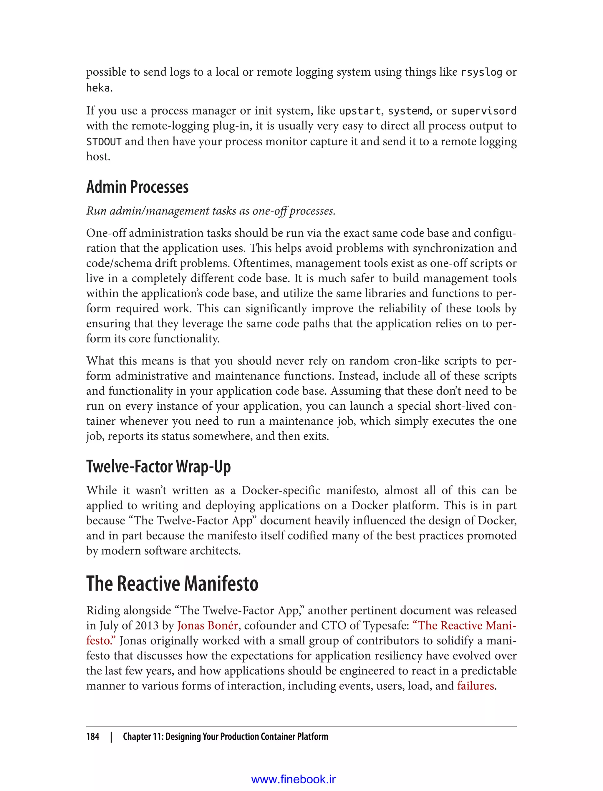 possible to send logs to a local or remote logging system using things like rsyslog or
heka.
If you use a process manager or init system, like upstart, systemd, or supervisord
with the remote-logging plug-in, it is usually very easy to direct all process output to
STDOUT and then have your process monitor capture it and send it to a remote logging
host.
Admin Processes
Run admin/management tasks as one-off processes.
One-off administration tasks should be run via the exact same code base and configu‐
ration that the application uses. This helps avoid problems with synchronization and
code/schema drift problems. Oftentimes, management tools exist as one-off scripts or
live in a completely different code base. It is much safer to build management tools
within the application’s code base, and utilize the same libraries and functions to per‐
form required work. This can significantly improve the reliability of these tools by
ensuring that they leverage the same code paths that the application relies on to per‐
form its core functionality.
What this means is that you should never rely on random cron-like scripts to per‐
form administrative and maintenance functions. Instead, include all of these scripts
and functionality in your application code base. Assuming that these don’t need to be
run on every instance of your application, you can launch a special short-lived con‐
tainer whenever you need to run a maintenance job, which simply executes the one
job, reports its status somewhere, and then exits.
Twelve-Factor Wrap-Up
While it wasn’t written as a Docker-specific manifesto, almost all of this can be
applied to writing and deploying applications on a Docker platform. This is in part
because “The Twelve-Factor App” document heavily influenced the design of Docker,
and in part because the manifesto itself codified many of the best practices promoted
by modern software architects.
The Reactive Manifesto
Riding alongside “The Twelve-Factor App,” another pertinent document was released
in July of 2013 by Jonas Bonér, cofounder and CTO of Typesafe: “The Reactive Mani‐
festo.” Jonas originally worked with a small group of contributors to solidify a mani‐
festo that discusses how the expectations for application resiliency have evolved over
the last few years, and how applications should be engineered to react in a predictable
manner to various forms of interaction, including events, users, load, and failures.
184 | Chapter 11: Designing Your Production Container Platform
www.finebook.ir
 