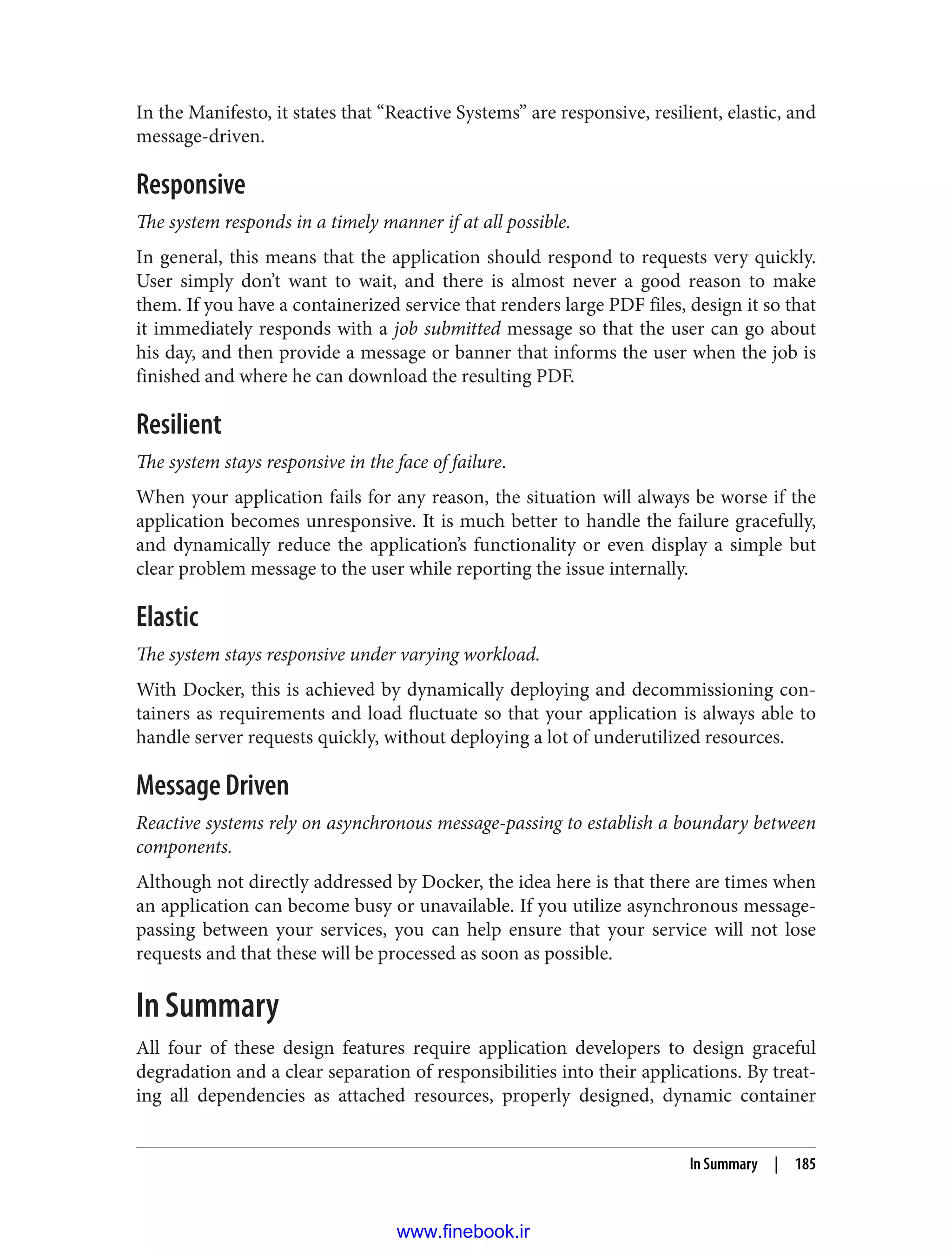 In the Manifesto, it states that “Reactive Systems” are responsive, resilient, elastic, and
message-driven.
Responsive
The system responds in a timely manner if at all possible.
In general, this means that the application should respond to requests very quickly.
User simply don’t want to wait, and there is almost never a good reason to make
them. If you have a containerized service that renders large PDF files, design it so that
it immediately responds with a job submitted message so that the user can go about
his day, and then provide a message or banner that informs the user when the job is
finished and where he can download the resulting PDF.
Resilient
The system stays responsive in the face of failure.
When your application fails for any reason, the situation will always be worse if the
application becomes unresponsive. It is much better to handle the failure gracefully,
and dynamically reduce the application’s functionality or even display a simple but
clear problem message to the user while reporting the issue internally.
Elastic
The system stays responsive under varying workload.
With Docker, this is achieved by dynamically deploying and decommissioning con‐
tainers as requirements and load fluctuate so that your application is always able to
handle server requests quickly, without deploying a lot of underutilized resources.
Message Driven
Reactive systems rely on asynchronous message-passing to establish a boundary between
components.
Although not directly addressed by Docker, the idea here is that there are times when
an application can become busy or unavailable. If you utilize asynchronous message-
passing between your services, you can help ensure that your service will not lose
requests and that these will be processed as soon as possible.
In Summary
All four of these design features require application developers to design graceful
degradation and a clear separation of responsibilities into their applications. By treat‐
ing all dependencies as attached resources, properly designed, dynamic container
In Summary | 185
www.finebook.ir
 
