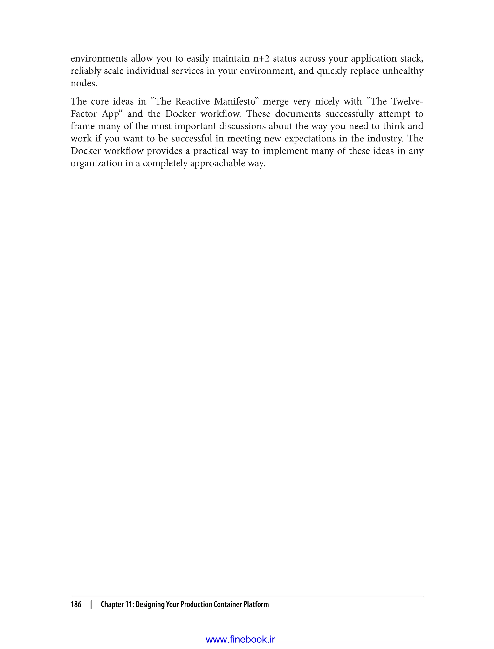 environments allow you to easily maintain n+2 status across your application stack,
reliably scale individual services in your environment, and quickly replace unhealthy
nodes.
The core ideas in “The Reactive Manifesto” merge very nicely with “The Twelve-
Factor App” and the Docker workflow. These documents successfully attempt to
frame many of the most important discussions about the way you need to think and
work if you want to be successful in meeting new expectations in the industry. The
Docker workflow provides a practical way to implement many of these ideas in any
organization in a completely approachable way.
186 | Chapter 11: Designing Your Production Container Platform
www.finebook.ir
 