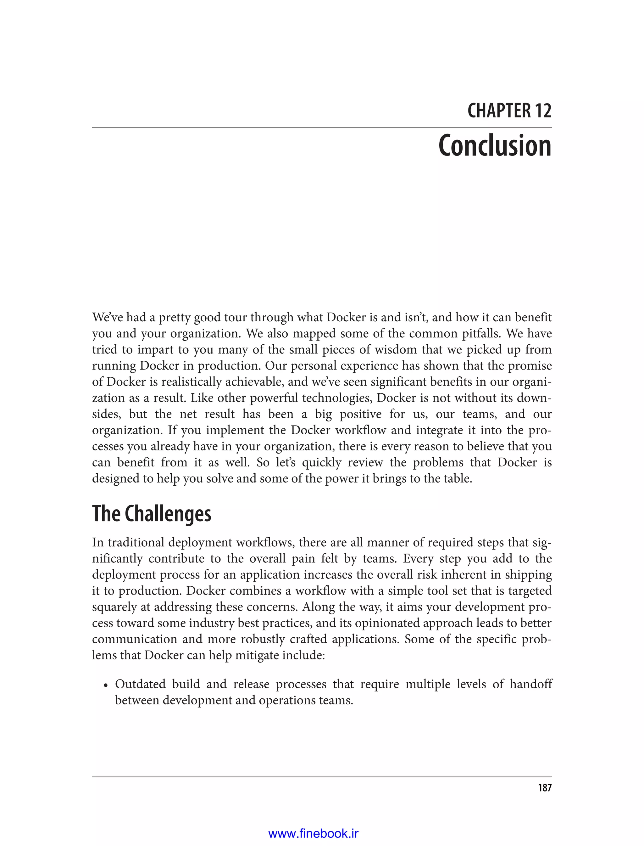 CHAPTER 12
Conclusion
We’ve had a pretty good tour through what Docker is and isn’t, and how it can benefit
you and your organization. We also mapped some of the common pitfalls. We have
tried to impart to you many of the small pieces of wisdom that we picked up from
running Docker in production. Our personal experience has shown that the promise
of Docker is realistically achievable, and we’ve seen significant benefits in our organi‐
zation as a result. Like other powerful technologies, Docker is not without its down‐
sides, but the net result has been a big positive for us, our teams, and our
organization. If you implement the Docker workflow and integrate it into the pro‐
cesses you already have in your organization, there is every reason to believe that you
can benefit from it as well. So let’s quickly review the problems that Docker is
designed to help you solve and some of the power it brings to the table.
The Challenges
In traditional deployment workflows, there are all manner of required steps that sig‐
nificantly contribute to the overall pain felt by teams. Every step you add to the
deployment process for an application increases the overall risk inherent in shipping
it to production. Docker combines a workflow with a simple tool set that is targeted
squarely at addressing these concerns. Along the way, it aims your development pro‐
cess toward some industry best practices, and its opinionated approach leads to better
communication and more robustly crafted applications. Some of the specific prob‐
lems that Docker can help mitigate include:
• Outdated build and release processes that require multiple levels of handoff
between development and operations teams.
187
www.finebook.ir
 