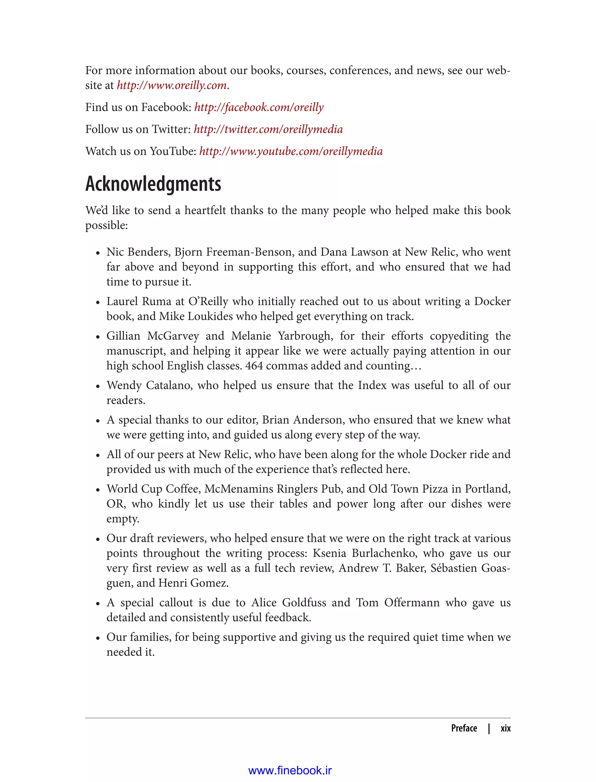 For more information about our books, courses, conferences, and news, see our web‐
site at http://www.oreilly.com.
Find us on Facebook: http://facebook.com/oreilly
Follow us on Twitter: http://twitter.com/oreillymedia
Watch us on YouTube: http://www.youtube.com/oreillymedia
Acknowledgments
We’d like to send a heartfelt thanks to the many people who helped make this book
possible:
• Nic Benders, Bjorn Freeman-Benson, and Dana Lawson at New Relic, who went
far above and beyond in supporting this effort, and who ensured that we had
time to pursue it.
• Laurel Ruma at O’Reilly who initially reached out to us about writing a Docker
book, and Mike Loukides who helped get everything on track.
• Gillian McGarvey and Melanie Yarbrough, for their efforts copyediting the
manuscript, and helping it appear like we were actually paying attention in our
high school English classes. 464 commas added and counting…
• Wendy Catalano, who helped us ensure that the Index was useful to all of our
readers.
• A special thanks to our editor, Brian Anderson, who ensured that we knew what
we were getting into, and guided us along every step of the way.
• All of our peers at New Relic, who have been along for the whole Docker ride and
provided us with much of the experience that’s reflected here.
• World Cup Coffee, McMenamins Ringlers Pub, and Old Town Pizza in Portland,
OR, who kindly let us use their tables and power long after our dishes were
empty.
• Our draft reviewers, who helped ensure that we were on the right track at various
points throughout the writing process: Ksenia Burlachenko, who gave us our
very first review as well as a full tech review, Andrew T. Baker, Sébastien Goas‐
guen, and Henri Gomez.
• A special callout is due to Alice Goldfuss and Tom Offermann who gave us
detailed and consistently useful feedback.
• Our families, for being supportive and giving us the required quiet time when we
needed it.
Preface | xix
www.finebook.ir
 