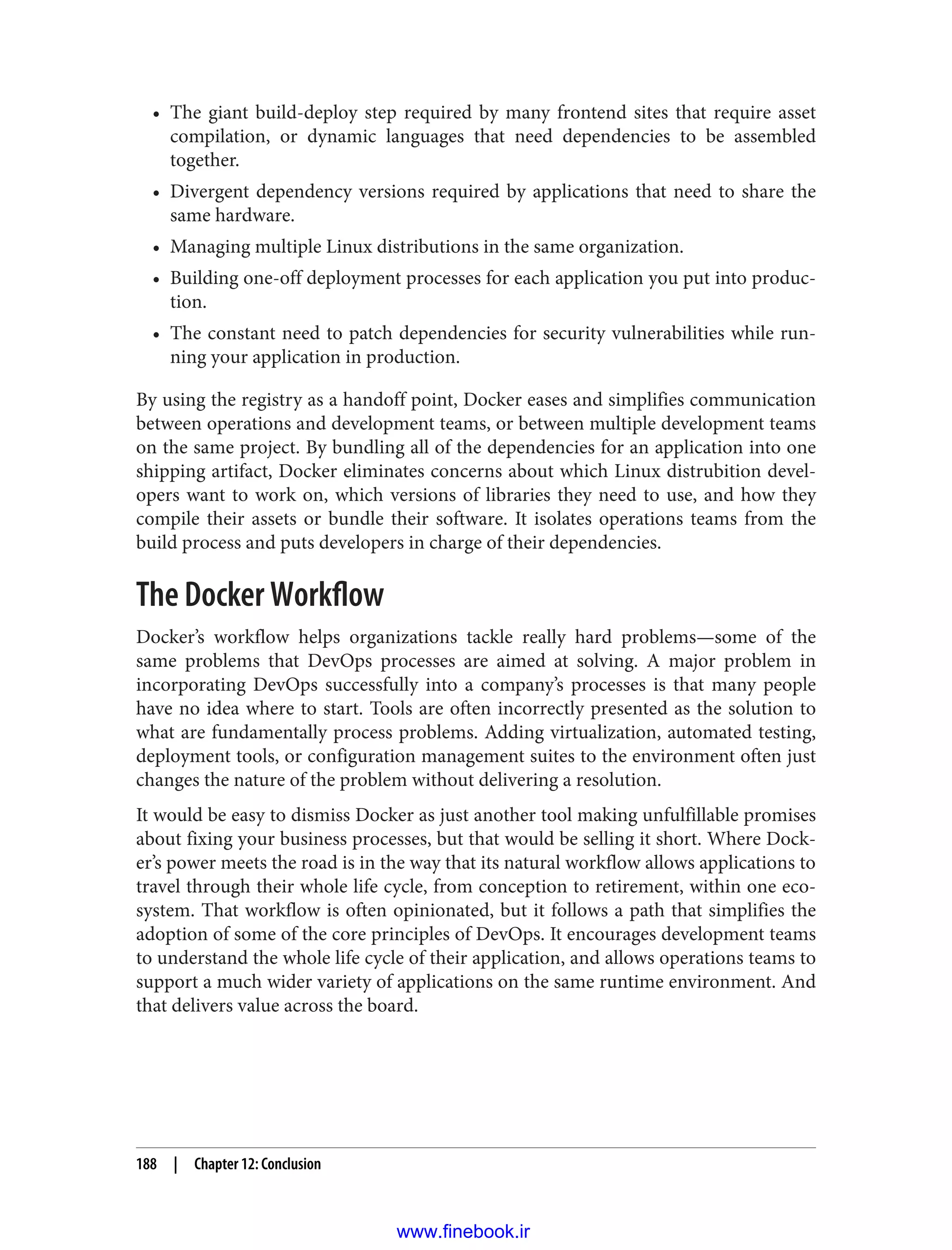 • The giant build-deploy step required by many frontend sites that require asset
compilation, or dynamic languages that need dependencies to be assembled
together.
• Divergent dependency versions required by applications that need to share the
same hardware.
• Managing multiple Linux distributions in the same organization.
• Building one-off deployment processes for each application you put into produc‐
tion.
• The constant need to patch dependencies for security vulnerabilities while run‐
ning your application in production.
By using the registry as a handoff point, Docker eases and simplifies communication
between operations and development teams, or between multiple development teams
on the same project. By bundling all of the dependencies for an application into one
shipping artifact, Docker eliminates concerns about which Linux distrubition devel‐
opers want to work on, which versions of libraries they need to use, and how they
compile their assets or bundle their software. It isolates operations teams from the
build process and puts developers in charge of their dependencies.
The Docker Workflow
Docker’s workflow helps organizations tackle really hard problems—some of the
same problems that DevOps processes are aimed at solving. A major problem in
incorporating DevOps successfully into a company’s processes is that many people
have no idea where to start. Tools are often incorrectly presented as the solution to
what are fundamentally process problems. Adding virtualization, automated testing,
deployment tools, or configuration management suites to the environment often just
changes the nature of the problem without delivering a resolution.
It would be easy to dismiss Docker as just another tool making unfulfillable promises
about fixing your business processes, but that would be selling it short. Where Dock‐
er’s power meets the road is in the way that its natural workflow allows applications to
travel through their whole life cycle, from conception to retirement, within one eco‐
system. That workflow is often opinionated, but it follows a path that simplifies the
adoption of some of the core principles of DevOps. It encourages development teams
to understand the whole life cycle of their application, and allows operations teams to
support a much wider variety of applications on the same runtime environment. And
that delivers value across the board.
188 | Chapter 12: Conclusion
www.finebook.ir
 