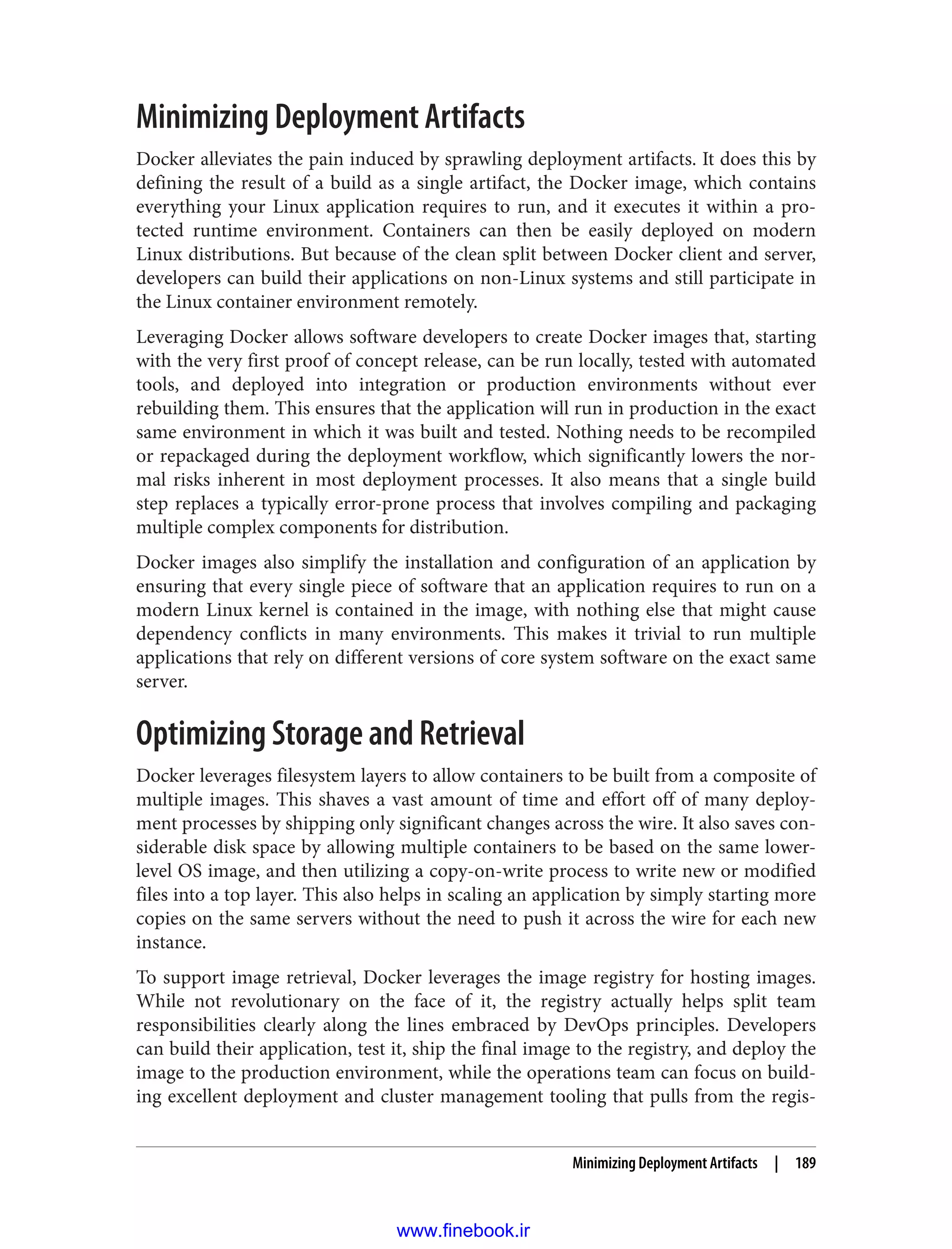 Minimizing Deployment Artifacts
Docker alleviates the pain induced by sprawling deployment artifacts. It does this by
defining the result of a build as a single artifact, the Docker image, which contains
everything your Linux application requires to run, and it executes it within a pro‐
tected runtime environment. Containers can then be easily deployed on modern
Linux distributions. But because of the clean split between Docker client and server,
developers can build their applications on non-Linux systems and still participate in
the Linux container environment remotely.
Leveraging Docker allows software developers to create Docker images that, starting
with the very first proof of concept release, can be run locally, tested with automated
tools, and deployed into integration or production environments without ever
rebuilding them. This ensures that the application will run in production in the exact
same environment in which it was built and tested. Nothing needs to be recompiled
or repackaged during the deployment workflow, which significantly lowers the nor‐
mal risks inherent in most deployment processes. It also means that a single build
step replaces a typically error-prone process that involves compiling and packaging
multiple complex components for distribution.
Docker images also simplify the installation and configuration of an application by
ensuring that every single piece of software that an application requires to run on a
modern Linux kernel is contained in the image, with nothing else that might cause
dependency conflicts in many environments. This makes it trivial to run multiple
applications that rely on different versions of core system software on the exact same
server.
Optimizing Storage and Retrieval
Docker leverages filesystem layers to allow containers to be built from a composite of
multiple images. This shaves a vast amount of time and effort off of many deploy‐
ment processes by shipping only significant changes across the wire. It also saves con‐
siderable disk space by allowing multiple containers to be based on the same lower-
level OS image, and then utilizing a copy-on-write process to write new or modified
files into a top layer. This also helps in scaling an application by simply starting more
copies on the same servers without the need to push it across the wire for each new
instance.
To support image retrieval, Docker leverages the image registry for hosting images.
While not revolutionary on the face of it, the registry actually helps split team
responsibilities clearly along the lines embraced by DevOps principles. Developers
can build their application, test it, ship the final image to the registry, and deploy the
image to the production environment, while the operations team can focus on build‐
ing excellent deployment and cluster management tooling that pulls from the regis‐
Minimizing Deployment Artifacts | 189
www.finebook.ir
 