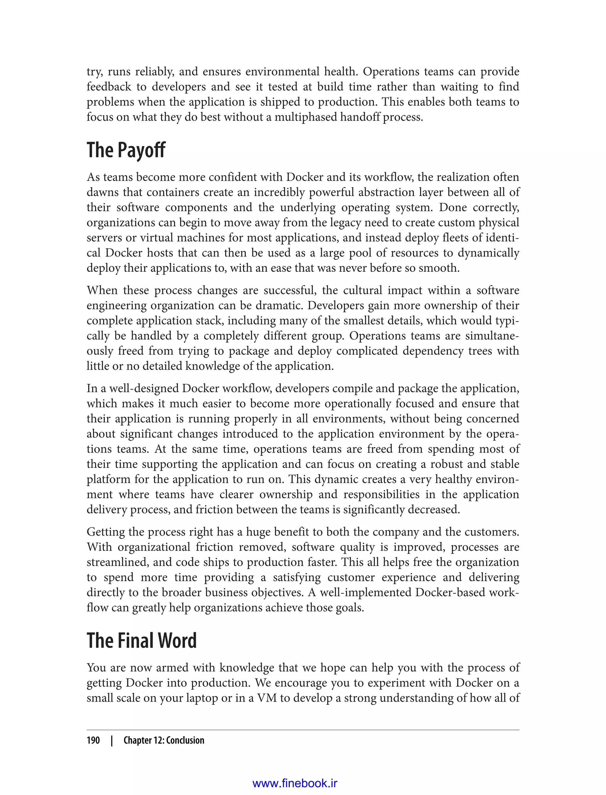 try, runs reliably, and ensures environmental health. Operations teams can provide
feedback to developers and see it tested at build time rather than waiting to find
problems when the application is shipped to production. This enables both teams to
focus on what they do best without a multiphased handoff process.
The Payoff
As teams become more confident with Docker and its workflow, the realization often
dawns that containers create an incredibly powerful abstraction layer between all of
their software components and the underlying operating system. Done correctly,
organizations can begin to move away from the legacy need to create custom physical
servers or virtual machines for most applications, and instead deploy fleets of identi‐
cal Docker hosts that can then be used as a large pool of resources to dynamically
deploy their applications to, with an ease that was never before so smooth.
When these process changes are successful, the cultural impact within a software
engineering organization can be dramatic. Developers gain more ownership of their
complete application stack, including many of the smallest details, which would typi‐
cally be handled by a completely different group. Operations teams are simultane‐
ously freed from trying to package and deploy complicated dependency trees with
little or no detailed knowledge of the application.
In a well-designed Docker workflow, developers compile and package the application,
which makes it much easier to become more operationally focused and ensure that
their application is running properly in all environments, without being concerned
about significant changes introduced to the application environment by the opera‐
tions teams. At the same time, operations teams are freed from spending most of
their time supporting the application and can focus on creating a robust and stable
platform for the application to run on. This dynamic creates a very healthy environ‐
ment where teams have clearer ownership and responsibilities in the application
delivery process, and friction between the teams is significantly decreased.
Getting the process right has a huge benefit to both the company and the customers.
With organizational friction removed, software quality is improved, processes are
streamlined, and code ships to production faster. This all helps free the organization
to spend more time providing a satisfying customer experience and delivering
directly to the broader business objectives. A well-implemented Docker-based work‐
flow can greatly help organizations achieve those goals.
The Final Word
You are now armed with knowledge that we hope can help you with the process of
getting Docker into production. We encourage you to experiment with Docker on a
small scale on your laptop or in a VM to develop a strong understanding of how all of
190 | Chapter 12: Conclusion
www.finebook.ir
 