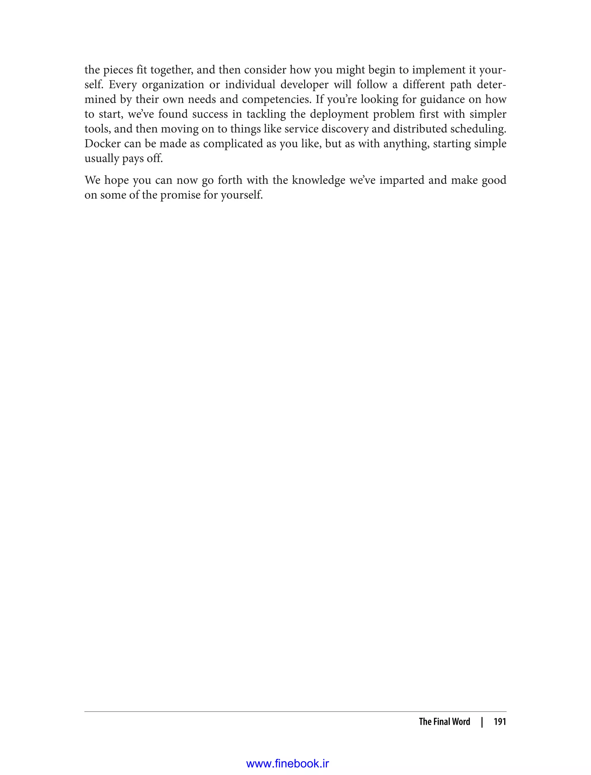the pieces fit together, and then consider how you might begin to implement it your‐
self. Every organization or individual developer will follow a different path deter‐
mined by their own needs and competencies. If you’re looking for guidance on how
to start, we’ve found success in tackling the deployment problem first with simpler
tools, and then moving on to things like service discovery and distributed scheduling.
Docker can be made as complicated as you like, but as with anything, starting simple
usually pays off.
We hope you can now go forth with the knowledge we’ve imparted and make good
on some of the promise for yourself.
The Final Word | 191
www.finebook.ir
 