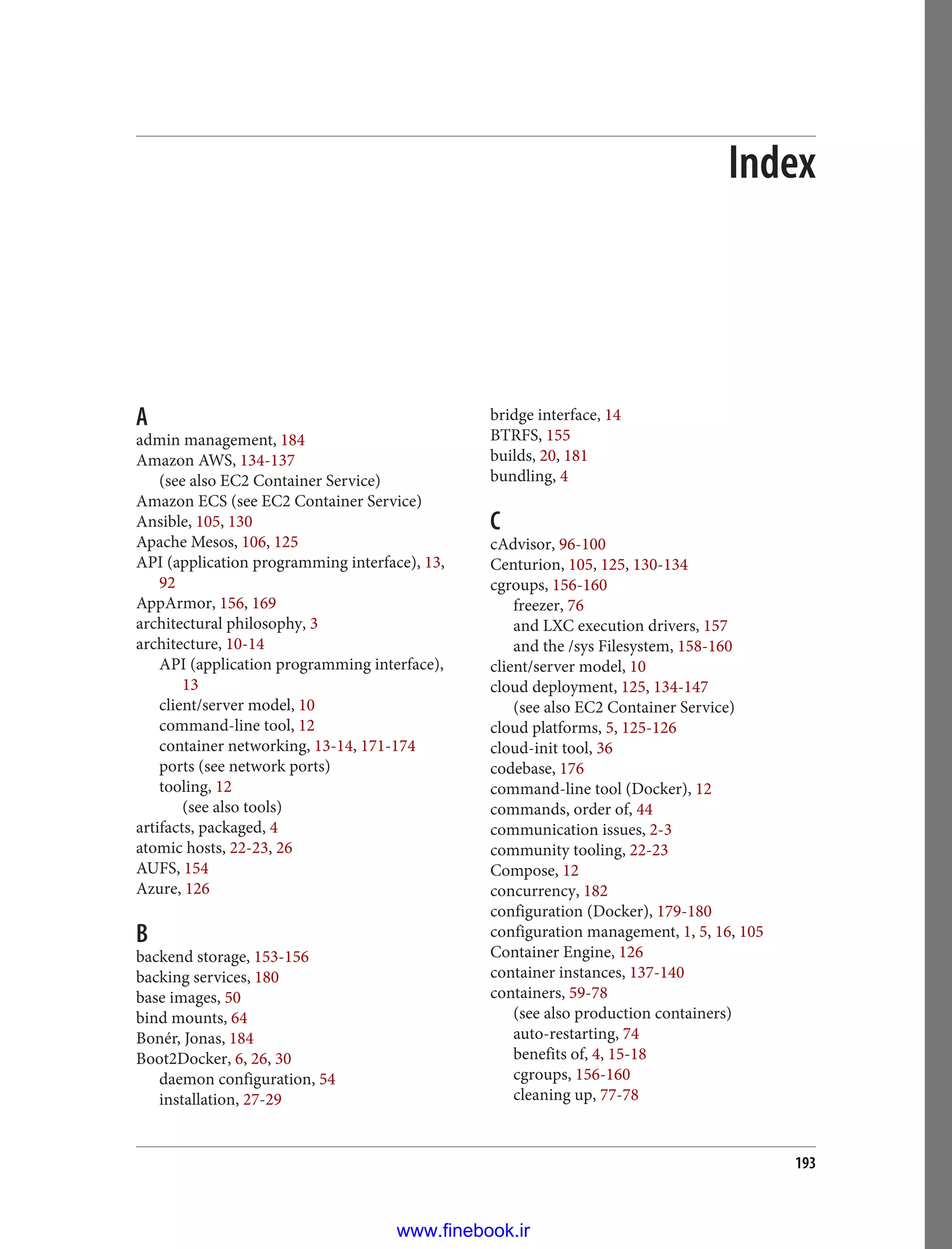 Index
A
admin management, 184
Amazon AWS, 134-137
(see also EC2 Container Service)
Amazon ECS (see EC2 Container Service)
Ansible, 105, 130
Apache Mesos, 106, 125
API (application programming interface), 13,
92
AppArmor, 156, 169
architectural philosophy, 3
architecture, 10-14
API (application programming interface),
13
client/server model, 10
command-line tool, 12
container networking, 13-14, 171-174
ports (see network ports)
tooling, 12
(see also tools)
artifacts, packaged, 4
atomic hosts, 22-23, 26
AUFS, 154
Azure, 126
B
backend storage, 153-156
backing services, 180
base images, 50
bind mounts, 64
Bonér, Jonas, 184
Boot2Docker, 6, 26, 30
daemon configuration, 54
installation, 27-29
bridge interface, 14
BTRFS, 155
builds, 20, 181
bundling, 4
C
cAdvisor, 96-100
Centurion, 105, 125, 130-134
cgroups, 156-160
freezer, 76
and LXC execution drivers, 157
and the /sys Filesystem, 158-160
client/server model, 10
cloud deployment, 125, 134-147
(see also EC2 Container Service)
cloud platforms, 5, 125-126
cloud-init tool, 36
codebase, 176
command-line tool (Docker), 12
commands, order of, 44
communication issues, 2-3
community tooling, 22-23
Compose, 12
concurrency, 182
configuration (Docker), 179-180
configuration management, 1, 5, 16, 105
Container Engine, 126
container instances, 137-140
containers, 59-78
(see also production containers)
auto-restarting, 74
benefits of, 4, 15-18
cgroups, 156-160
cleaning up, 77-78
193
www.finebook.ir
 