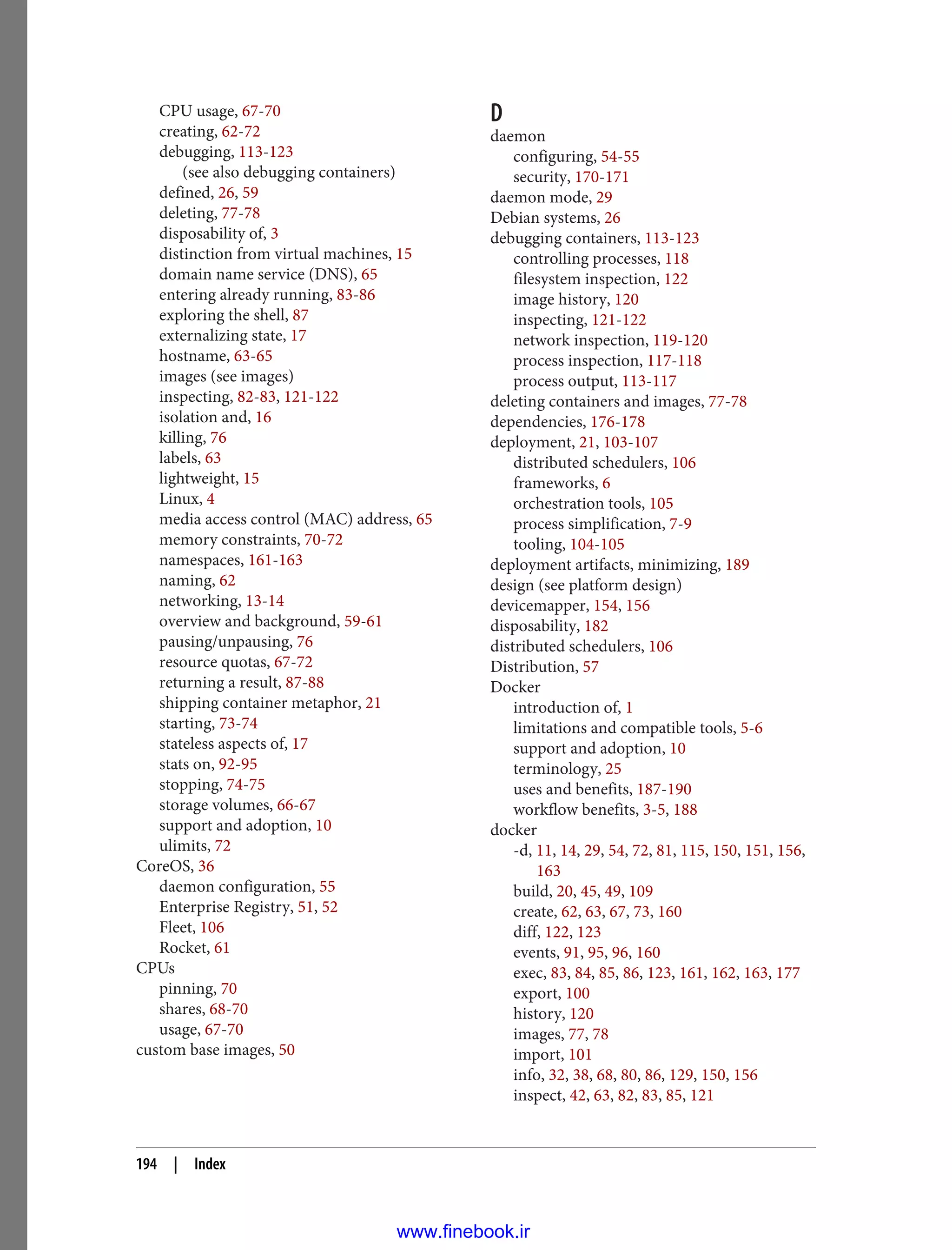 CPU usage, 67-70
creating, 62-72
debugging, 113-123
(see also debugging containers)
defined, 26, 59
deleting, 77-78
disposability of, 3
distinction from virtual machines, 15
domain name service (DNS), 65
entering already running, 83-86
exploring the shell, 87
externalizing state, 17
hostname, 63-65
images (see images)
inspecting, 82-83, 121-122
isolation and, 16
killing, 76
labels, 63
lightweight, 15
Linux, 4
media access control (MAC) address, 65
memory constraints, 70-72
namespaces, 161-163
naming, 62
networking, 13-14
overview and background, 59-61
pausing/unpausing, 76
resource quotas, 67-72
returning a result, 87-88
shipping container metaphor, 21
starting, 73-74
stateless aspects of, 17
stats on, 92-95
stopping, 74-75
storage volumes, 66-67
support and adoption, 10
ulimits, 72
CoreOS, 36
daemon configuration, 55
Enterprise Registry, 51, 52
Fleet, 106
Rocket, 61
CPUs
pinning, 70
shares, 68-70
usage, 67-70
custom base images, 50
D
daemon
configuring, 54-55
security, 170-171
daemon mode, 29
Debian systems, 26
debugging containers, 113-123
controlling processes, 118
filesystem inspection, 122
image history, 120
inspecting, 121-122
network inspection, 119-120
process inspection, 117-118
process output, 113-117
deleting containers and images, 77-78
dependencies, 176-178
deployment, 21, 103-107
distributed schedulers, 106
frameworks, 6
orchestration tools, 105
process simplification, 7-9
tooling, 104-105
deployment artifacts, minimizing, 189
design (see platform design)
devicemapper, 154, 156
disposability, 182
distributed schedulers, 106
Distribution, 57
Docker
introduction of, 1
limitations and compatible tools, 5-6
support and adoption, 10
terminology, 25
uses and benefits, 187-190
workflow benefits, 3-5, 188
docker
-d, 11, 14, 29, 54, 72, 81, 115, 150, 151, 156,
163
build, 20, 45, 49, 109
create, 62, 63, 67, 73, 160
diff, 122, 123
events, 91, 95, 96, 160
exec, 83, 84, 85, 86, 123, 161, 162, 163, 177
export, 100
history, 120
images, 77, 78
import, 101
info, 32, 38, 68, 80, 86, 129, 150, 156
inspect, 42, 63, 82, 83, 85, 121
194 | Index
www.finebook.ir
 