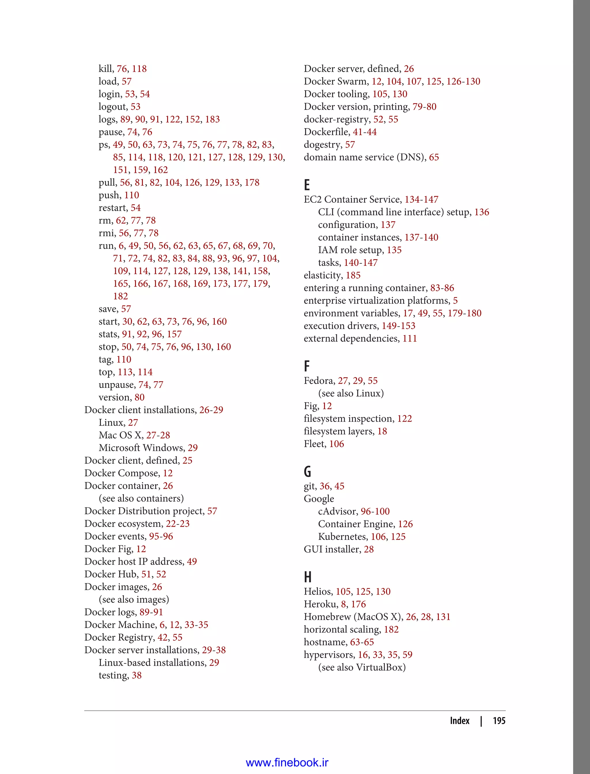 kill, 76, 118
load, 57
login, 53, 54
logout, 53
logs, 89, 90, 91, 122, 152, 183
pause, 74, 76
ps, 49, 50, 63, 73, 74, 75, 76, 77, 78, 82, 83,
85, 114, 118, 120, 121, 127, 128, 129, 130,
151, 159, 162
pull, 56, 81, 82, 104, 126, 129, 133, 178
push, 110
restart, 54
rm, 62, 77, 78
rmi, 56, 77, 78
run, 6, 49, 50, 56, 62, 63, 65, 67, 68, 69, 70,
71, 72, 74, 82, 83, 84, 88, 93, 96, 97, 104,
109, 114, 127, 128, 129, 138, 141, 158,
165, 166, 167, 168, 169, 173, 177, 179,
182
save, 57
start, 30, 62, 63, 73, 76, 96, 160
stats, 91, 92, 96, 157
stop, 50, 74, 75, 76, 96, 130, 160
tag, 110
top, 113, 114
unpause, 74, 77
version, 80
Docker client installations, 26-29
Linux, 27
Mac OS X, 27-28
Microsoft Windows, 29
Docker client, defined, 25
Docker Compose, 12
Docker container, 26
(see also containers)
Docker Distribution project, 57
Docker ecosystem, 22-23
Docker events, 95-96
Docker Fig, 12
Docker host IP address, 49
Docker Hub, 51, 52
Docker images, 26
(see also images)
Docker logs, 89-91
Docker Machine, 6, 12, 33-35
Docker Registry, 42, 55
Docker server installations, 29-38
Linux-based installations, 29
testing, 38
Docker server, defined, 26
Docker Swarm, 12, 104, 107, 125, 126-130
Docker tooling, 105, 130
Docker version, printing, 79-80
docker-registry, 52, 55
Dockerfile, 41-44
dogestry, 57
domain name service (DNS), 65
E
EC2 Container Service, 134-147
CLI (command line interface) setup, 136
configuration, 137
container instances, 137-140
IAM role setup, 135
tasks, 140-147
elasticity, 185
entering a running container, 83-86
enterprise virtualization platforms, 5
environment variables, 17, 49, 55, 179-180
execution drivers, 149-153
external dependencies, 111
F
Fedora, 27, 29, 55
(see also Linux)
Fig, 12
filesystem inspection, 122
filesystem layers, 18
Fleet, 106
G
git, 36, 45
Google
cAdvisor, 96-100
Container Engine, 126
Kubernetes, 106, 125
GUI installer, 28
H
Helios, 105, 125, 130
Heroku, 8, 176
Homebrew (MacOS X), 26, 28, 131
horizontal scaling, 182
hostname, 63-65
hypervisors, 16, 33, 35, 59
(see also VirtualBox)
Index | 195
www.finebook.ir
 