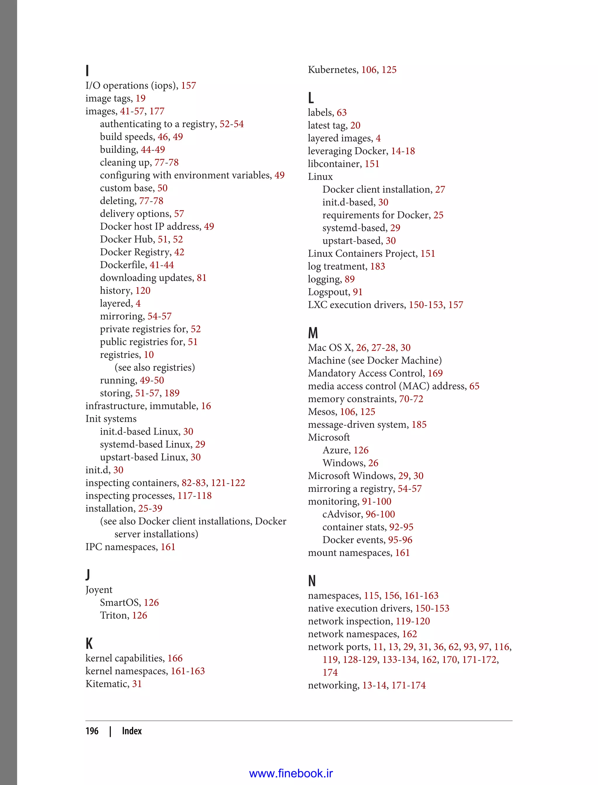 I
I/O operations (iops), 157
image tags, 19
images, 41-57, 177
authenticating to a registry, 52-54
build speeds, 46, 49
building, 44-49
cleaning up, 77-78
configuring with environment variables, 49
custom base, 50
deleting, 77-78
delivery options, 57
Docker host IP address, 49
Docker Hub, 51, 52
Docker Registry, 42
Dockerfile, 41-44
downloading updates, 81
history, 120
layered, 4
mirroring, 54-57
private registries for, 52
public registries for, 51
registries, 10
(see also registries)
running, 49-50
storing, 51-57, 189
infrastructure, immutable, 16
Init systems
init.d-based Linux, 30
systemd-based Linux, 29
upstart-based Linux, 30
init.d, 30
inspecting containers, 82-83, 121-122
inspecting processes, 117-118
installation, 25-39
(see also Docker client installations, Docker
server installations)
IPC namespaces, 161
J
Joyent
SmartOS, 126
Triton, 126
K
kernel capabilities, 166
kernel namespaces, 161-163
Kitematic, 31
Kubernetes, 106, 125
L
labels, 63
latest tag, 20
layered images, 4
leveraging Docker, 14-18
libcontainer, 151
Linux
Docker client installation, 27
init.d-based, 30
requirements for Docker, 25
systemd-based, 29
upstart-based, 30
Linux Containers Project, 151
log treatment, 183
logging, 89
Logspout, 91
LXC execution drivers, 150-153, 157
M
Mac OS X, 26, 27-28, 30
Machine (see Docker Machine)
Mandatory Access Control, 169
media access control (MAC) address, 65
memory constraints, 70-72
Mesos, 106, 125
message-driven system, 185
Microsoft
Azure, 126
Windows, 26
Microsoft Windows, 29, 30
mirroring a registry, 54-57
monitoring, 91-100
cAdvisor, 96-100
container stats, 92-95
Docker events, 95-96
mount namespaces, 161
N
namespaces, 115, 156, 161-163
native execution drivers, 150-153
network inspection, 119-120
network namespaces, 162
network ports, 11, 13, 29, 31, 36, 62, 93, 97, 116,
119, 128-129, 133-134, 162, 170, 171-172,
174
networking, 13-14, 171-174
196 | Index
www.finebook.ir
 