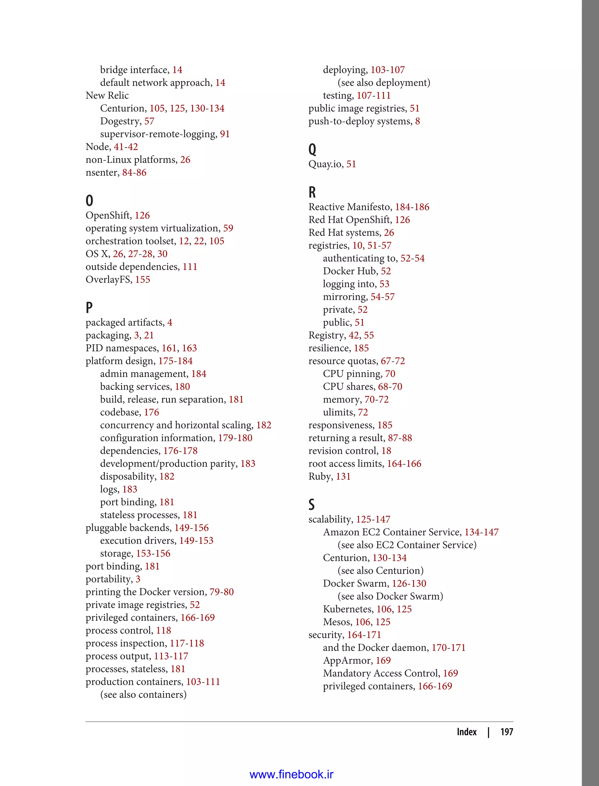 bridge interface, 14
default network approach, 14
New Relic
Centurion, 105, 125, 130-134
Dogestry, 57
supervisor-remote-logging, 91
Node, 41-42
non-Linux platforms, 26
nsenter, 84-86
O
OpenShift, 126
operating system virtualization, 59
orchestration toolset, 12, 22, 105
OS X, 26, 27-28, 30
outside dependencies, 111
OverlayFS, 155
P
packaged artifacts, 4
packaging, 3, 21
PID namespaces, 161, 163
platform design, 175-184
admin management, 184
backing services, 180
build, release, run separation, 181
codebase, 176
concurrency and horizontal scaling, 182
configuration information, 179-180
dependencies, 176-178
development/production parity, 183
disposability, 182
logs, 183
port binding, 181
stateless processes, 181
pluggable backends, 149-156
execution drivers, 149-153
storage, 153-156
port binding, 181
portability, 3
printing the Docker version, 79-80
private image registries, 52
privileged containers, 166-169
process control, 118
process inspection, 117-118
process output, 113-117
processes, stateless, 181
production containers, 103-111
(see also containers)
deploying, 103-107
(see also deployment)
testing, 107-111
public image registries, 51
push-to-deploy systems, 8
Q
Quay.io, 51
R
Reactive Manifesto, 184-186
Red Hat OpenShift, 126
Red Hat systems, 26
registries, 10, 51-57
authenticating to, 52-54
Docker Hub, 52
logging into, 53
mirroring, 54-57
private, 52
public, 51
Registry, 42, 55
resilience, 185
resource quotas, 67-72
CPU pinning, 70
CPU shares, 68-70
memory, 70-72
ulimits, 72
responsiveness, 185
returning a result, 87-88
revision control, 18
root access limits, 164-166
Ruby, 131
S
scalability, 125-147
Amazon EC2 Container Service, 134-147
(see also EC2 Container Service)
Centurion, 130-134
(see also Centurion)
Docker Swarm, 126-130
(see also Docker Swarm)
Kubernetes, 106, 125
Mesos, 106, 125
security, 164-171
and the Docker daemon, 170-171
AppArmor, 169
Mandatory Access Control, 169
privileged containers, 166-169
Index | 197
www.finebook.ir
 