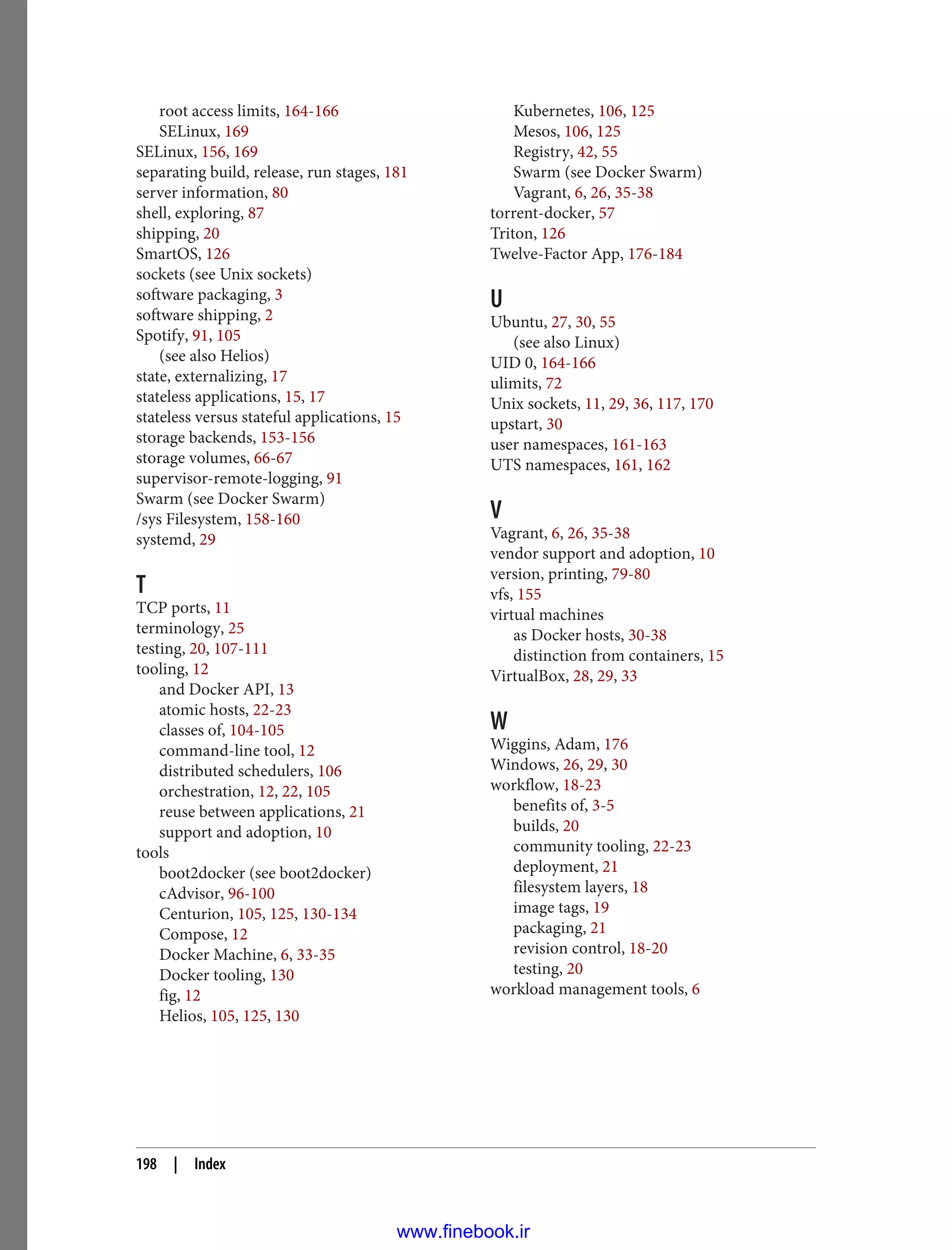 root access limits, 164-166
SELinux, 169
SELinux, 156, 169
separating build, release, run stages, 181
server information, 80
shell, exploring, 87
shipping, 20
SmartOS, 126
sockets (see Unix sockets)
software packaging, 3
software shipping, 2
Spotify, 91, 105
(see also Helios)
state, externalizing, 17
stateless applications, 15, 17
stateless versus stateful applications, 15
storage backends, 153-156
storage volumes, 66-67
supervisor-remote-logging, 91
Swarm (see Docker Swarm)
/sys Filesystem, 158-160
systemd, 29
T
TCP ports, 11
terminology, 25
testing, 20, 107-111
tooling, 12
and Docker API, 13
atomic hosts, 22-23
classes of, 104-105
command-line tool, 12
distributed schedulers, 106
orchestration, 12, 22, 105
reuse between applications, 21
support and adoption, 10
tools
boot2docker (see boot2docker)
cAdvisor, 96-100
Centurion, 105, 125, 130-134
Compose, 12
Docker Machine, 6, 33-35
Docker tooling, 130
fig, 12
Helios, 105, 125, 130
Kubernetes, 106, 125
Mesos, 106, 125
Registry, 42, 55
Swarm (see Docker Swarm)
Vagrant, 6, 26, 35-38
torrent-docker, 57
Triton, 126
Twelve-Factor App, 176-184
U
Ubuntu, 27, 30, 55
(see also Linux)
UID 0, 164-166
ulimits, 72
Unix sockets, 11, 29, 36, 117, 170
upstart, 30
user namespaces, 161-163
UTS namespaces, 161, 162
V
Vagrant, 6, 26, 35-38
vendor support and adoption, 10
version, printing, 79-80
vfs, 155
virtual machines
as Docker hosts, 30-38
distinction from containers, 15
VirtualBox, 28, 29, 33
W
Wiggins, Adam, 176
Windows, 26, 29, 30
workflow, 18-23
benefits of, 3-5
builds, 20
community tooling, 22-23
deployment, 21
filesystem layers, 18
image tags, 19
packaging, 21
revision control, 18-20
testing, 20
workload management tools, 6
198 | Index
www.finebook.ir
 