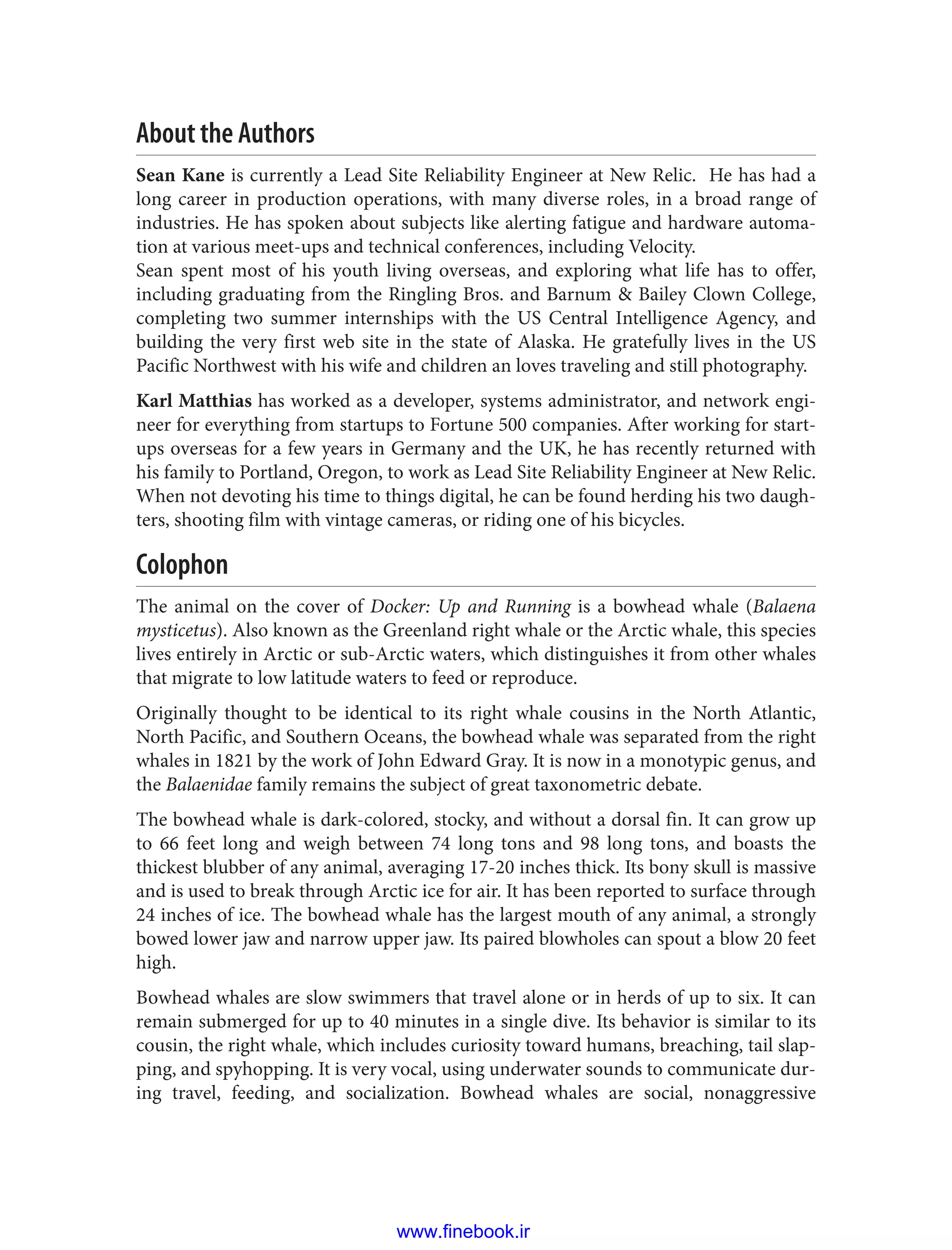 About the Authors
Sean Kane is currently a Lead Site Reliability Engineer at New Relic. He has had a
long career in production operations, with many diverse roles, in a broad range of
industries. He has spoken about subjects like alerting fatigue and hardware automa‐
tion at various meet-ups and technical conferences, including Velocity.
Sean spent most of his youth living overseas, and exploring what life has to offer,
including graduating from the Ringling Bros. and Barnum & Bailey Clown College,
completing two summer internships with the US Central Intelligence Agency, and
building the very first web site in the state of Alaska. He gratefully lives in the US
Pacific Northwest with his wife and children an loves traveling and still photography.
Karl Matthias has worked as a developer, systems administrator, and network engi‐
neer for everything from startups to Fortune 500 companies. After working for start‐
ups overseas for a few years in Germany and the UK, he has recently returned with
his family to Portland, Oregon, to work as Lead Site Reliability Engineer at New Relic.
When not devoting his time to things digital, he can be found herding his two daugh‐
ters, shooting film with vintage cameras, or riding one of his bicycles.
Colophon
The animal on the cover of Docker: Up and Running is a bowhead whale (Balaena
mysticetus). Also known as the Greenland right whale or the Arctic whale, this species
lives entirely in Arctic or sub-Arctic waters, which distinguishes it from other whales
that migrate to low latitude waters to feed or reproduce.
Originally thought to be identical to its right whale cousins in the North Atlantic,
North Pacific, and Southern Oceans, the bowhead whale was separated from the right
whales in 1821 by the work of John Edward Gray. It is now in a monotypic genus, and
the Balaenidae family remains the subject of great taxonometric debate.
The bowhead whale is dark-colored, stocky, and without a dorsal fin. It can grow up
to 66 feet long and weigh between 74 long tons and 98 long tons, and boasts the
thickest blubber of any animal, averaging 17-20 inches thick. Its bony skull is massive
and is used to break through Arctic ice for air. It has been reported to surface through
24 inches of ice. The bowhead whale has the largest mouth of any animal, a strongly
bowed lower jaw and narrow upper jaw. Its paired blowholes can spout a blow 20 feet
high.
Bowhead whales are slow swimmers that travel alone or in herds of up to six. It can
remain submerged for up to 40 minutes in a single dive. Its behavior is similar to its
cousin, the right whale, which includes curiosity toward humans, breaching, tail slap‐
ping, and spyhopping. It is very vocal, using underwater sounds to communicate dur‐
ing travel, feeding, and socialization. Bowhead whales are social, nonaggressive
www.finebook.ir
 