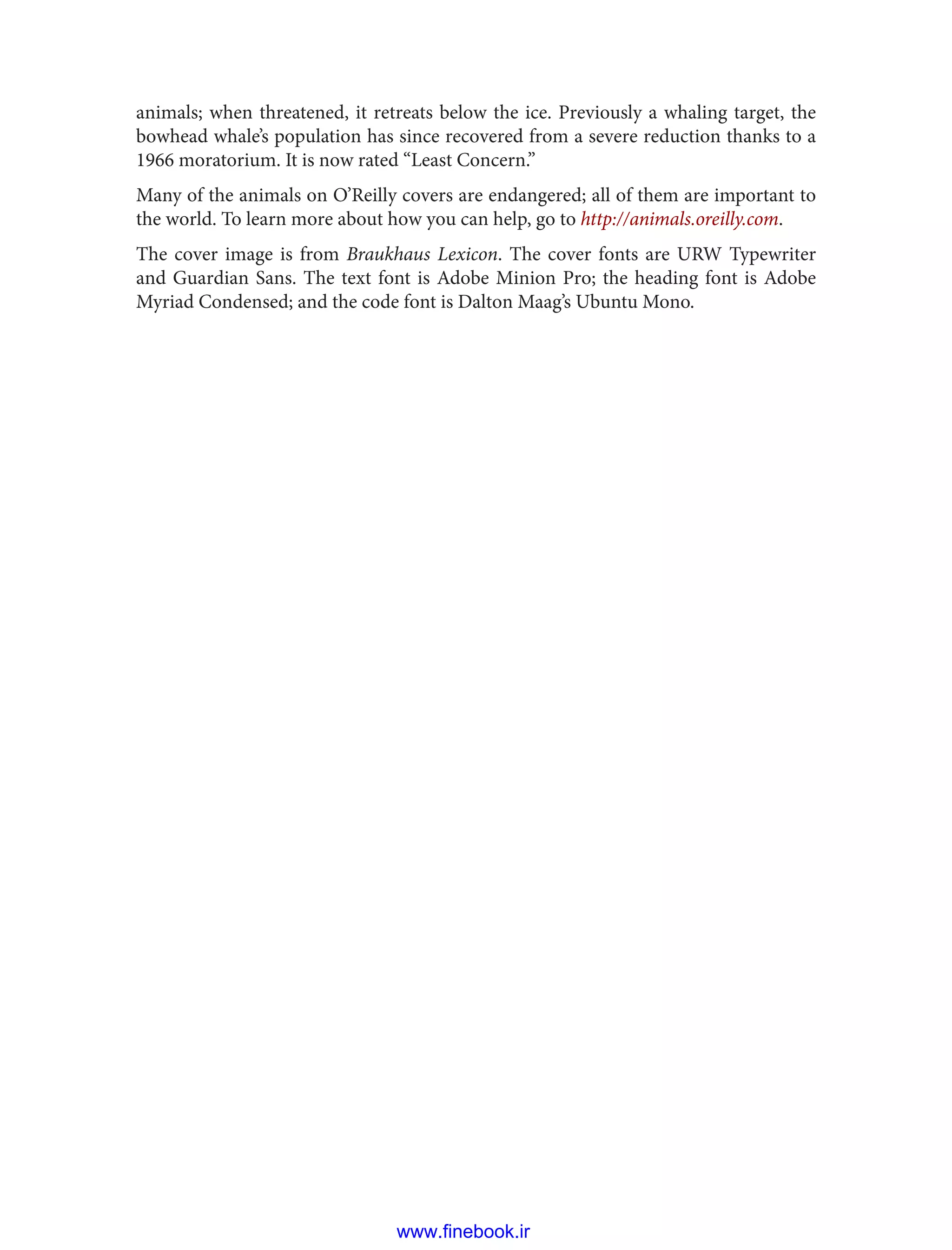 animals; when threatened, it retreats below the ice. Previously a whaling target, the
bowhead whale’s population has since recovered from a severe reduction thanks to a
1966 moratorium. It is now rated “Least Concern.”
Many of the animals on O’Reilly covers are endangered; all of them are important to
the world. To learn more about how you can help, go to http://animals.oreilly.com.
The cover image is from Braukhaus Lexicon. The cover fonts are URW Typewriter
and Guardian Sans. The text font is Adobe Minion Pro; the heading font is Adobe
Myriad Condensed; and the code font is Dalton Maag’s Ubuntu Mono.
www.finebook.ir
 