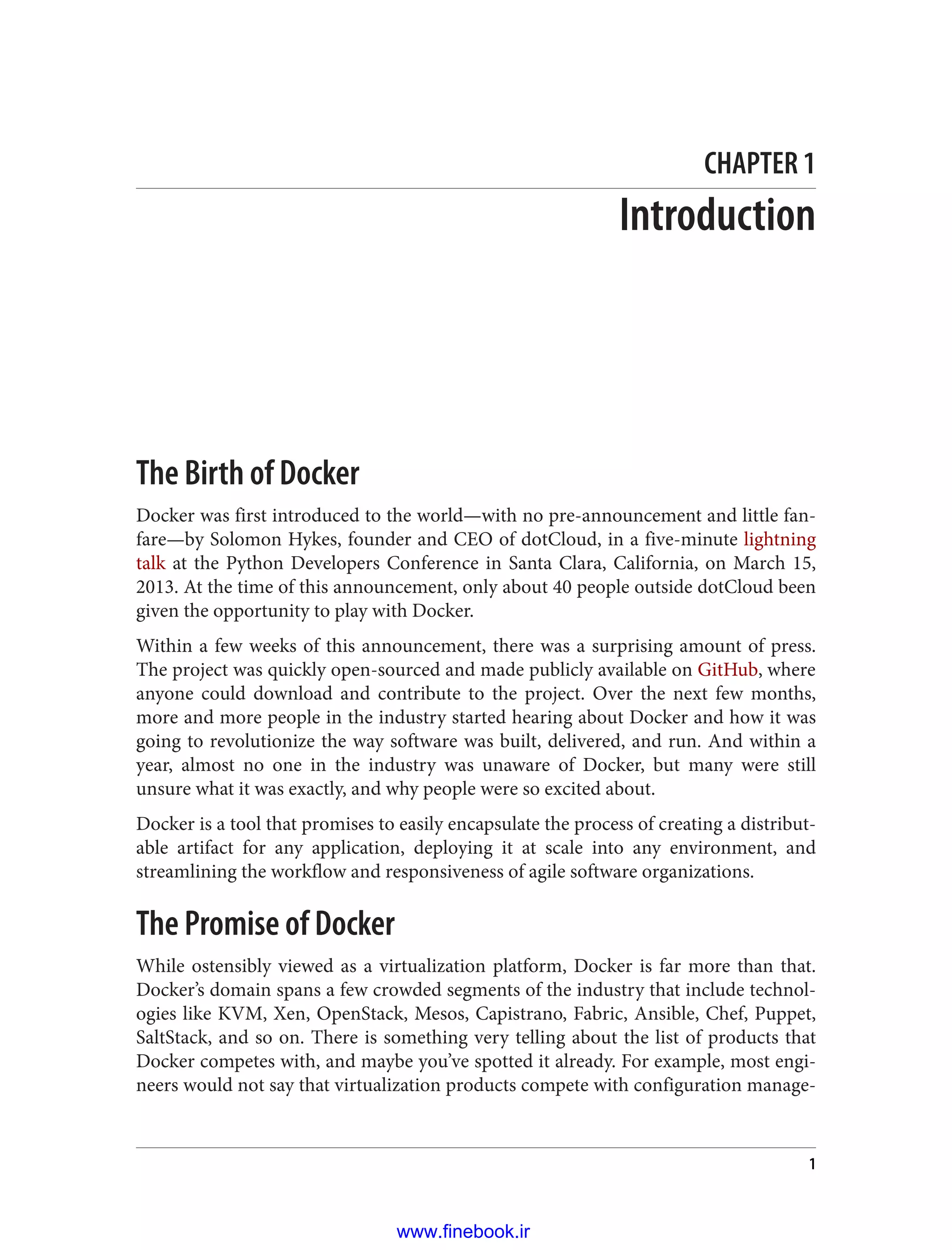 CHAPTER 1
Introduction
The Birth of Docker
Docker was first introduced to the world—with no pre-announcement and little fan‐
fare—by Solomon Hykes, founder and CEO of dotCloud, in a five-minute lightning
talk at the Python Developers Conference in Santa Clara, California, on March 15,
2013. At the time of this announcement, only about 40 people outside dotCloud been
given the opportunity to play with Docker.
Within a few weeks of this announcement, there was a surprising amount of press.
The project was quickly open-sourced and made publicly available on GitHub, where
anyone could download and contribute to the project. Over the next few months,
more and more people in the industry started hearing about Docker and how it was
going to revolutionize the way software was built, delivered, and run. And within a
year, almost no one in the industry was unaware of Docker, but many were still
unsure what it was exactly, and why people were so excited about.
Docker is a tool that promises to easily encapsulate the process of creating a distribut‐
able artifact for any application, deploying it at scale into any environment, and
streamlining the workflow and responsiveness of agile software organizations.
The Promise of Docker
While ostensibly viewed as a virtualization platform, Docker is far more than that.
Docker’s domain spans a few crowded segments of the industry that include technol‐
ogies like KVM, Xen, OpenStack, Mesos, Capistrano, Fabric, Ansible, Chef, Puppet,
SaltStack, and so on. There is something very telling about the list of products that
Docker competes with, and maybe you’ve spotted it already. For example, most engi‐
neers would not say that virtualization products compete with configuration manage‐
1
www.finebook.ir
 