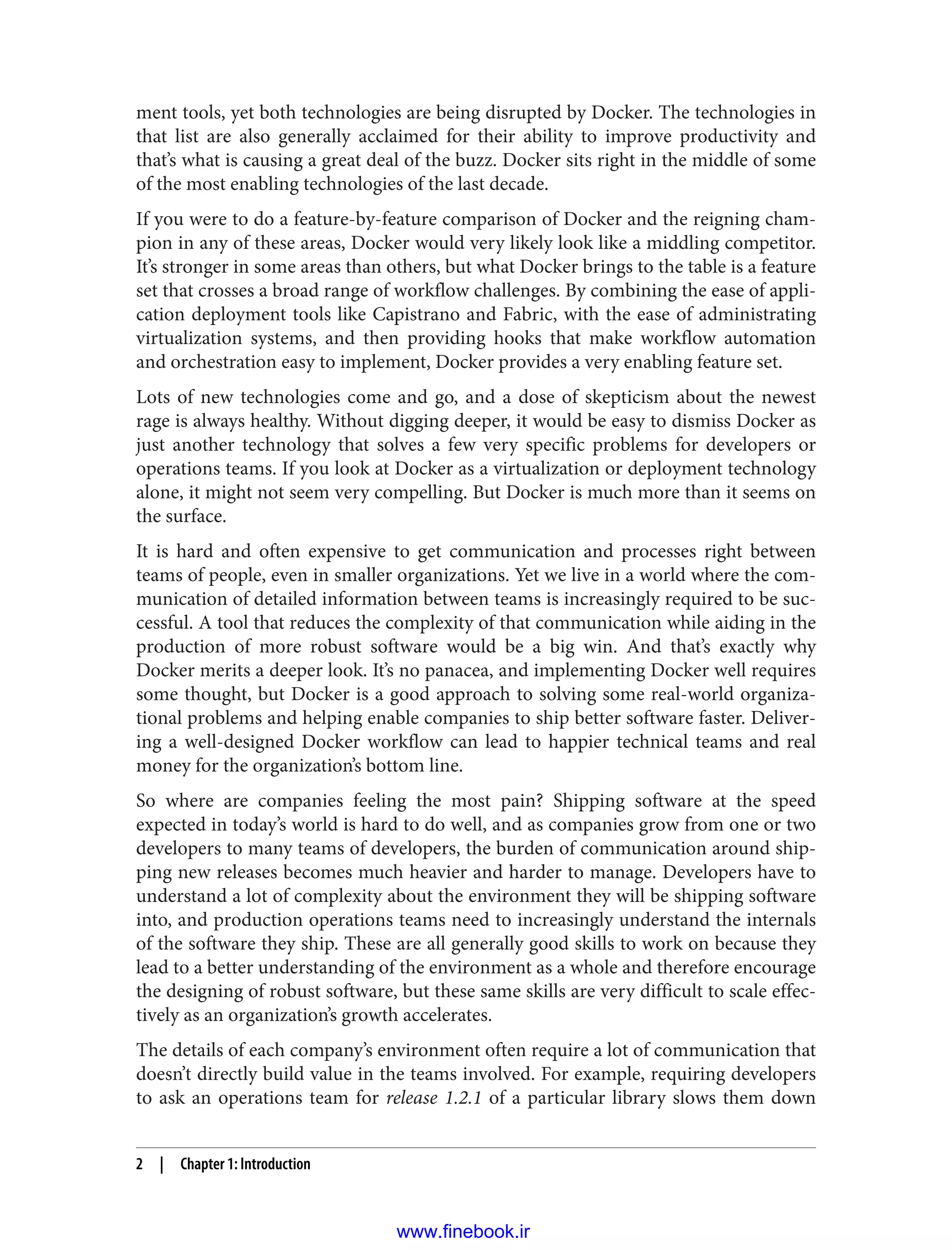 ment tools, yet both technologies are being disrupted by Docker. The technologies in
that list are also generally acclaimed for their ability to improve productivity and
that’s what is causing a great deal of the buzz. Docker sits right in the middle of some
of the most enabling technologies of the last decade.
If you were to do a feature-by-feature comparison of Docker and the reigning cham‐
pion in any of these areas, Docker would very likely look like a middling competitor.
It’s stronger in some areas than others, but what Docker brings to the table is a feature
set that crosses a broad range of workflow challenges. By combining the ease of appli‐
cation deployment tools like Capistrano and Fabric, with the ease of administrating
virtualization systems, and then providing hooks that make workflow automation
and orchestration easy to implement, Docker provides a very enabling feature set.
Lots of new technologies come and go, and a dose of skepticism about the newest
rage is always healthy. Without digging deeper, it would be easy to dismiss Docker as
just another technology that solves a few very specific problems for developers or
operations teams. If you look at Docker as a virtualization or deployment technology
alone, it might not seem very compelling. But Docker is much more than it seems on
the surface.
It is hard and often expensive to get communication and processes right between
teams of people, even in smaller organizations. Yet we live in a world where the com‐
munication of detailed information between teams is increasingly required to be suc‐
cessful. A tool that reduces the complexity of that communication while aiding in the
production of more robust software would be a big win. And that’s exactly why
Docker merits a deeper look. It’s no panacea, and implementing Docker well requires
some thought, but Docker is a good approach to solving some real-world organiza‐
tional problems and helping enable companies to ship better software faster. Deliver‐
ing a well-designed Docker workflow can lead to happier technical teams and real
money for the organization’s bottom line.
So where are companies feeling the most pain? Shipping software at the speed
expected in today’s world is hard to do well, and as companies grow from one or two
developers to many teams of developers, the burden of communication around ship‐
ping new releases becomes much heavier and harder to manage. Developers have to
understand a lot of complexity about the environment they will be shipping software
into, and production operations teams need to increasingly understand the internals
of the software they ship. These are all generally good skills to work on because they
lead to a better understanding of the environment as a whole and therefore encourage
the designing of robust software, but these same skills are very difficult to scale effec‐
tively as an organization’s growth accelerates.
The details of each company’s environment often require a lot of communication that
doesn’t directly build value in the teams involved. For example, requiring developers
to ask an operations team for release 1.2.1 of a particular library slows them down
2 | Chapter 1: Introduction
www.finebook.ir
 