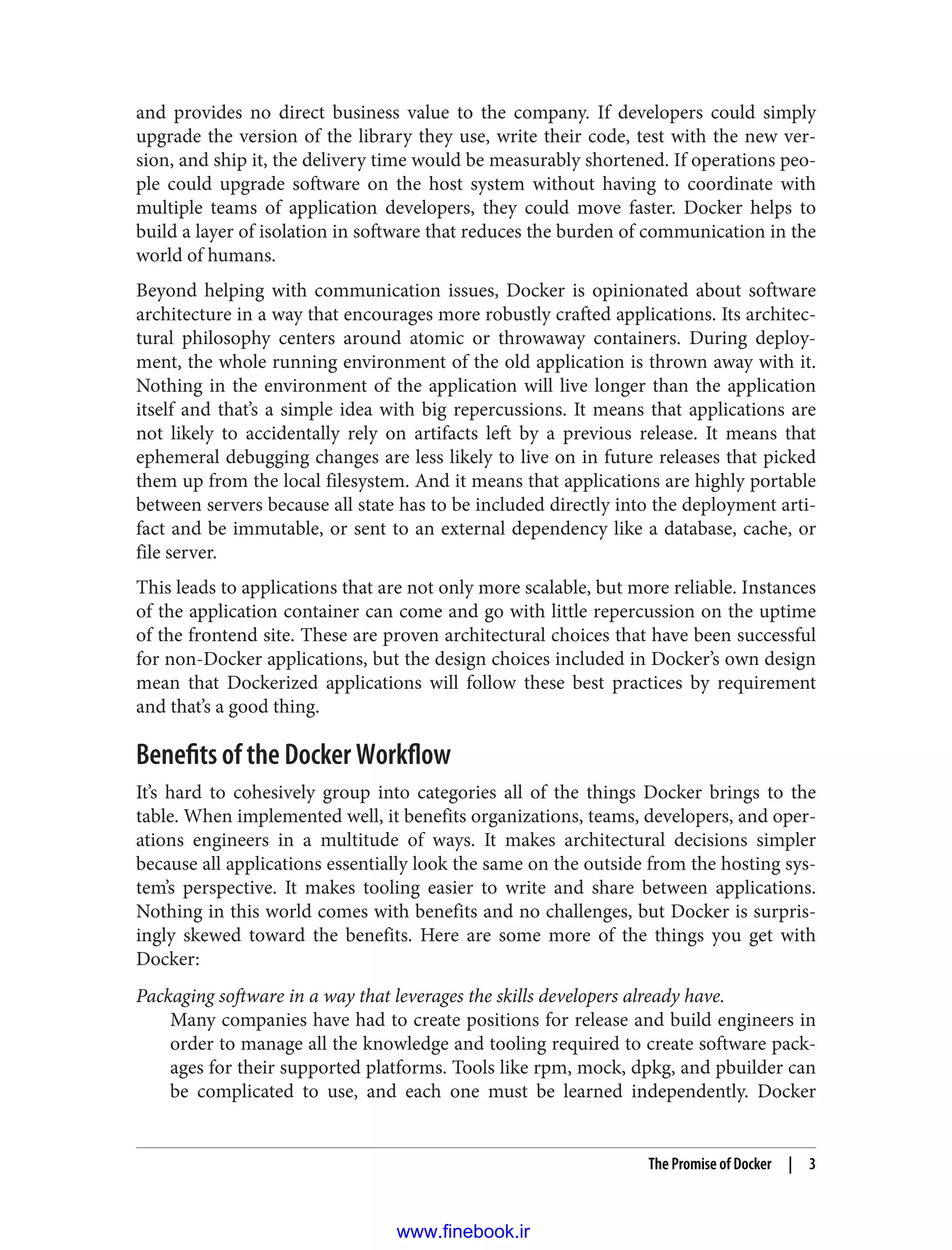 and provides no direct business value to the company. If developers could simply
upgrade the version of the library they use, write their code, test with the new ver‐
sion, and ship it, the delivery time would be measurably shortened. If operations peo‐
ple could upgrade software on the host system without having to coordinate with
multiple teams of application developers, they could move faster. Docker helps to
build a layer of isolation in software that reduces the burden of communication in the
world of humans.
Beyond helping with communication issues, Docker is opinionated about software
architecture in a way that encourages more robustly crafted applications. Its architec‐
tural philosophy centers around atomic or throwaway containers. During deploy‐
ment, the whole running environment of the old application is thrown away with it.
Nothing in the environment of the application will live longer than the application
itself and that’s a simple idea with big repercussions. It means that applications are
not likely to accidentally rely on artifacts left by a previous release. It means that
ephemeral debugging changes are less likely to live on in future releases that picked
them up from the local filesystem. And it means that applications are highly portable
between servers because all state has to be included directly into the deployment arti‐
fact and be immutable, or sent to an external dependency like a database, cache, or
file server.
This leads to applications that are not only more scalable, but more reliable. Instances
of the application container can come and go with little repercussion on the uptime
of the frontend site. These are proven architectural choices that have been successful
for non-Docker applications, but the design choices included in Docker’s own design
mean that Dockerized applications will follow these best practices by requirement
and that’s a good thing.
Benefits of the Docker Workflow
It’s hard to cohesively group into categories all of the things Docker brings to the
table. When implemented well, it benefits organizations, teams, developers, and oper‐
ations engineers in a multitude of ways. It makes architectural decisions simpler
because all applications essentially look the same on the outside from the hosting sys‐
tem’s perspective. It makes tooling easier to write and share between applications.
Nothing in this world comes with benefits and no challenges, but Docker is surpris‐
ingly skewed toward the benefits. Here are some more of the things you get with
Docker:
Packaging software in a way that leverages the skills developers already have.
Many companies have had to create positions for release and build engineers in
order to manage all the knowledge and tooling required to create software pack‐
ages for their supported platforms. Tools like rpm, mock, dpkg, and pbuilder can
be complicated to use, and each one must be learned independently. Docker
The Promise of Docker | 3
www.finebook.ir
 