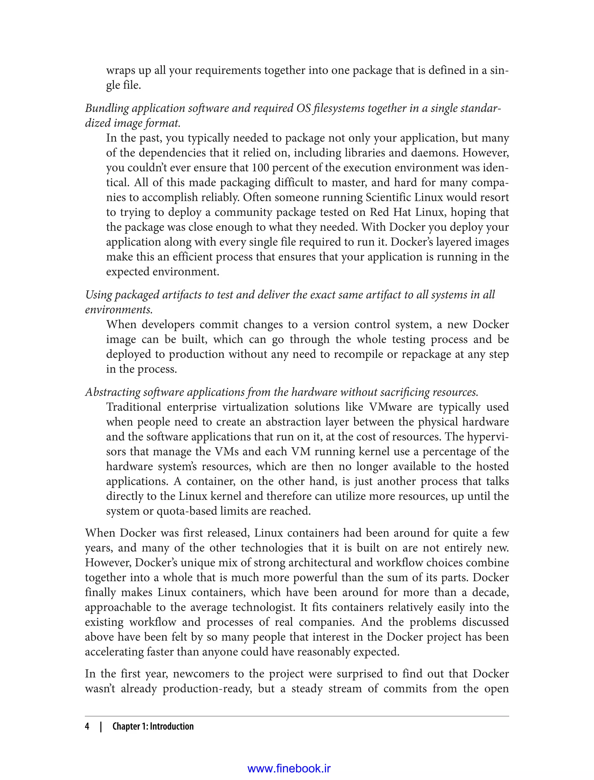 wraps up all your requirements together into one package that is defined in a sin‐
gle file.
Bundling application software and required OS filesystems together in a single standar‐
dized image format.
In the past, you typically needed to package not only your application, but many
of the dependencies that it relied on, including libraries and daemons. However,
you couldn’t ever ensure that 100 percent of the execution environment was iden‐
tical. All of this made packaging difficult to master, and hard for many compa‐
nies to accomplish reliably. Often someone running Scientific Linux would resort
to trying to deploy a community package tested on Red Hat Linux, hoping that
the package was close enough to what they needed. With Docker you deploy your
application along with every single file required to run it. Docker’s layered images
make this an efficient process that ensures that your application is running in the
expected environment.
Using packaged artifacts to test and deliver the exact same artifact to all systems in all
environments.
When developers commit changes to a version control system, a new Docker
image can be built, which can go through the whole testing process and be
deployed to production without any need to recompile or repackage at any step
in the process.
Abstracting software applications from the hardware without sacrificing resources.
Traditional enterprise virtualization solutions like VMware are typically used
when people need to create an abstraction layer between the physical hardware
and the software applications that run on it, at the cost of resources. The hypervi‐
sors that manage the VMs and each VM running kernel use a percentage of the
hardware system’s resources, which are then no longer available to the hosted
applications. A container, on the other hand, is just another process that talks
directly to the Linux kernel and therefore can utilize more resources, up until the
system or quota-based limits are reached.
When Docker was first released, Linux containers had been around for quite a few
years, and many of the other technologies that it is built on are not entirely new.
However, Docker’s unique mix of strong architectural and workflow choices combine
together into a whole that is much more powerful than the sum of its parts. Docker
finally makes Linux containers, which have been around for more than a decade,
approachable to the average technologist. It fits containers relatively easily into the
existing workflow and processes of real companies. And the problems discussed
above have been felt by so many people that interest in the Docker project has been
accelerating faster than anyone could have reasonably expected.
In the first year, newcomers to the project were surprised to find out that Docker
wasn’t already production-ready, but a steady stream of commits from the open
4 | Chapter 1: Introduction
www.finebook.ir
 