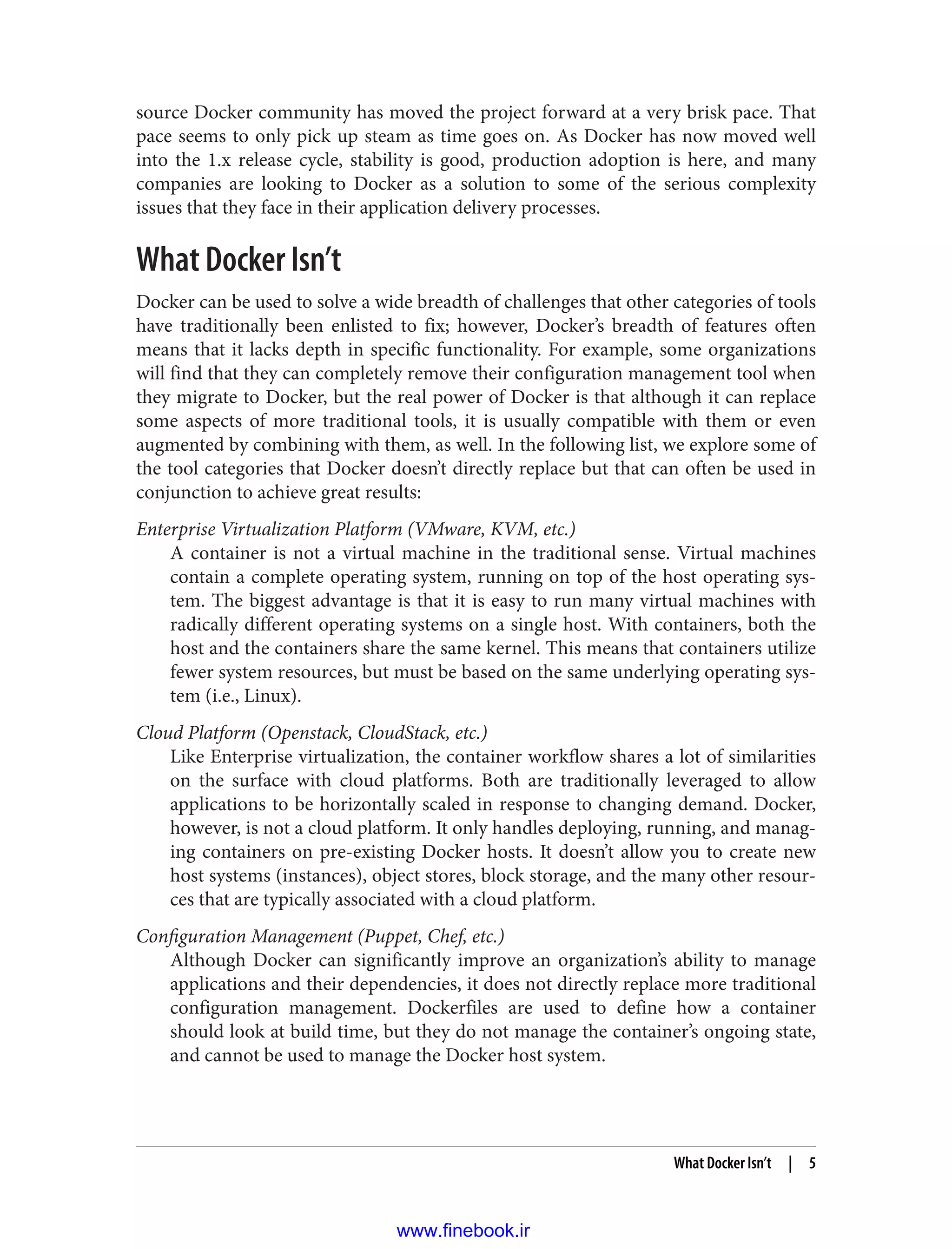 source Docker community has moved the project forward at a very brisk pace. That
pace seems to only pick up steam as time goes on. As Docker has now moved well
into the 1.x release cycle, stability is good, production adoption is here, and many
companies are looking to Docker as a solution to some of the serious complexity
issues that they face in their application delivery processes.
What Docker Isn’t
Docker can be used to solve a wide breadth of challenges that other categories of tools
have traditionally been enlisted to fix; however, Docker’s breadth of features often
means that it lacks depth in specific functionality. For example, some organizations
will find that they can completely remove their configuration management tool when
they migrate to Docker, but the real power of Docker is that although it can replace
some aspects of more traditional tools, it is usually compatible with them or even
augmented by combining with them, as well. In the following list, we explore some of
the tool categories that Docker doesn’t directly replace but that can often be used in
conjunction to achieve great results:
Enterprise Virtualization Platform (VMware, KVM, etc.)
A container is not a virtual machine in the traditional sense. Virtual machines
contain a complete operating system, running on top of the host operating sys‐
tem. The biggest advantage is that it is easy to run many virtual machines with
radically different operating systems on a single host. With containers, both the
host and the containers share the same kernel. This means that containers utilize
fewer system resources, but must be based on the same underlying operating sys‐
tem (i.e., Linux).
Cloud Platform (Openstack, CloudStack, etc.)
Like Enterprise virtualization, the container workflow shares a lot of similarities
on the surface with cloud platforms. Both are traditionally leveraged to allow
applications to be horizontally scaled in response to changing demand. Docker,
however, is not a cloud platform. It only handles deploying, running, and manag‐
ing containers on pre-existing Docker hosts. It doesn’t allow you to create new
host systems (instances), object stores, block storage, and the many other resour‐
ces that are typically associated with a cloud platform.
Configuration Management (Puppet, Chef, etc.)
Although Docker can significantly improve an organization’s ability to manage
applications and their dependencies, it does not directly replace more traditional
configuration management. Dockerfiles are used to define how a container
should look at build time, but they do not manage the container’s ongoing state,
and cannot be used to manage the Docker host system.
What Docker Isn’t | 5
www.finebook.ir
 