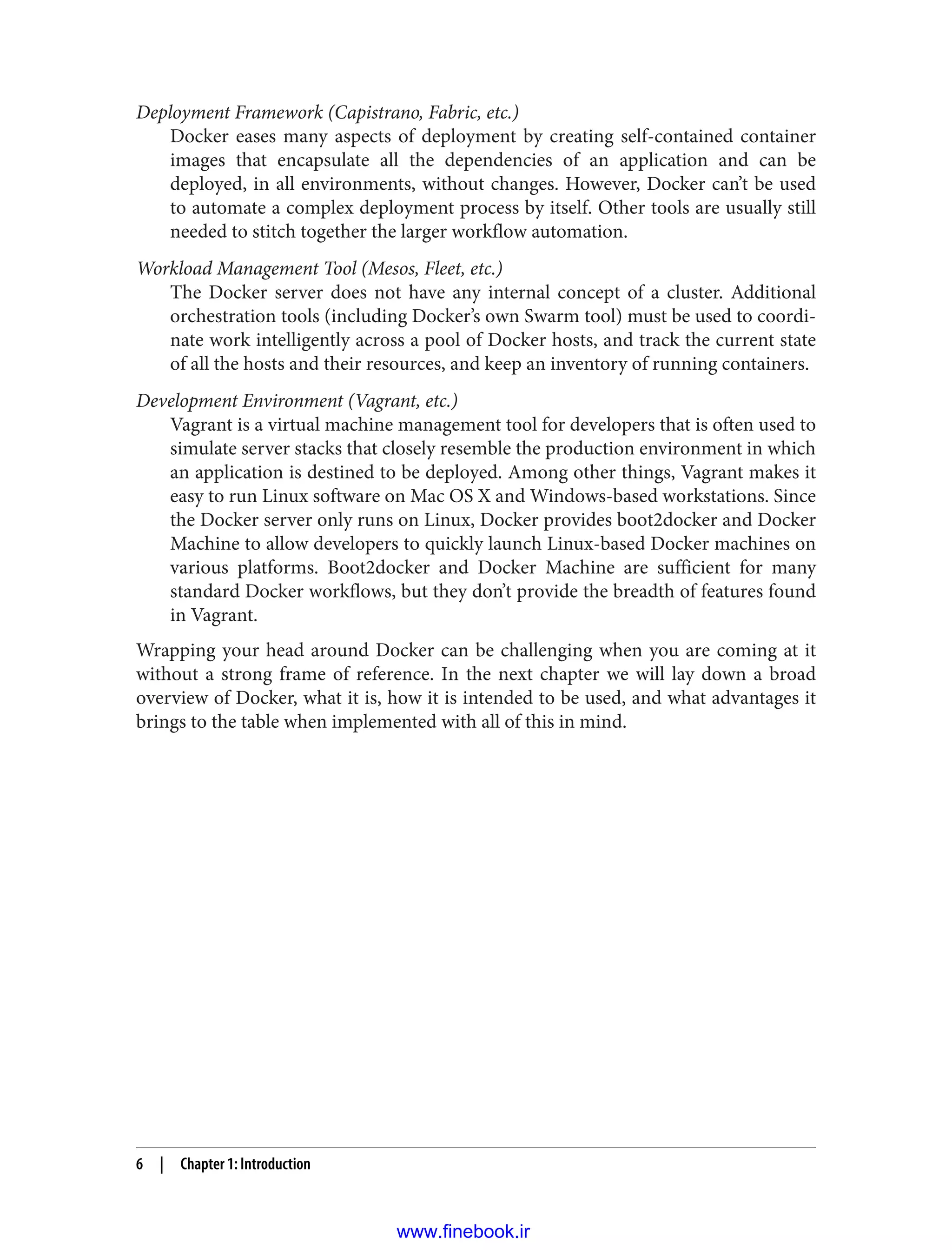 Deployment Framework (Capistrano, Fabric, etc.)
Docker eases many aspects of deployment by creating self-contained container
images that encapsulate all the dependencies of an application and can be
deployed, in all environments, without changes. However, Docker can’t be used
to automate a complex deployment process by itself. Other tools are usually still
needed to stitch together the larger workflow automation.
Workload Management Tool (Mesos, Fleet, etc.)
The Docker server does not have any internal concept of a cluster. Additional
orchestration tools (including Docker’s own Swarm tool) must be used to coordi‐
nate work intelligently across a pool of Docker hosts, and track the current state
of all the hosts and their resources, and keep an inventory of running containers.
Development Environment (Vagrant, etc.)
Vagrant is a virtual machine management tool for developers that is often used to
simulate server stacks that closely resemble the production environment in which
an application is destined to be deployed. Among other things, Vagrant makes it
easy to run Linux software on Mac OS X and Windows-based workstations. Since
the Docker server only runs on Linux, Docker provides boot2docker and Docker
Machine to allow developers to quickly launch Linux-based Docker machines on
various platforms. Boot2docker and Docker Machine are sufficient for many
standard Docker workflows, but they don’t provide the breadth of features found
in Vagrant.
Wrapping your head around Docker can be challenging when you are coming at it
without a strong frame of reference. In the next chapter we will lay down a broad
overview of Docker, what it is, how it is intended to be used, and what advantages it
brings to the table when implemented with all of this in mind.
6 | Chapter 1: Introduction
www.finebook.ir
 