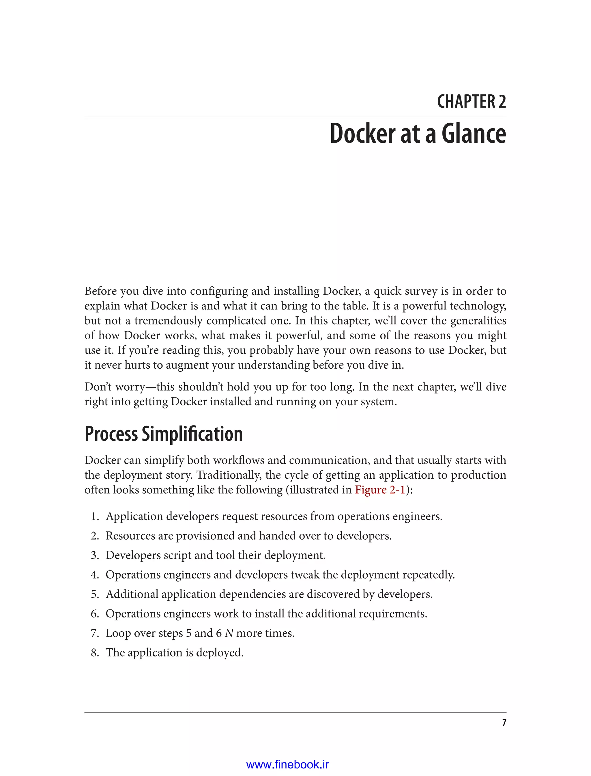 CHAPTER 2
Docker at a Glance
Before you dive into configuring and installing Docker, a quick survey is in order to
explain what Docker is and what it can bring to the table. It is a powerful technology,
but not a tremendously complicated one. In this chapter, we’ll cover the generalities
of how Docker works, what makes it powerful, and some of the reasons you might
use it. If you’re reading this, you probably have your own reasons to use Docker, but
it never hurts to augment your understanding before you dive in.
Don’t worry—this shouldn’t hold you up for too long. In the next chapter, we’ll dive
right into getting Docker installed and running on your system.
Process Simplification
Docker can simplify both workflows and communication, and that usually starts with
the deployment story. Traditionally, the cycle of getting an application to production
often looks something like the following (illustrated in Figure 2-1):
1. Application developers request resources from operations engineers.
2. Resources are provisioned and handed over to developers.
3. Developers script and tool their deployment.
4. Operations engineers and developers tweak the deployment repeatedly.
5. Additional application dependencies are discovered by developers.
6. Operations engineers work to install the additional requirements.
7. Loop over steps 5 and 6 N more times.
8. The application is deployed.
7
www.finebook.ir
 