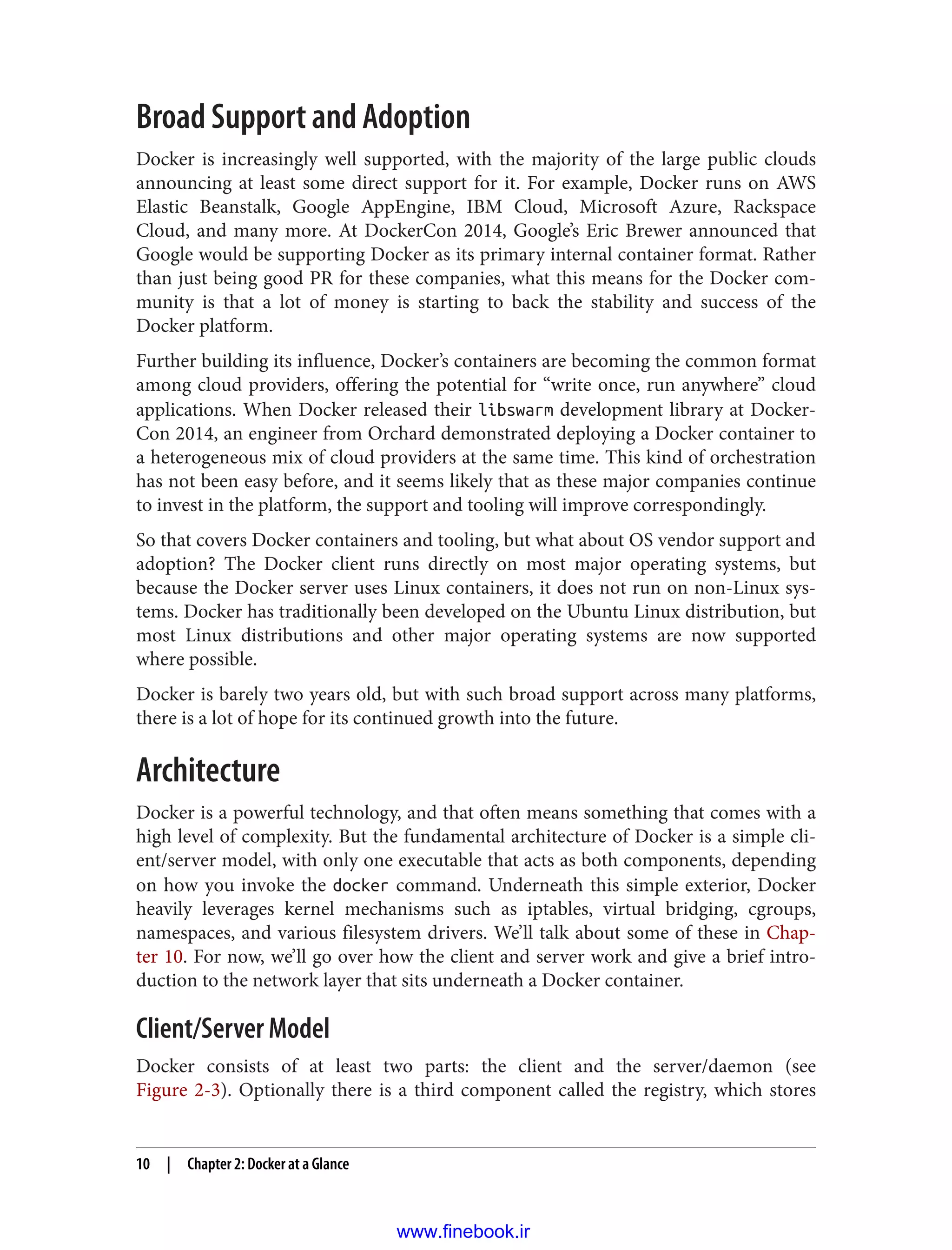Broad Support and Adoption
Docker is increasingly well supported, with the majority of the large public clouds
announcing at least some direct support for it. For example, Docker runs on AWS
Elastic Beanstalk, Google AppEngine, IBM Cloud, Microsoft Azure, Rackspace
Cloud, and many more. At DockerCon 2014, Google’s Eric Brewer announced that
Google would be supporting Docker as its primary internal container format. Rather
than just being good PR for these companies, what this means for the Docker com‐
munity is that a lot of money is starting to back the stability and success of the
Docker platform.
Further building its influence, Docker’s containers are becoming the common format
among cloud providers, offering the potential for “write once, run anywhere” cloud
applications. When Docker released their libswarm development library at Docker‐
Con 2014, an engineer from Orchard demonstrated deploying a Docker container to
a heterogeneous mix of cloud providers at the same time. This kind of orchestration
has not been easy before, and it seems likely that as these major companies continue
to invest in the platform, the support and tooling will improve correspondingly.
So that covers Docker containers and tooling, but what about OS vendor support and
adoption? The Docker client runs directly on most major operating systems, but
because the Docker server uses Linux containers, it does not run on non-Linux sys‐
tems. Docker has traditionally been developed on the Ubuntu Linux distribution, but
most Linux distributions and other major operating systems are now supported
where possible.
Docker is barely two years old, but with such broad support across many platforms,
there is a lot of hope for its continued growth into the future.
Architecture
Docker is a powerful technology, and that often means something that comes with a
high level of complexity. But the fundamental architecture of Docker is a simple cli‐
ent/server model, with only one executable that acts as both components, depending
on how you invoke the docker command. Underneath this simple exterior, Docker
heavily leverages kernel mechanisms such as iptables, virtual bridging, cgroups,
namespaces, and various filesystem drivers. We’ll talk about some of these in Chap‐
ter 10. For now, we’ll go over how the client and server work and give a brief intro‐
duction to the network layer that sits underneath a Docker container.
Client/Server Model
Docker consists of at least two parts: the client and the server/daemon (see
Figure 2-3). Optionally there is a third component called the registry, which stores
10 | Chapter 2: Docker at a Glance
www.finebook.ir
 