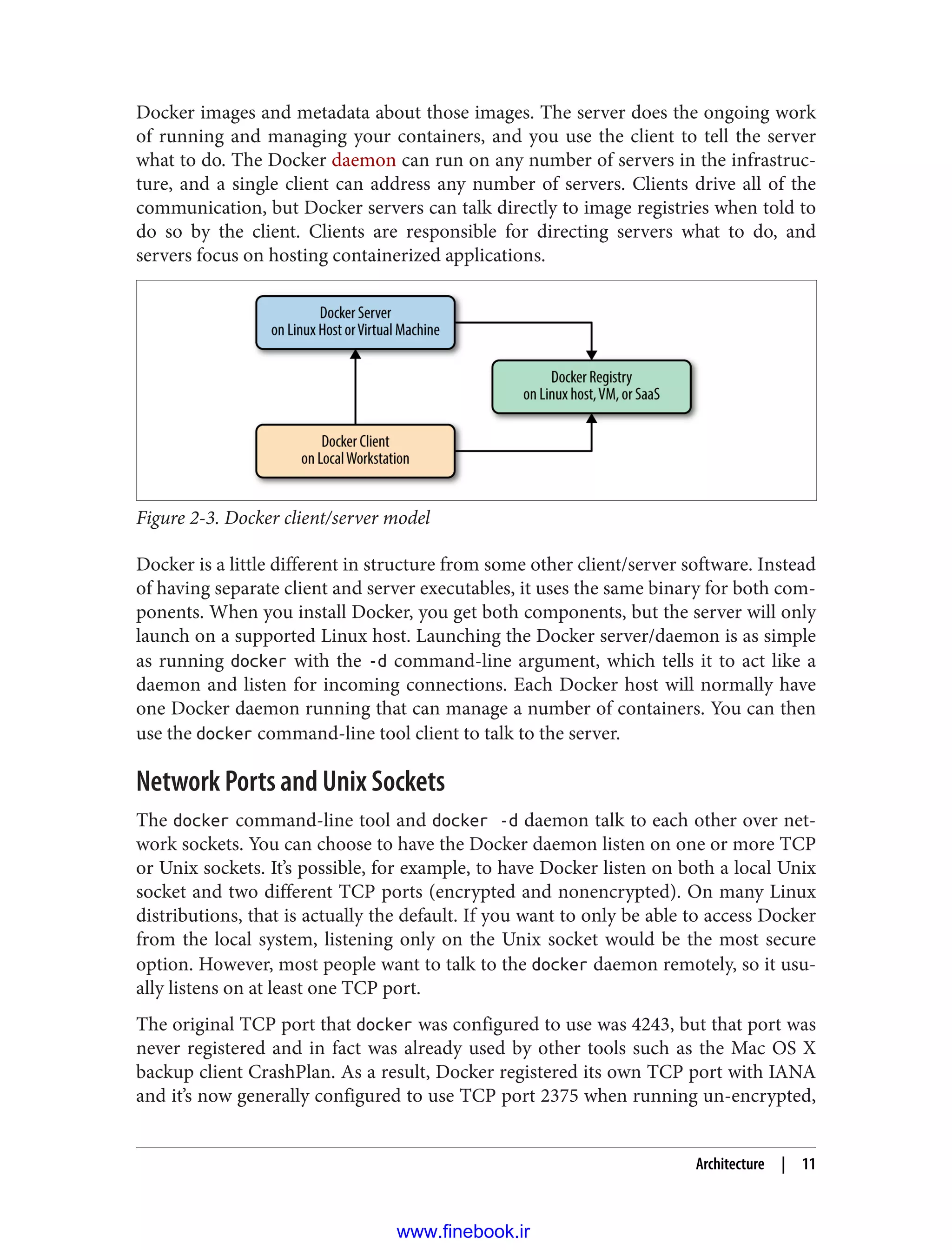 Docker images and metadata about those images. The server does the ongoing work
of running and managing your containers, and you use the client to tell the server
what to do. The Docker daemon can run on any number of servers in the infrastruc‐
ture, and a single client can address any number of servers. Clients drive all of the
communication, but Docker servers can talk directly to image registries when told to
do so by the client. Clients are responsible for directing servers what to do, and
servers focus on hosting containerized applications.
Figure 2-3. Docker client/server model
Docker is a little different in structure from some other client/server software. Instead
of having separate client and server executables, it uses the same binary for both com‐
ponents. When you install Docker, you get both components, but the server will only
launch on a supported Linux host. Launching the Docker server/daemon is as simple
as running docker with the -d command-line argument, which tells it to act like a
daemon and listen for incoming connections. Each Docker host will normally have
one Docker daemon running that can manage a number of containers. You can then
use the docker command-line tool client to talk to the server.
Network Ports and Unix Sockets
The docker command-line tool and docker -d daemon talk to each other over net‐
work sockets. You can choose to have the Docker daemon listen on one or more TCP
or Unix sockets. It’s possible, for example, to have Docker listen on both a local Unix
socket and two different TCP ports (encrypted and nonencrypted). On many Linux
distributions, that is actually the default. If you want to only be able to access Docker
from the local system, listening only on the Unix socket would be the most secure
option. However, most people want to talk to the docker daemon remotely, so it usu‐
ally listens on at least one TCP port.
The original TCP port that docker was configured to use was 4243, but that port was
never registered and in fact was already used by other tools such as the Mac OS X
backup client CrashPlan. As a result, Docker registered its own TCP port with IANA
and it’s now generally configured to use TCP port 2375 when running un-encrypted,
Architecture | 11
www.finebook.ir
 