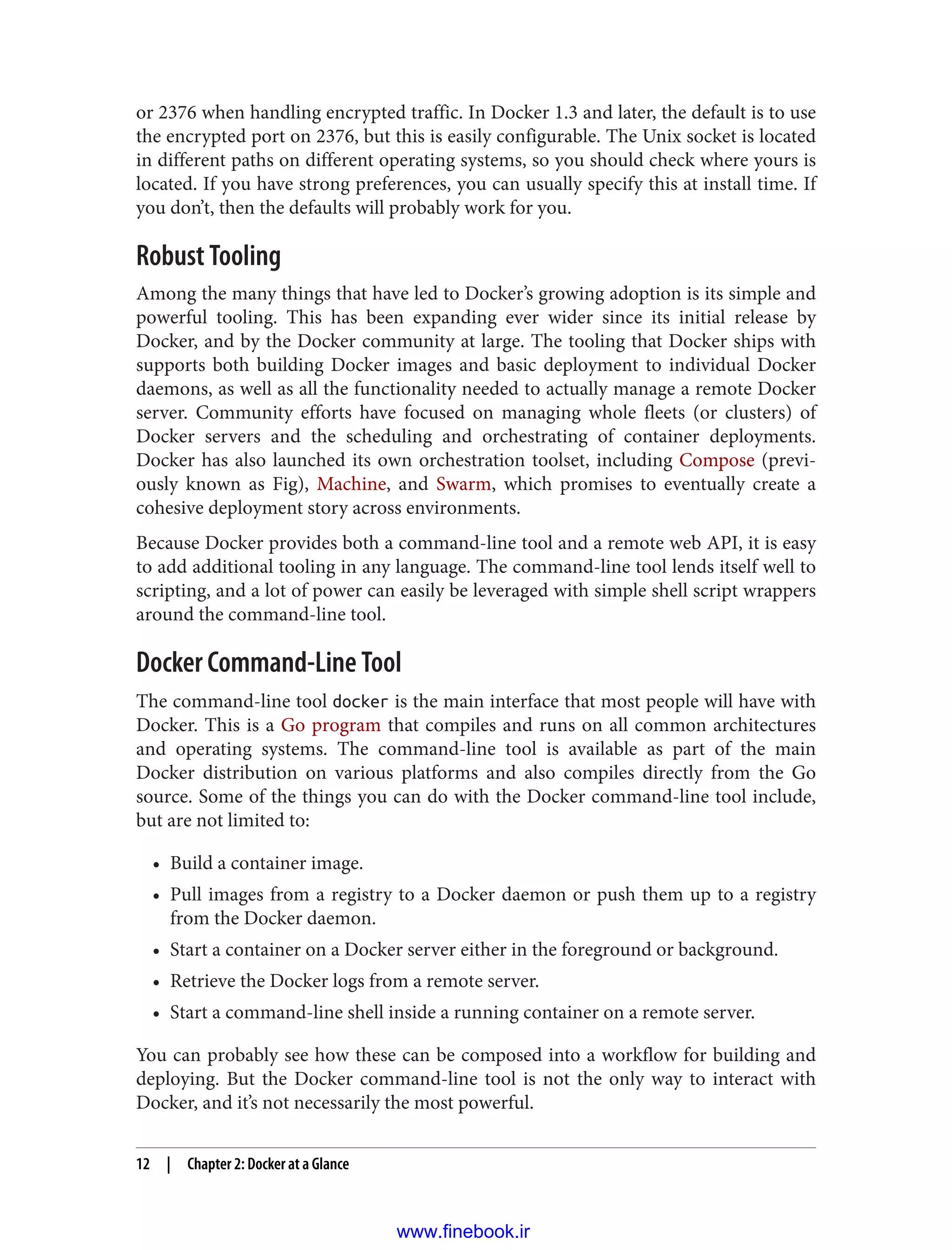 or 2376 when handling encrypted traffic. In Docker 1.3 and later, the default is to use
the encrypted port on 2376, but this is easily configurable. The Unix socket is located
in different paths on different operating systems, so you should check where yours is
located. If you have strong preferences, you can usually specify this at install time. If
you don’t, then the defaults will probably work for you.
Robust Tooling
Among the many things that have led to Docker’s growing adoption is its simple and
powerful tooling. This has been expanding ever wider since its initial release by
Docker, and by the Docker community at large. The tooling that Docker ships with
supports both building Docker images and basic deployment to individual Docker
daemons, as well as all the functionality needed to actually manage a remote Docker
server. Community efforts have focused on managing whole fleets (or clusters) of
Docker servers and the scheduling and orchestrating of container deployments.
Docker has also launched its own orchestration toolset, including Compose (previ‐
ously known as Fig), Machine, and Swarm, which promises to eventually create a
cohesive deployment story across environments.
Because Docker provides both a command-line tool and a remote web API, it is easy
to add additional tooling in any language. The command-line tool lends itself well to
scripting, and a lot of power can easily be leveraged with simple shell script wrappers
around the command-line tool.
Docker Command-Line Tool
The command-line tool docker is the main interface that most people will have with
Docker. This is a Go program that compiles and runs on all common architectures
and operating systems. The command-line tool is available as part of the main
Docker distribution on various platforms and also compiles directly from the Go
source. Some of the things you can do with the Docker command-line tool include,
but are not limited to:
• Build a container image.
• Pull images from a registry to a Docker daemon or push them up to a registry
from the Docker daemon.
• Start a container on a Docker server either in the foreground or background.
• Retrieve the Docker logs from a remote server.
• Start a command-line shell inside a running container on a remote server.
You can probably see how these can be composed into a workflow for building and
deploying. But the Docker command-line tool is not the only way to interact with
Docker, and it’s not necessarily the most powerful.
12 | Chapter 2: Docker at a Glance
www.finebook.ir
 