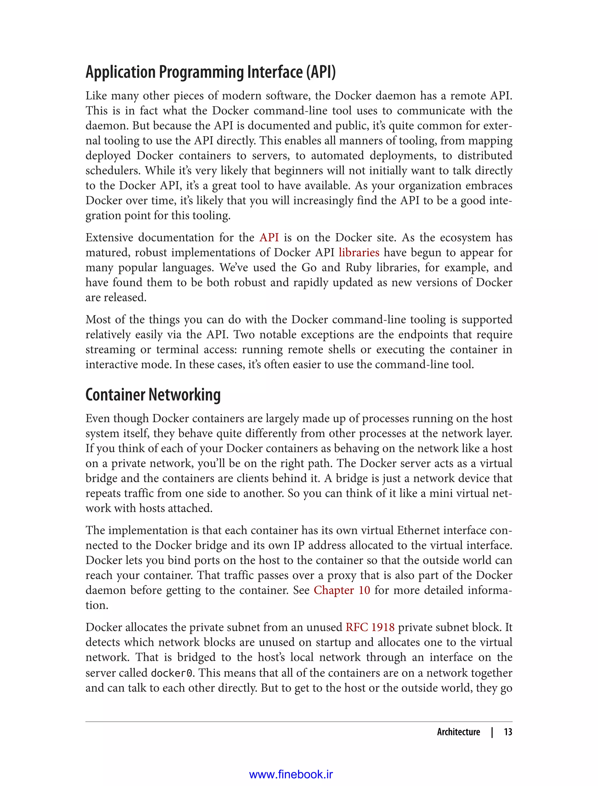 Application Programming Interface (API)
Like many other pieces of modern software, the Docker daemon has a remote API.
This is in fact what the Docker command-line tool uses to communicate with the
daemon. But because the API is documented and public, it’s quite common for exter‐
nal tooling to use the API directly. This enables all manners of tooling, from mapping
deployed Docker containers to servers, to automated deployments, to distributed
schedulers. While it’s very likely that beginners will not initially want to talk directly
to the Docker API, it’s a great tool to have available. As your organization embraces
Docker over time, it’s likely that you will increasingly find the API to be a good inte‐
gration point for this tooling.
Extensive documentation for the API is on the Docker site. As the ecosystem has
matured, robust implementations of Docker API libraries have begun to appear for
many popular languages. We’ve used the Go and Ruby libraries, for example, and
have found them to be both robust and rapidly updated as new versions of Docker
are released.
Most of the things you can do with the Docker command-line tooling is supported
relatively easily via the API. Two notable exceptions are the endpoints that require
streaming or terminal access: running remote shells or executing the container in
interactive mode. In these cases, it’s often easier to use the command-line tool.
Container Networking
Even though Docker containers are largely made up of processes running on the host
system itself, they behave quite differently from other processes at the network layer.
If you think of each of your Docker containers as behaving on the network like a host
on a private network, you’ll be on the right path. The Docker server acts as a virtual
bridge and the containers are clients behind it. A bridge is just a network device that
repeats traffic from one side to another. So you can think of it like a mini virtual net‐
work with hosts attached.
The implementation is that each container has its own virtual Ethernet interface con‐
nected to the Docker bridge and its own IP address allocated to the virtual interface.
Docker lets you bind ports on the host to the container so that the outside world can
reach your container. That traffic passes over a proxy that is also part of the Docker
daemon before getting to the container. See Chapter 10 for more detailed informa‐
tion.
Docker allocates the private subnet from an unused RFC 1918 private subnet block. It
detects which network blocks are unused on startup and allocates one to the virtual
network. That is bridged to the host’s local network through an interface on the
server called docker0. This means that all of the containers are on a network together
and can talk to each other directly. But to get to the host or the outside world, they go
Architecture | 13
www.finebook.ir
 