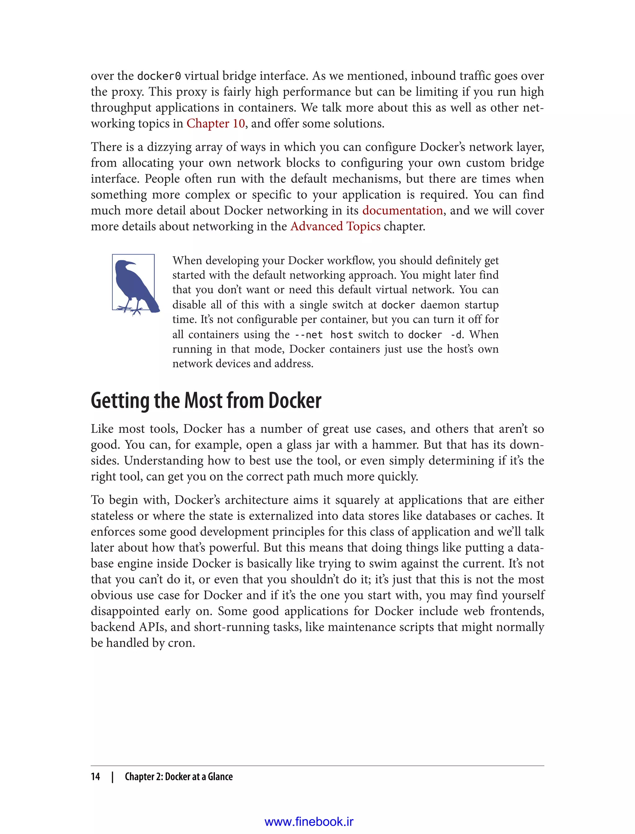 over the docker0 virtual bridge interface. As we mentioned, inbound traffic goes over
the proxy. This proxy is fairly high performance but can be limiting if you run high
throughput applications in containers. We talk more about this as well as other net‐
working topics in Chapter 10, and offer some solutions.
There is a dizzying array of ways in which you can configure Docker’s network layer,
from allocating your own network blocks to configuring your own custom bridge
interface. People often run with the default mechanisms, but there are times when
something more complex or specific to your application is required. You can find
much more detail about Docker networking in its documentation, and we will cover
more details about networking in the Advanced Topics chapter.
When developing your Docker workflow, you should definitely get
started with the default networking approach. You might later find
that you don’t want or need this default virtual network. You can
disable all of this with a single switch at docker daemon startup
time. It’s not configurable per container, but you can turn it off for
all containers using the --net host switch to docker -d. When
running in that mode, Docker containers just use the host’s own
network devices and address.
Getting the Most from Docker
Like most tools, Docker has a number of great use cases, and others that aren’t so
good. You can, for example, open a glass jar with a hammer. But that has its down‐
sides. Understanding how to best use the tool, or even simply determining if it’s the
right tool, can get you on the correct path much more quickly.
To begin with, Docker’s architecture aims it squarely at applications that are either
stateless or where the state is externalized into data stores like databases or caches. It
enforces some good development principles for this class of application and we’ll talk
later about how that’s powerful. But this means that doing things like putting a data‐
base engine inside Docker is basically like trying to swim against the current. It’s not
that you can’t do it, or even that you shouldn’t do it; it’s just that this is not the most
obvious use case for Docker and if it’s the one you start with, you may find yourself
disappointed early on. Some good applications for Docker include web frontends,
backend APIs, and short-running tasks, like maintenance scripts that might normally
be handled by cron.
14 | Chapter 2: Docker at a Glance
www.finebook.ir
 