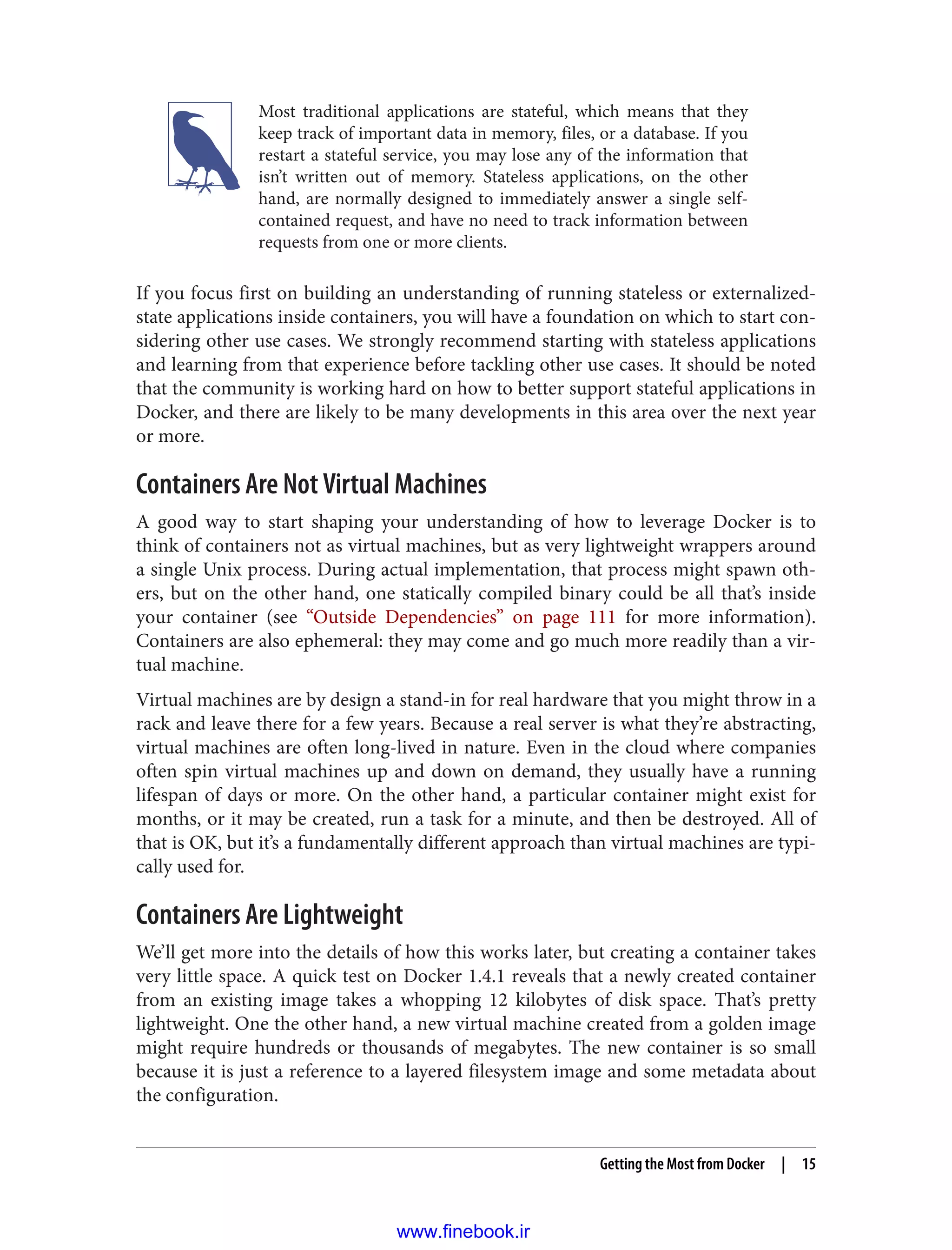 Most traditional applications are stateful, which means that they
keep track of important data in memory, files, or a database. If you
restart a stateful service, you may lose any of the information that
isn’t written out of memory. Stateless applications, on the other
hand, are normally designed to immediately answer a single self-
contained request, and have no need to track information between
requests from one or more clients.
If you focus first on building an understanding of running stateless or externalized-
state applications inside containers, you will have a foundation on which to start con‐
sidering other use cases. We strongly recommend starting with stateless applications
and learning from that experience before tackling other use cases. It should be noted
that the community is working hard on how to better support stateful applications in
Docker, and there are likely to be many developments in this area over the next year
or more.
Containers Are Not Virtual Machines
A good way to start shaping your understanding of how to leverage Docker is to
think of containers not as virtual machines, but as very lightweight wrappers around
a single Unix process. During actual implementation, that process might spawn oth‐
ers, but on the other hand, one statically compiled binary could be all that’s inside
your container (see “Outside Dependencies” on page 111 for more information).
Containers are also ephemeral: they may come and go much more readily than a vir‐
tual machine.
Virtual machines are by design a stand-in for real hardware that you might throw in a
rack and leave there for a few years. Because a real server is what they’re abstracting,
virtual machines are often long-lived in nature. Even in the cloud where companies
often spin virtual machines up and down on demand, they usually have a running
lifespan of days or more. On the other hand, a particular container might exist for
months, or it may be created, run a task for a minute, and then be destroyed. All of
that is OK, but it’s a fundamentally different approach than virtual machines are typi‐
cally used for.
Containers Are Lightweight
We’ll get more into the details of how this works later, but creating a container takes
very little space. A quick test on Docker 1.4.1 reveals that a newly created container
from an existing image takes a whopping 12 kilobytes of disk space. That’s pretty
lightweight. One the other hand, a new virtual machine created from a golden image
might require hundreds or thousands of megabytes. The new container is so small
because it is just a reference to a layered filesystem image and some metadata about
the configuration.
Getting the Most from Docker | 15
www.finebook.ir
 