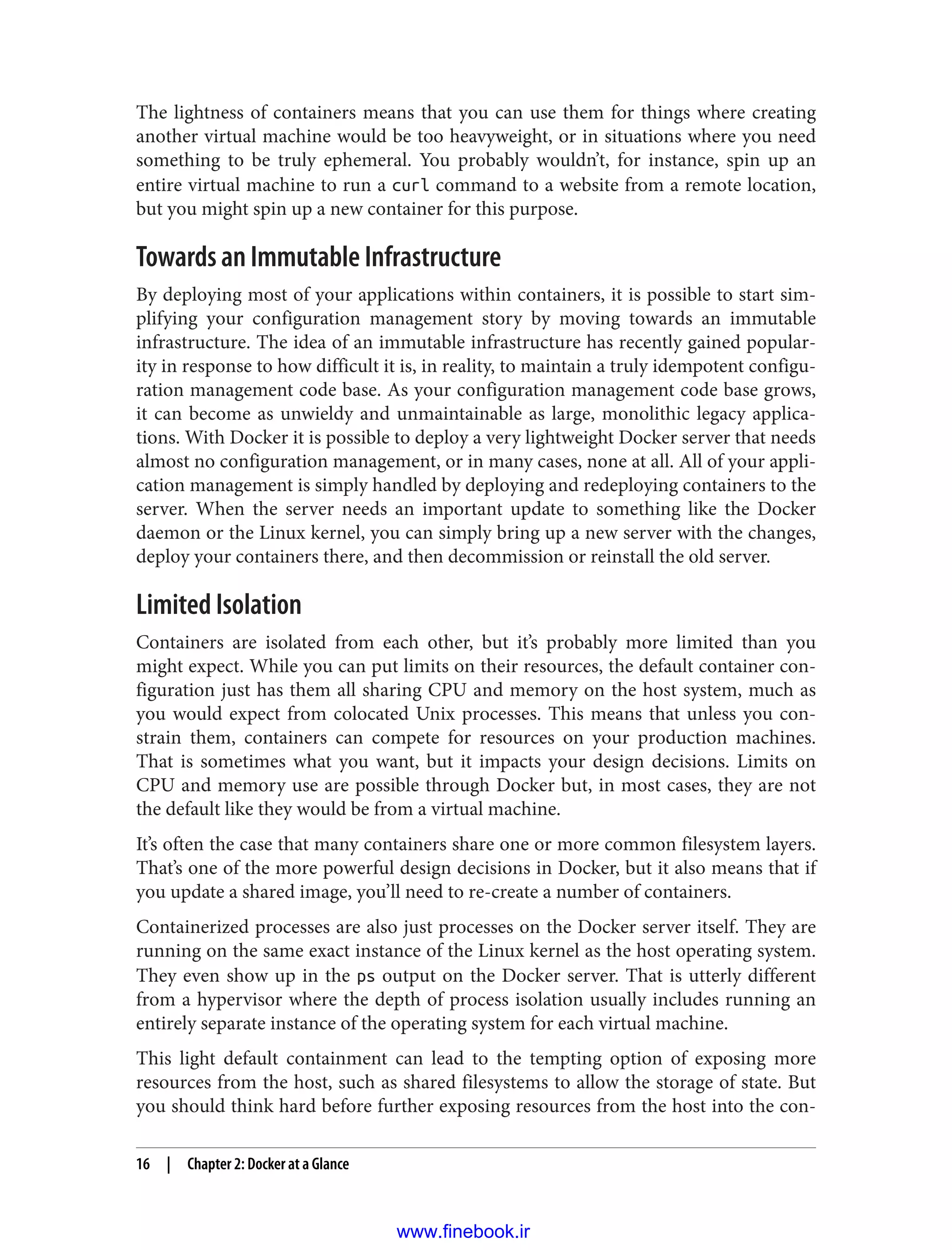 The lightness of containers means that you can use them for things where creating
another virtual machine would be too heavyweight, or in situations where you need
something to be truly ephemeral. You probably wouldn’t, for instance, spin up an
entire virtual machine to run a curl command to a website from a remote location,
but you might spin up a new container for this purpose.
Towards an Immutable Infrastructure
By deploying most of your applications within containers, it is possible to start sim‐
plifying your configuration management story by moving towards an immutable
infrastructure. The idea of an immutable infrastructure has recently gained popular‐
ity in response to how difficult it is, in reality, to maintain a truly idempotent configu‐
ration management code base. As your configuration management code base grows,
it can become as unwieldy and unmaintainable as large, monolithic legacy applica‐
tions. With Docker it is possible to deploy a very lightweight Docker server that needs
almost no configuration management, or in many cases, none at all. All of your appli‐
cation management is simply handled by deploying and redeploying containers to the
server. When the server needs an important update to something like the Docker
daemon or the Linux kernel, you can simply bring up a new server with the changes,
deploy your containers there, and then decommission or reinstall the old server.
Limited Isolation
Containers are isolated from each other, but it’s probably more limited than you
might expect. While you can put limits on their resources, the default container con‐
figuration just has them all sharing CPU and memory on the host system, much as
you would expect from colocated Unix processes. This means that unless you con‐
strain them, containers can compete for resources on your production machines.
That is sometimes what you want, but it impacts your design decisions. Limits on
CPU and memory use are possible through Docker but, in most cases, they are not
the default like they would be from a virtual machine.
It’s often the case that many containers share one or more common filesystem layers.
That’s one of the more powerful design decisions in Docker, but it also means that if
you update a shared image, you’ll need to re-create a number of containers.
Containerized processes are also just processes on the Docker server itself. They are
running on the same exact instance of the Linux kernel as the host operating system.
They even show up in the ps output on the Docker server. That is utterly different
from a hypervisor where the depth of process isolation usually includes running an
entirely separate instance of the operating system for each virtual machine.
This light default containment can lead to the tempting option of exposing more
resources from the host, such as shared filesystems to allow the storage of state. But
you should think hard before further exposing resources from the host into the con‐
16 | Chapter 2: Docker at a Glance
www.finebook.ir
 