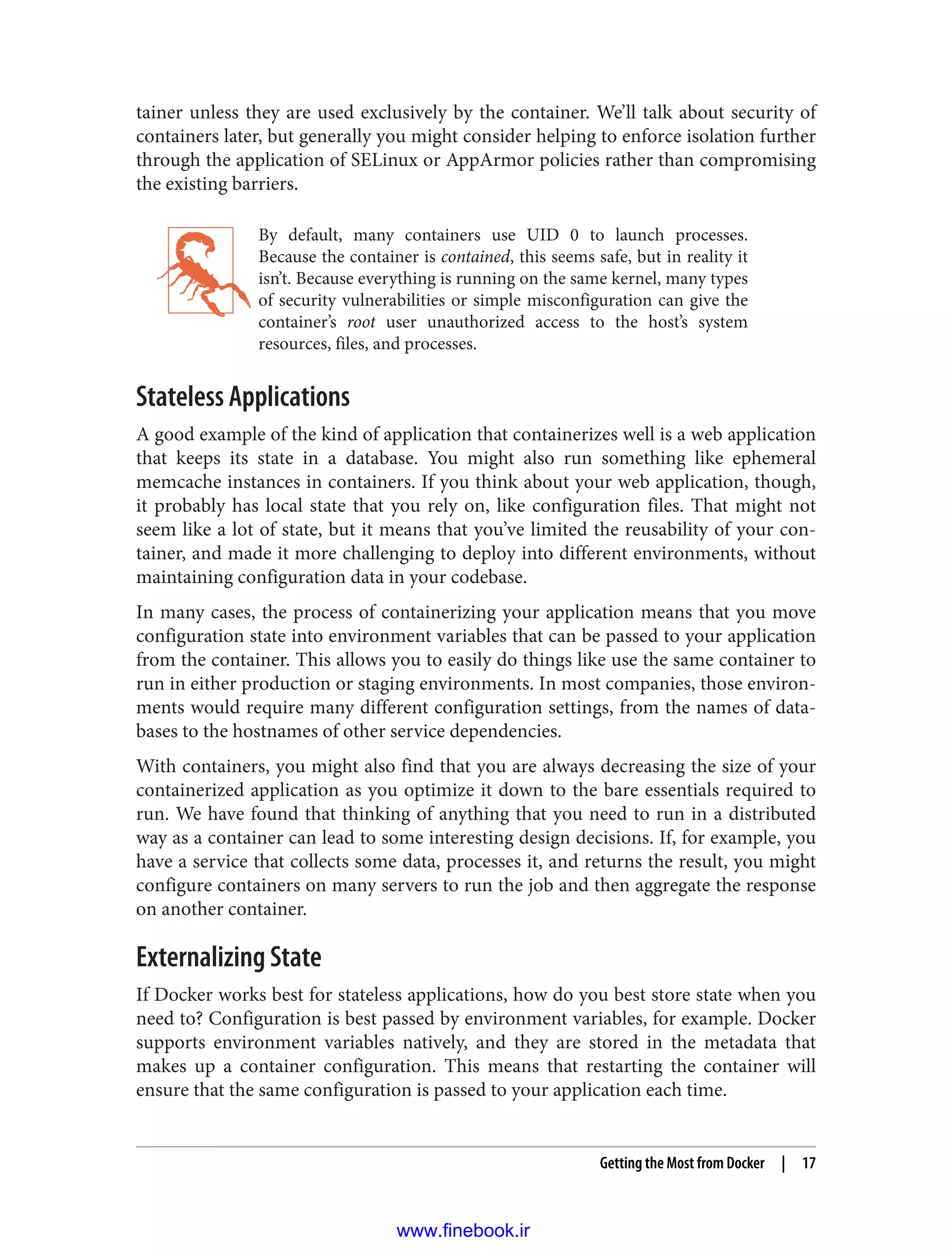 tainer unless they are used exclusively by the container. We’ll talk about security of
containers later, but generally you might consider helping to enforce isolation further
through the application of SELinux or AppArmor policies rather than compromising
the existing barriers.
By default, many containers use UID 0 to launch processes.
Because the container is contained, this seems safe, but in reality it
isn’t. Because everything is running on the same kernel, many types
of security vulnerabilities or simple misconfiguration can give the
container’s root user unauthorized access to the host’s system
resources, files, and processes.
Stateless Applications
A good example of the kind of application that containerizes well is a web application
that keeps its state in a database. You might also run something like ephemeral
memcache instances in containers. If you think about your web application, though,
it probably has local state that you rely on, like configuration files. That might not
seem like a lot of state, but it means that you’ve limited the reusability of your con‐
tainer, and made it more challenging to deploy into different environments, without
maintaining configuration data in your codebase.
In many cases, the process of containerizing your application means that you move
configuration state into environment variables that can be passed to your application
from the container. This allows you to easily do things like use the same container to
run in either production or staging environments. In most companies, those environ‐
ments would require many different configuration settings, from the names of data‐
bases to the hostnames of other service dependencies.
With containers, you might also find that you are always decreasing the size of your
containerized application as you optimize it down to the bare essentials required to
run. We have found that thinking of anything that you need to run in a distributed
way as a container can lead to some interesting design decisions. If, for example, you
have a service that collects some data, processes it, and returns the result, you might
configure containers on many servers to run the job and then aggregate the response
on another container.
Externalizing State
If Docker works best for stateless applications, how do you best store state when you
need to? Configuration is best passed by environment variables, for example. Docker
supports environment variables natively, and they are stored in the metadata that
makes up a container configuration. This means that restarting the container will
ensure that the same configuration is passed to your application each time.
Getting the Most from Docker | 17
www.finebook.ir
 