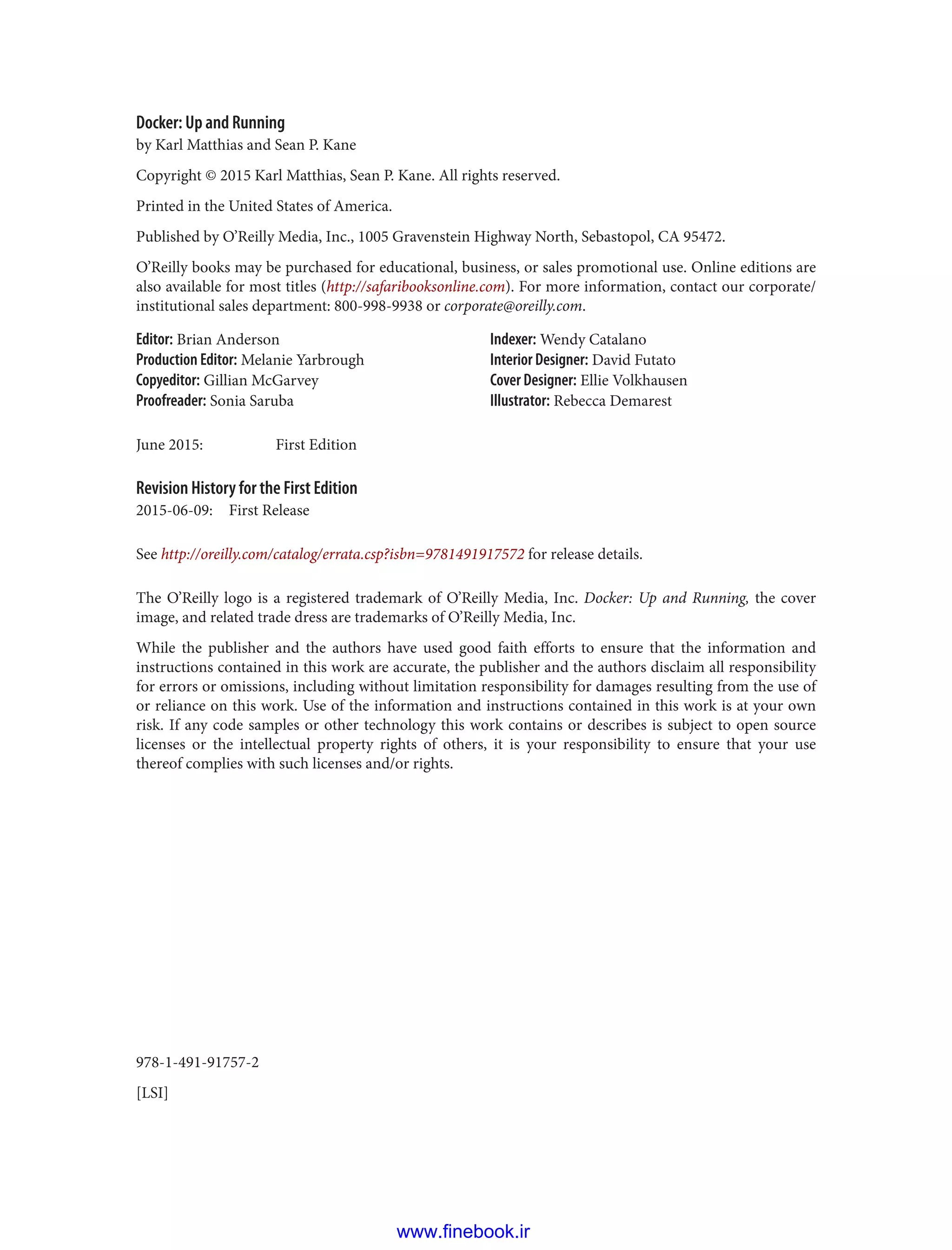 978-1-491-91757-2
[LSI]
Docker: Up and Running
by Karl Matthias and Sean P. Kane
Copyright © 2015 Karl Matthias, Sean P. Kane. All rights reserved.
Printed in the United States of America.
Published by O’Reilly Media, Inc., 1005 Gravenstein Highway North, Sebastopol, CA 95472.
O’Reilly books may be purchased for educational, business, or sales promotional use. Online editions are
also available for most titles (http://safaribooksonline.com). For more information, contact our corporate/
institutional sales department: 800-998-9938 or corporate@oreilly.com.
Editor: Brian Anderson
Production Editor: Melanie Yarbrough
Copyeditor: Gillian McGarvey
Proofreader: Sonia Saruba
Indexer: Wendy Catalano
Interior Designer: David Futato
Cover Designer: Ellie Volkhausen
Illustrator: Rebecca Demarest
June 2015: First Edition
Revision History for the First Edition
2015-06-09: First Release
See http://oreilly.com/catalog/errata.csp?isbn=9781491917572 for release details.
The O’Reilly logo is a registered trademark of O’Reilly Media, Inc. Docker: Up and Running, the cover
image, and related trade dress are trademarks of O’Reilly Media, Inc.
While the publisher and the authors have used good faith efforts to ensure that the information and
instructions contained in this work are accurate, the publisher and the authors disclaim all responsibility
for errors or omissions, including without limitation responsibility for damages resulting from the use of
or reliance on this work. Use of the information and instructions contained in this work is at your own
risk. If any code samples or other technology this work contains or describes is subject to open source
licenses or the intellectual property rights of others, it is your responsibility to ensure that your use
thereof complies with such licenses and/or rights.
www.finebook.ir
 