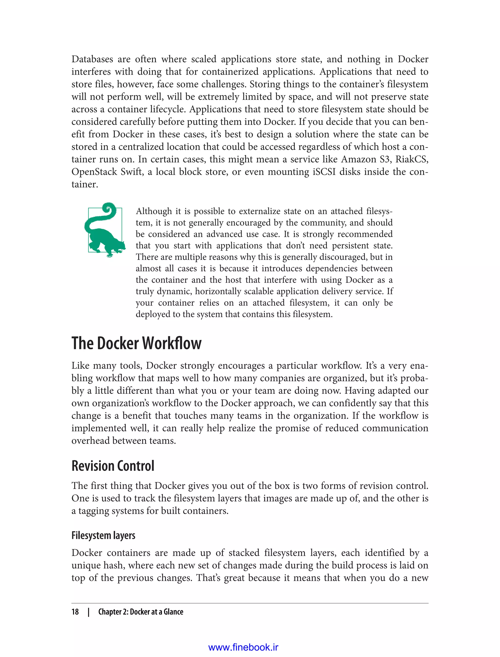 Databases are often where scaled applications store state, and nothing in Docker
interferes with doing that for containerized applications. Applications that need to
store files, however, face some challenges. Storing things to the container’s filesystem
will not perform well, will be extremely limited by space, and will not preserve state
across a container lifecycle. Applications that need to store filesystem state should be
considered carefully before putting them into Docker. If you decide that you can ben‐
efit from Docker in these cases, it’s best to design a solution where the state can be
stored in a centralized location that could be accessed regardless of which host a con‐
tainer runs on. In certain cases, this might mean a service like Amazon S3, RiakCS,
OpenStack Swift, a local block store, or even mounting iSCSI disks inside the con‐
tainer.
Although it is possible to externalize state on an attached filesys‐
tem, it is not generally encouraged by the community, and should
be considered an advanced use case. It is strongly recommended
that you start with applications that don’t need persistent state.
There are multiple reasons why this is generally discouraged, but in
almost all cases it is because it introduces dependencies between
the container and the host that interfere with using Docker as a
truly dynamic, horizontally scalable application delivery service. If
your container relies on an attached filesystem, it can only be
deployed to the system that contains this filesystem.
The Docker Workflow
Like many tools, Docker strongly encourages a particular workflow. It’s a very ena‐
bling workflow that maps well to how many companies are organized, but it’s proba‐
bly a little different than what you or your team are doing now. Having adapted our
own organization’s workflow to the Docker approach, we can confidently say that this
change is a benefit that touches many teams in the organization. If the workflow is
implemented well, it can really help realize the promise of reduced communication
overhead between teams.
Revision Control
The first thing that Docker gives you out of the box is two forms of revision control.
One is used to track the filesystem layers that images are made up of, and the other is
a tagging systems for built containers.
Filesystem layers
Docker containers are made up of stacked filesystem layers, each identified by a
unique hash, where each new set of changes made during the build process is laid on
top of the previous changes. That’s great because it means that when you do a new
18 | Chapter 2: Docker at a Glance
www.finebook.ir
 