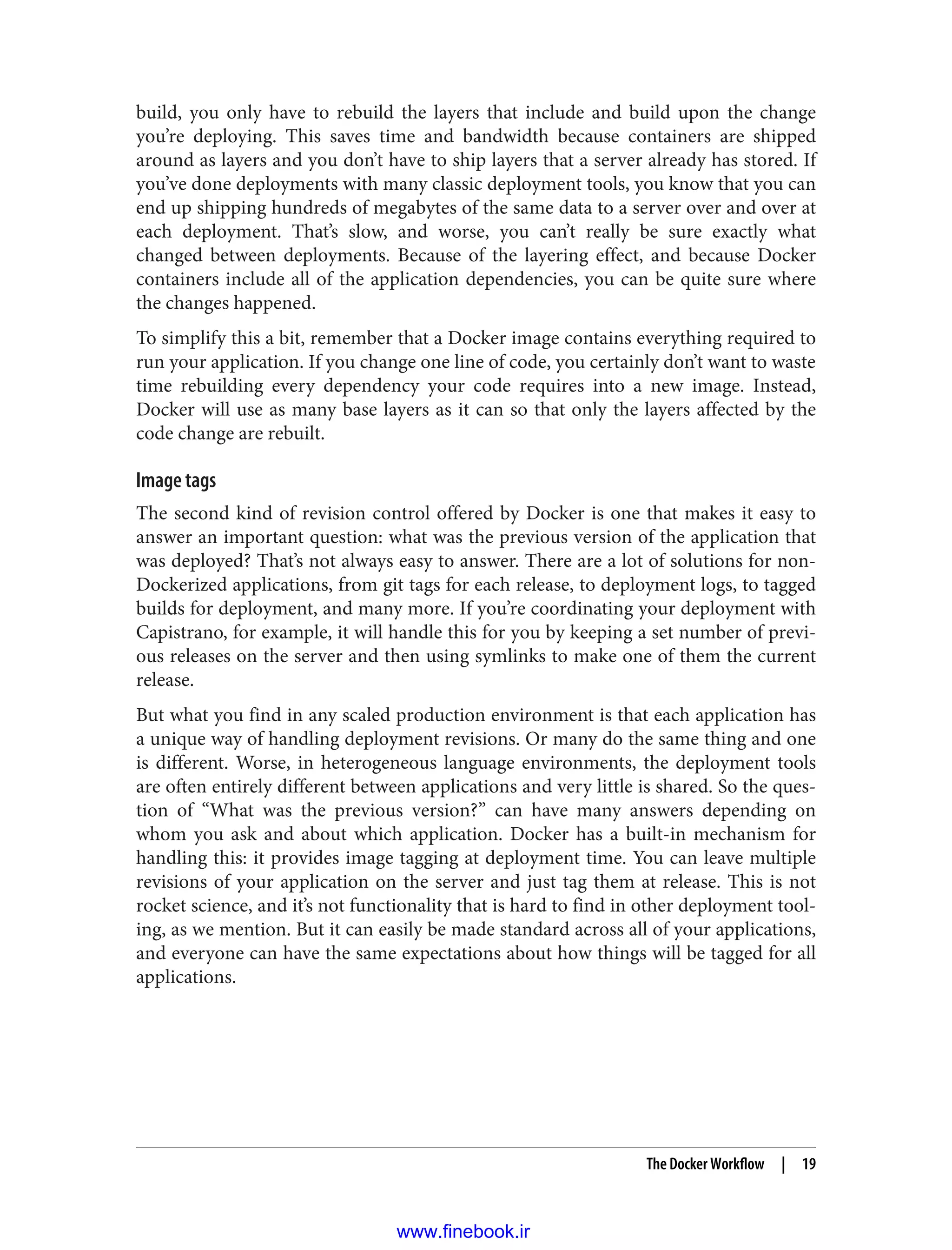build, you only have to rebuild the layers that include and build upon the change
you’re deploying. This saves time and bandwidth because containers are shipped
around as layers and you don’t have to ship layers that a server already has stored. If
you’ve done deployments with many classic deployment tools, you know that you can
end up shipping hundreds of megabytes of the same data to a server over and over at
each deployment. That’s slow, and worse, you can’t really be sure exactly what
changed between deployments. Because of the layering effect, and because Docker
containers include all of the application dependencies, you can be quite sure where
the changes happened.
To simplify this a bit, remember that a Docker image contains everything required to
run your application. If you change one line of code, you certainly don’t want to waste
time rebuilding every dependency your code requires into a new image. Instead,
Docker will use as many base layers as it can so that only the layers affected by the
code change are rebuilt.
Image tags
The second kind of revision control offered by Docker is one that makes it easy to
answer an important question: what was the previous version of the application that
was deployed? That’s not always easy to answer. There are a lot of solutions for non-
Dockerized applications, from git tags for each release, to deployment logs, to tagged
builds for deployment, and many more. If you’re coordinating your deployment with
Capistrano, for example, it will handle this for you by keeping a set number of previ‐
ous releases on the server and then using symlinks to make one of them the current
release.
But what you find in any scaled production environment is that each application has
a unique way of handling deployment revisions. Or many do the same thing and one
is different. Worse, in heterogeneous language environments, the deployment tools
are often entirely different between applications and very little is shared. So the ques‐
tion of “What was the previous version?” can have many answers depending on
whom you ask and about which application. Docker has a built-in mechanism for
handling this: it provides image tagging at deployment time. You can leave multiple
revisions of your application on the server and just tag them at release. This is not
rocket science, and it’s not functionality that is hard to find in other deployment tool‐
ing, as we mention. But it can easily be made standard across all of your applications,
and everyone can have the same expectations about how things will be tagged for all
applications.
The Docker Workflow | 19
www.finebook.ir
 